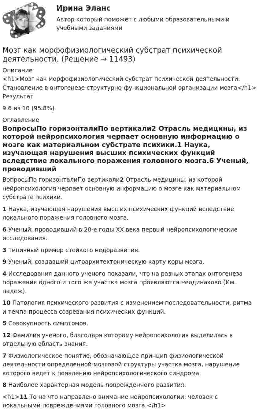      
          Описание
          <h1>Мозг как морфофизиологический субстрат психической деятельности. Становление в онтогенезе структурно-функциональной организации мозга</h1>Результат9.6 из 10 (95.8%) 
          Оглавление
          ВопросыПо горизонталиПо вертикали2 Отрасль медицины, из которой нейропсихология черпает основную информацию о мозге как материальном субстрате психики.1 Наука, изучающая нарушения высших психических функций вследствие локального поражения головного мозга.6 Ученый, проводивший в 20-е годы XX века первый нейропсихологические исследования.3 Типичный пример стойкого недоразвития.9 Ученый, создавший цитоархитектоническую карту коры мозга.4 Исследования данного ученого показали, что на разных этапах онтогенеза поражения одного и того же участка мозга проявляются неодинаково (Им. падеж).10 Патология психического развития с изменением последовательности, ритма и темпа процесса созревания психических функций.5 Совокупность симптомов.12 Фамилия ученого, благодаря которому нейропсихология выделилась в отдельную область знания.7 Физиологическое понятие, обозначающее принцип физиологической деятельности определенной мозговой структуры участка мозга, нарушение которого ведет к появлению нейропсихологического синдрома.8 Наиболее характерная модель поврежденного развития.<h1>11 То на что направлено внимание нейропсихологии: человек с локальными повреждениями головного мозга.</h1> 
            
            
            Мозг как морфофизиологический субстрат психической деятельности. Мозг как морфофизиологический субстрат психической деятельности. МОИ МТИ МОСТЕХ Синергия Ответы на тест по механике 80 вопросовМОИ МТИ МОСТЕХ СИНЕРГИЯ Ответы на тест по социальной психологииМой вопрос к профессиональной вселеннойМолекула водорода, двигающаяся со скоростью 400 м/с, подлетает к стенке сосуда под углом 60° и упруго ударяется о неё. Определить импульс, полученный стенкой. Принять массу молекулы равной 3•10-27 кг.Молекула иммуноглобулина имеет разные антигенсвязывающие рецепторы (фрагменты). Можно ли приготовить раствор, содержащий одновременно следующие пары веществ: а) Zn(OH)2 + KOH; б) Ba(OH)2 + HCl; в) Fe(OH)3 + NaOH. Представьте возможные реакции в молекулярном и молекулярно-ионном виде.Можно ли спасать людей массой m = 100 кг, прыгающих по очереди с высоты H = 6 м на растянутый брезент, который прогибается при падении человека на x = 1 м? Площадь соприкосновения человека с брезентом S = 0,5 м2. Прочность брезента p0 = 104 Н/м2.Можно ли с помощью информационной модели здания управлять процессом его возведения?Можно ли считать заработок в Интернете основным заработком… можно отнести к внекабинетным исследованиям… можно отнести к кабинетным исследованиям… можно отнести к характерным чертам организационных структур и моделей будущего