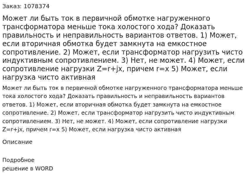 Может ли быть ток в первичной обмотке нагруженного трансформатора меньше тока холостого хода? Доказать правильность и неправильность вариантов ответов. 1)	Может, если вторичная обмотка будет замкнута на емкостное сопротивление. 2)	Может, если трансформатор нагрузить чисто индуктивным сопротивлением. 3)	Нет, не может. 4)	Может, если сопротивление нагрузки Z=r+jx, причем r=x 5)	Может, если нагрузка чисто активная 