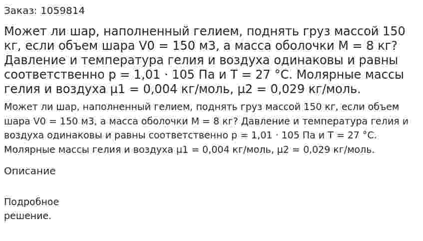 Может ли шар, наполненный гелием, поднять груз массой 150 кг, если объем шара V0 = 150 м3, а масса оболочки M = 8 кг? Давление и температура гелия и воздуха одинаковы и равны соответственно р = 1,01 · 105 Па и Т = 27 °С. Молярные массы гелия и воздуха μ1 = 0,004 кг/моль, μ2 = 0,029 кг/моль. 