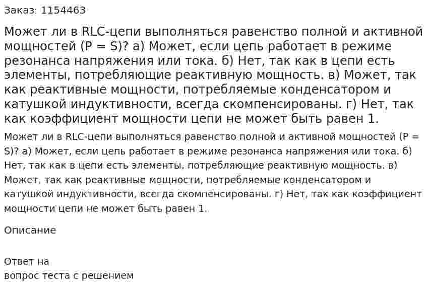 Может ли в RLC-цепи выполняться равенство полной и активной мощностей (P = S)? а) Может, если цепь работает в режиме резонанса напряжения или тока. б) Нет, так как в цепи есть элементы, потребляющие реактивную мощность. в) Может, так как реактивные мощности, потребляемые конденсатором и катушкой индуктивности, всегда скомпенсированы. г) Нет, так как коэффициент мощности цепи не может быть равен 1. 
