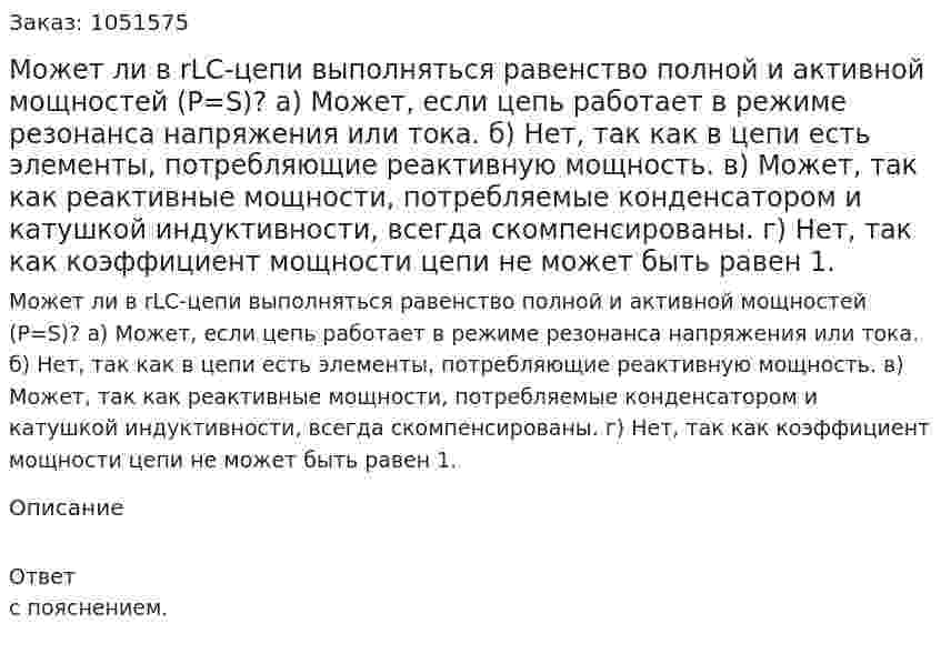 Может ли в rLC-цепи выполняться равенство полной и активной мощностей (P=S)? а) Может, если цепь работает в режиме резонанса напряжения или тока. б) Нет, так как в цепи есть элементы, потребляющие реактивную мощность. в) Может, так как реактивные мощности, потребляемые конденсатором и катушкой индуктивности, всегда скомпенсированы. г) Нет, так как коэффициент мощности цепи не может быть равен 1. 