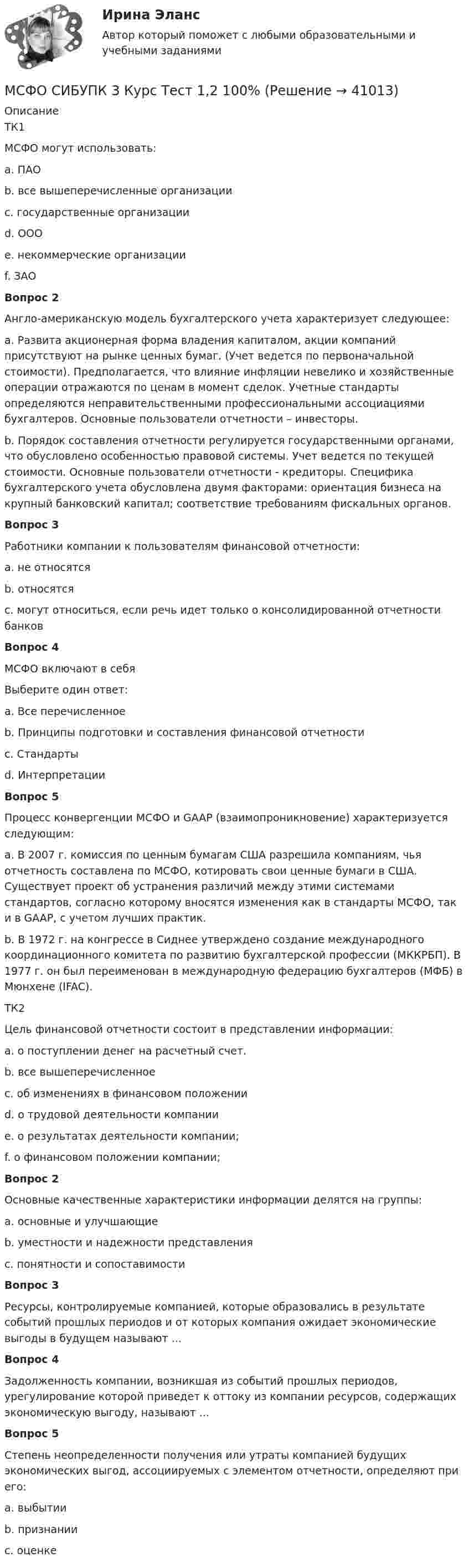      
          Описание
          ТК1МСФО могут использовать:a. ПАОb. все вышеперечисленные организации c. государственные организацииd. ОООe. некоммерческие организацииf. ЗАОВопрос 2Англо-американскую модель бухгалтерского учета характеризует следующее:a. Развита акционерная форма владения капиталом, акции компаний присутствуют на рынке ценных бумаг. (Учет ведется по первоначальной стоимости). Предполагается, что влияние инфляции невелико и хозяйственные операции отражаются по ценам в момент сделок. Учетные стандарты определяются неправительственными профессиональными ассоциациями бухгалтеров. Основные пользователи отчетности – инвесторы. b. Порядок составления отчетности регулируется государственными органами, что обусловлено особенностью правовой системы. Учет ведется по текущей стоимости. Основные пользователи отчетности - кредиторы. Специфика бухгалтерского учета обусловлена двумя факторами: ориентация бизнеса на крупный банковский капитал; соответствие требованиям фискальных органов.Вопрос 3Работники компании к пользователям финансовой отчетности:a. не относятсяb. относятся c. могут относиться, если речь идет только о консолидированной отчетности банковВопрос 4МСФО включают в себяВыберите один ответ:a. Все перечисленное b. Принципы подготовки и составления финансовой отчетностиc. Стандартыd. ИнтерпретацииВопрос 5Процесс конвергенции МСФО и GAAP (взаимопроникновение) характеризуется следующим:a. В 2007 г. комиссия по ценным бумагам США разрешила компаниям, чья отчетность составлена по МСФО, котировать свои ценные бумаги в США. Существует проект об устранения различий между этими системами стандартов, согласно которому вносятся изменения как в стандарты МСФО, так и в GAAP, c учетом лучших практик. b. В 1972 г. на конгрессе в Сиднее утверждено создание международного координационного комитета по развитию бухгалтерской профессии (МККРБП). В 1977 г. он был переименован в международную федерацию бухгалтеров (МФБ) в Мюнхене (IFAC).ТК2Цель финансовой отчетности состоит в представлении информации:a. о поступлении денег на расчетный счет.b. все вышеперечисленноеc. об изменениях в финансовом положении d. о трудовой деятельности компанииe. о результатах деятельности компании; f. о финансовом положении компании; Вопрос 2Основные качественные характеристики информации делятся на группы:a. основные и улучшающие b. уместности и надежности представленияc. понятности и сопоставимостиВопрос 3Ресурсы, контролируемые компанией, которые образовались в результате событий прошлых периодов и от которых компания ожидает экономические выгоды в будущем называют ...Вопрос 4Задолженность компании, возникшая из событий прошлых периодов, урегулирование которой приведет к оттоку из компании ресурсов, содержащих экономическую выгоду, называют ...Вопрос 5Степень неопределенности получения или утраты компанией будущих экономических выгод, ассоциируемых с элементом отчетности, определяют при его:a. выбытииb. признании c. оценке  
            
            
            МСФО СИБУПК 3 Курс Задание 4 70%МСФО СИБУПК 3 Курс Тест 1,2 100%[МТИ] Безопасность жизнедеятельности [4 темы] (97/100 баллов + верные ответы на тест МТИ)МТИ Конструкции из дерева и пластмасс МТИ МОИ Синергия «Русский язык и культура речи»МТИ Оценочная деятельность тест зачёт 2023МТИ, СИНЕРГИЯ, МОИ - Конкуренция тестМоя профессия. В современном мире транспорт играет важнейшую роль, позволяя людям и вещам перемещаться не только в пределах одной страны, но и в трансграничных направлениях. (МРТ) предстательной железыпредстательной железы: показания и противопоказания, методология, PI-RADS [Ответы]💯 МСГУ Б2022 (Б1.О.07) Социальное взаимодействие в отрасли (ответы на тесты, май 2023)М.С.Пастушков обратился к прокуратуре Санкт-Петербурга с иском о восстановлении на службе в должности помощник прокурора, взыскании денежного довольствия за время вынужденного прогула. МСП по России, федеральным округам за 2015 – 2019 ггМСФО СИБУПК 3 Курс Задание 1 80%МСФО СИБУПК 3 Курс Задание 2 70%