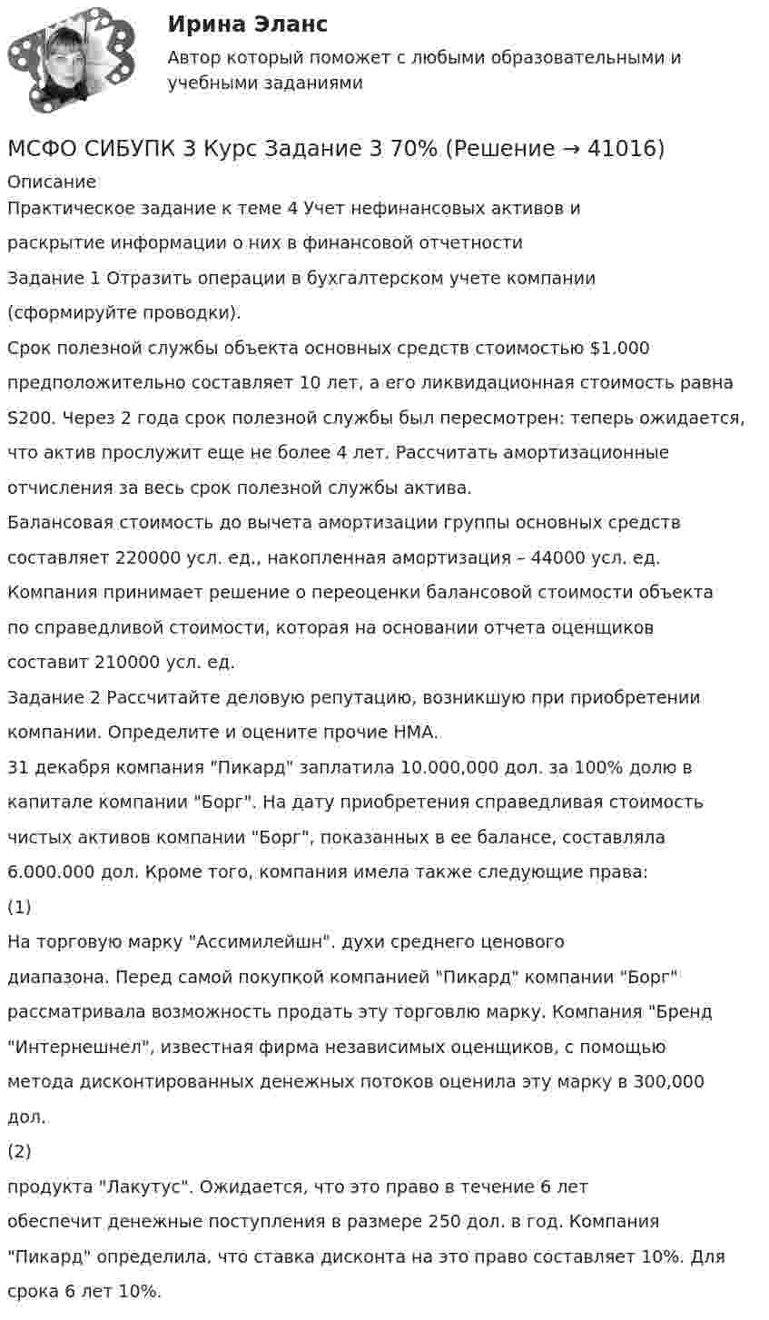      
          Описание
          Практическое задание к теме 4 Учет нефинансовых активов ираскрытие информации о них в финансовой отчетностиЗадание 1 Отразить операции в бухгалтерском учете компании(сформируйте проводки).Срок полезной службы объекта основных средств стоимостью $1.000предположительно составляет 10 лет, а его ликвидационная стоимость равнаS200. Через 2 года срок полезной службы был пересмотрен: теперь ожидается,что актив прослужит еще не более 4 лет. Рассчитать амортизационныеотчисления за весь срок полезной службы актива.Балансовая стоимость до вычета амортизации группы основных средствсоставляет 220000 усл. ед., накопленная амортизация – 44000 усл. ед.Компания принимает решение о переоценки балансовой стоимости объектапо справедливой стоимости, которая на основании отчета оценщиковсоставит 210000 усл. ед.Задание 2 Рассчитайте деловую репутацию, возникшую при приобретениикомпании. Определите и оцените прочие НМА.31 декабря компания Пикард заплатила 10.000,000 дол. за 100% долю вкапитале компании Борг. На дату приобретения справедливая стоимостьчистых активов компании Борг, показанных в ее балансе, составляла6.000.000 дол. Кроме того, компания имела также следующие права:(1)На торговую марку Ассимилейшн. духи среднего ценовогодиапазона. Перед самой покупкой компанией Пикард компании Борграссматривала возможность продать эту торговлю марку. Компания БрендИнтернешнел, известная фирма независимых оценщиков, с помощьюметода дисконтированных денежных потоков оценила эту марку в 300,000дол.(2)продукта Лакутус. Ожидается, что это право в течение 6 летобеспечит денежные поступления в размере 250 дол. в год. КомпанияПикард определила, что ставка дисконта на это право составляет 10%. Длясрока 6 лет 10%.  
            
            
            МСФО СИБУПК 3 Курс Задание 2 70%МСФО СИБУПК 3 Курс Задание 3 70%МСФО СИБУПК 3 Курс Задание 4 70%МСФО СИБУПК 3 Курс Тест 1,2 100%[МТИ] Безопасность жизнедеятельности [4 темы] (97/100 баллов + верные ответы на тест МТИ)МТИ Конструкции из дерева и пластмасс МТИ МОИ Синергия «Русский язык и культура речи»Мощность Р излучения шара радиусом R = 10 см при некоторой постоянной температуре Т равна 1 кВт. Определить эту температуру, считая шар серым телом с коэффициентом черноты аТ = 0,25. Мощность трансформатора выбирают Выберите один ответ: a.без учета резервирования b.по расчетной нагрузке с учетом резервирования и аварийной перегрузки c.без учета аварийной перегрузкиМоя профессия. В современном мире транспорт играет важнейшую роль, позволяя людям и вещам перемещаться не только в пределах одной страны, но и в трансграничных направлениях. (МРТ) предстательной железыпредстательной железы: показания и противопоказания, методология, PI-RADS [Ответы]💯 МСГУ Б2022 (Б1.О.07) Социальное взаимодействие в отрасли (ответы на тесты, май 2023)М.С.Пастушков обратился к прокуратуре Санкт-Петербурга с иском о восстановлении на службе в должности помощник прокурора, взыскании денежного довольствия за время вынужденного прогула. МСП по России, федеральным округам за 2015 – 2019 гг