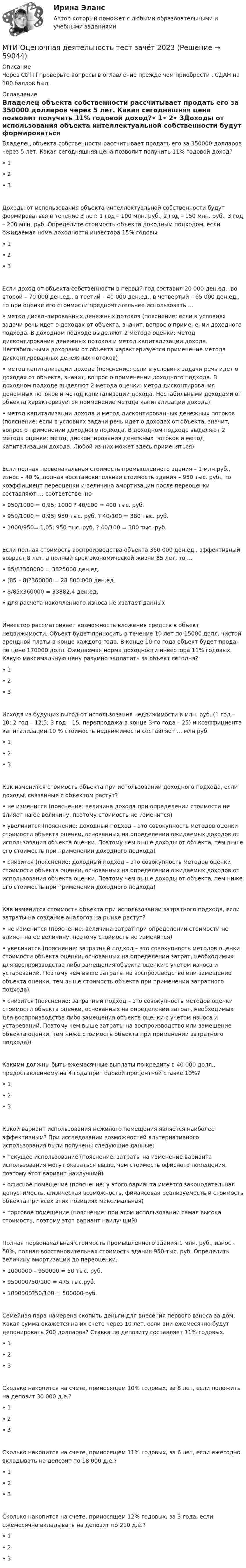      
            Описание
            Через Ctrl+f проверьте вопросы в оглавление прежде чем приобрести . СДАН на 100 баллов был . 
            Оглавление
            Владелец объекта собственности рассчитывает продать его за 350000 долларов через 5 лет. Какая сегодняшняя цена позволит получить 11% годовой доход?• 1• 2• 3Доходы от использования объекта интеллектуальной собственности будут формироваться в течение 3 лет: 1 год – 100 млн. руб., 2 год – 150 млн. руб., 3 год – 200 млн. руб. Определите стоимость объекта доходным подходом, если ожидаемая нома доходности инвестора 15% годовы• 1• 2• 3Если доход от объекта собственности в первый год составил 20 000 ден.ед., во второй – 70 000 ден.ед., в третий – 40 000 ден.ед., в четвертый – 65 000 ден.ед., то при оценке его стоимости предпочтительнее использовать …• метод дисконтированных денежных потоков (пояснение: если в условиях задачи речь идет о доходах от объекта, значит, вопрос о применении доходного подхода. В доходном подходе выделяют 2 метода оценки: метод дисконтирования денежных потоков и метод капитализации дохода. Нестабильными доходами от объекта характеризуется применение метода дисконтированных денежных потоков)• метод капитализации дохода (пояснение: если в условиях задачи речь идет о доходах от объекта, значит, вопрос о применении доходного подхода. В доходном подходе выделяют 2 метода оценки: метод дисконтирования денежных потоков и метод капитализации дохода. Нестабильными доходами от объекта характеризуется применение метода капитализации дохода)• метод капитализации дохода и метод дисконтированных денежных потоков (пояснение: если в условиях задачи речь идет о доходах от объекта, значит, вопрос о применении доходного подхода. В доходном подходе выделяют 2 метода оценки: метод дисконтирования денежных потоков и метод капитализации дохода. Любой из них может здесь применяться)Если полная первоначальная стоимость промышленного здания – 1 млн руб., износ – 40 %, полная восстановительная стоимость здания – 950 тыс. руб., то коэффициент переоценки и величина амортизации после переоценки составляют … соответственно• 950/1000 = 0,95; 1000 ? 40/100 = 400 тыс. руб.• 950/1000 = 0,95; 950 тыс. руб. ? 40/100 = 380 тыс. руб.• 1000/950= 1,05; 950 тыс. руб. ? 40/100 = 380 тыс. руб.Если полная стоимость воспроизводства объекта 360 000 ден.ед., эффективный возраст 8 лет, а полный срок экономической жизни 85 лет, то …• 85/8?360000 = 3825000 ден.ед.• (85 – 8)?360000 = 28 800 000 ден.ед.• 8/85х360000 = 33882,4 ден.ед.• для расчета накопленного износа не хватает данныхИнвестор рассматривает возможность вложения средств в объект недвижимости. Объект будет приносить в течение 10 лет по 15000 долл. чистой арендной платы в конце каждого года. В конце 10-го года объект будет продан по цене 170000 долл. Ожидаемая норма доходности инвестора 11% годовых. Какую максимальную цену разумно заплатить за объект сегодня?• 1• 2• 3Исходя из будущих выгод от использования недвижимости в млн. руб. (1 год – 10; 2 год – 12,5; 3 год – 15, перепродажа в конце 3-го года – 25) и коэффициента капитализации 10 % стоимость недвижимости составляет … млн руб.• 1• 2• 3Как изменится стоимость объекта при использовании доходного подхода, если доходы, связанные с объектом растут?• не изменится (пояснение: величина дохода при определении стоимости не влияет на ее величину, поэтому стоимость не изменится)• увеличится (пояснение: доходный подход – это совокупность методов оценки стоимости объекта оценки, основанных на определении ожидаемых доходов от использования объекта оценки. Поэтому чем выше доходы от объекта, тем выше его стоимость при применении доходного подхода)• снизится (пояснение: доходный подход – это совокупность методов оценки стоимости объекта оценки, основанных на определении ожидаемых доходов от использования объекта оценки. Поэтому чем выше доходы от объекта, тем ниже его стоимость при применении доходного подхода)Как изменится стоимость объекта при использовании затратного подхода, если затраты на создание аналогов на рынке растут?• не изменится (пояснение: величина затрат при определении стоимости не влияет на ее величину, поэтому стоимость не изменится)• увеличится (пояснение: затратный подход – это совокупность методов оценки стоимости объекта оценки, основанных на определении затрат, необходимых для воспроизводства либо замещения объекта оценки с учетом износа и устареваний. Поэтому чем выше затраты на воспроизводство или замещение объекта оценки, тем выше стоимость объекта при применении затратного подхода)• снизится (пояснение: затратный подход – это совокупность методов оценки стоимости объекта оценки, основанных на определении затрат, необходимых для воспроизводства либо замещения объекта оценки с учетом износа и устареваний. Поэтому чем выше затраты на воспроизводство или замещение объекта оценки, тем ниже стоимость объекта при применении затратного подхода))Какими должны быть ежемесячные выплаты по кредиту в 40 000 долл., предоставленному на 4 года при годовой процентной ставке 10%?• 1• 2• 3Какой вариант использования нежилого помещения является наиболее эффективным? При исследовании возможностей альтернативного использования были получены следующие данные:• текущее использование (пояснение: затраты на изменение варианта использования могут оказаться выше, чем стоимость офисного помещения, поэтому этот вариант наилучший)• офисное помещение (пояснение: у этого варианта имеется законодательная допустимость, физическая возможность, финансовая реализуемость и стоимость объекта при всех этих позициях максимальная)• торговое помещение (пояснение: при этом использовании самая высока стоимость, поэтому этот вариант наилучший)Полная первоначальная стоимость промышленного здания 1 млн. руб., износ - 50%, полная восстановительная стоимость здания 950 тыс. руб. Определить величину амортизации до переоценки.• 1000000 – 950000 = 50 тыс. руб.• 950000?50/100 = 475 тыс.руб.• 1000000?50/100 = 500000 руб.Семейная пара намерена скопить деньги для внесения первого взноса за дом. Какая сумма окажется на их счете через 10 лет, если они ежемесячно будут депонировать 200 долларов? Ставка по депозиту составляет 11% годовых.• 1• 2• 3Сколько накопится на счете, приносящем 10% годовых, за 8 лет, если положить на депозит 30 000 д.е.?• 1• 2• 3Сколько накопится на счете, приносящем 11% годовых, за 6 лет, если ежегодно вкладывать на депозит по 18 000 д.е.?• 1• 2• 3Сколько накопится на счете, приносящем 12% годовых, за 3 года, если ежемесячно вкладывать на депозит по 210 д.е.?• 1• 2• 3  
            
            
            МТИ МОИ Синергия «Русский язык и культура речи»МТИ Оценочная деятельность тест зачёт 2023МТИ, СИНЕРГИЯ, МОИ - Конкуренция тестМТУСИ Контрольная работа №1 Вариант №1 (6 задач)МТУСИ Контрольная работа №1 Вариант №2 (6 задач)МТУСИ Контрольная работа №1 Вариант №4 (6 задач)МТУСИ Контрольная работа №1 Вариант №5 (6 задач)МСП по России, федеральным округам за 2015 – 2019 ггМСФО СИБУПК 3 Курс Задание 1 80%МСФО СИБУПК 3 Курс Задание 2 70%МСФО СИБУПК 3 Курс Задание 3 70%МСФО СИБУПК 3 Курс Задание 4 70%МСФО СИБУПК 3 Курс Тест 1,2 100%[МТИ] Безопасность жизнедеятельности [4 темы] (97/100 баллов + верные ответы на тест МТИ)