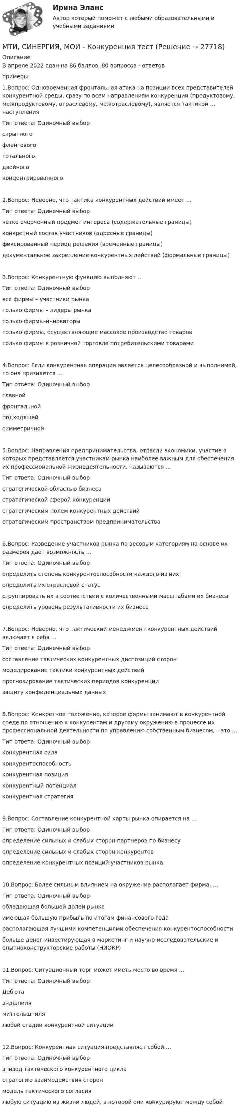      
          Описание
          В апреле 2022 сдан на 86 баллов, 80 вопросов - ответовпримеры:1.Вопрос: Одновременная фронтальная атака на позиции всех представителей конкурентной среды, сразу по всем направлениям конкуренции (продуктовому, межпродуктовому, отраслевому, межотраслевому), является тактикой … наступленияТип ответа: Одиночный выборскрытногофланговогототальногодвойногоконцентрированного2.Вопрос: Неверно, что тактика конкурентных действий имеет …Тип ответа: Одиночный выборчетко очерченный предмет интереса (содержательные границы)конкретный состав участников (адресные границы)фиксированный период решения (временные границы)документальное закрепление конкурентных действий (формальные границы)3.Вопрос: Конкурентную функцию выполняют …Тип ответа: Одиночный выборвсе фирмы – участники рынкатолько фирмы – лидеры рынкатолько фирмы-инноваторытолько фирмы, осуществляющие массовое производство товаровтолько фирмы в розничной торговле потребительскими товарами4.Вопрос: Если конкурентная операция является целесообразной и выполнимой, то она признается …Тип ответа: Одиночный выборглавнойфронтальнойподходящейсимметричной5.Вопрос: Направления предпринимательства, отрасли экономики, участие в которых представляется участникам рынка наиболее важным для обеспечения их профессиональной жизнедеятельности, называются …Тип ответа: Одиночный выборстратегической областью бизнесастратегической сферой конкуренциистратегическим полем конкурентных действийстратегическим пространством предпринимательства6.Вопрос: Разведение участников рынка по весовым категориям на основе их размеров дает возможность …Тип ответа: Одиночный выборопределить степень конкурентоспособности каждого из нихопределить их отраслевой статуссгруппировать их в соответствии с количественными масштабами их бизнесаопределить уровень результативности их бизнеса7.Вопрос: Неверно, что тактический менеджмент конкурентных действий включает в себя …Тип ответа: Одиночный выборсоставление тактических конкурентных диспозиций сторонмоделирование тактики конкурентных действийпрогнозирование тактических периодов конкуренциизащиту конфиденциальных данных8.Вопрос: Конкретное положение, которое фирмы занимают в конкурентной среде по отношению к конкурентам и другому окружению в процессе их профессиональной деятельности по управлению собственным бизнесом, – это …Тип ответа: Одиночный выборконкурентная силаконкурентоспособностьконкурентная позицияконкурентный потенциалконкурентная стратегия9.Вопрос: Составление конкурентной карты рынка опирается на …Тип ответа: Одиночный выборопределение сильных и слабых сторон партнеров по бизнесуопределение сильных и слабых сторон конкурентовопределение конкурентных позиций участников рынка10.Вопрос: Более сильным влиянием на окружение располагает фирма, …Тип ответа: Одиночный выборобладающая большей долей рынкаимеющая большую прибыль по итогам финансового годарасполагающая лучшими компетенциями обеспечения конкурентоспособностибольше денег инвестирующая в маркетинг и научно-исследовательские и опытноконструкторские работы (НИОКР)11.Вопрос: Ситуационный торг может иметь место во время …Тип ответа: Одиночный выборДебютаэндшпилямиттельшпилялюбой стадии конкурентной ситуации12.Вопрос: Конкурентная ситуация представляет собой …Тип ответа: Одиночный выборэпизод тактического конкурентного цикластратегию взаимодействия сторонмодель тактического согласиялюбую ситуацию из жизни людей, в которой они конкурируют между собой  
            
            
            МТИ Оценочная деятельность тест зачёт 2023МТИ, СИНЕРГИЯ, МОИ - Конкуренция тестМТУСИ Контрольная работа №1 Вариант №1 (6 задач)МТУСИ Контрольная работа №1 Вариант №2 (6 задач)МТУСИ Контрольная работа №1 Вариант №4 (6 задач)МТУСИ Контрольная работа №1 Вариант №5 (6 задач)МТУСИ Контрольная работа №1 Вариант №8 (6 задач)МСФО СИБУПК 3 Курс Задание 1 80%МСФО СИБУПК 3 Курс Задание 2 70%МСФО СИБУПК 3 Курс Задание 3 70%МСФО СИБУПК 3 Курс Задание 4 70%МСФО СИБУПК 3 Курс Тест 1,2 100%[МТИ] Безопасность жизнедеятельности [4 темы] (97/100 баллов + верные ответы на тест МТИ)МТИ Конструкции из дерева и пластмасс 