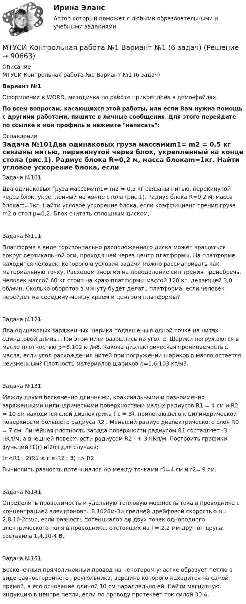     
            Описание
            МТУСИ Контрольная работа №1 Вариант №1 (6 задач)Вариант №1 Оформление в WORD, методичка по работе прикреплена в демо-файлах.По всем вопросам, касающихся этой работы, или если Вам нужна помощь с другими работами, пишите в личные сообщения. Для этого перейдите по ссылке в мой профиль и нажмите написать: 
            Оглавление
            Задача №101Два одинаковых груза массамиm1= m2 = 0,5 кг связаны нитью, перекинутой через блок, укрепленный на конце стола (рис.1). Радиус блока R=0,2 м, масса блокаm=1кг. Найти угловое ускорение блока, если коэффициент трения груза m2 о стол µ=0,2. Блок считать сплошным диском. Задача №111Платформа в виде горизонтально расположенного диска может вращаться вокруг вертикальной оси, проходящей через центр платфор­мы. На платформе находится человек, которого в условии задачи мож­но рассматривать как материальную точку. Расходом энергии на пре­одоление сил трения пренебречь. Человек массой 60 кг стоит на краю платформы массой 120 кг, делающей 3,0 об/мин. Сколько оборотов в минуту будет делать плат­форма, если человек перейдет на середину между краем и центром платформы?Задача №121Два одинаковых заряженных шарика подвешены в одной точке на нитях одинаковой длины. При этом нити разошлись на угол α. Шарики погружаются в масло плотностью ρ=8.102 кг/м8. Какова диэлектрическая проницаемость ε масла, если угол расхож­дения нитей при погружении шариков в масло остается неизменным? Плотность материалов шариков ρ=1,6.103 кг/м3.Задача №131Между двумя бесконечно длинными, коаксиальными и разно­именно заряженными цилиндрическими поверхностями малых радиусов R1 = 4 см и R2 = 10 см находится слой диэлектрика ( ε = 3), при­легающего к цилиндрической поверхности большего радиуса R2 . Мень­ший радиус диэлектрического слоя R0 = 7 см. Линейная плотность заряда поверхности радиусом R1 составляет -3 нКл/м, а внешней поверхности радиусом R2  - + 3 нКл/м. Построить графики функций f1(r) иf2(r) для случаев:I)r<R1 ; 2)R1 ≤ r ≤ R2 ; 3) г> R2Вычислить разность потенциалов ∆φ между точками r1=4 см и r2= 9 см.Задача №141Определить проводимость и удельную тепловую мощность тока в проводнике с концентрацией электроновn=8.1028м-3и средней дрейфовой скоростью u= 2,8.10-2см/с, если раз­ность потенциалов ∆φ двух точек однородного электрического поля в проводнике, отстоящих на l = 2.2 мм друг от друга, составила 1,4.10-4 В.Задача №151Бесконечный прямолинейный провод на некотором участке образует петлю в виде равностороннего треугольни­ка, вершина которого находится на самой прямой, а его основание длиной 10 см параллельно ей. Найти магнитную индукцию в центре петли, если по проводу протекает ток силой 30 А.  
            
            
            МТИ, СИНЕРГИЯ, МОИ - Конкуренция тестМТУСИ Контрольная работа №1 Вариант №1 (6 задач)МТУСИ Контрольная работа №1 Вариант №2 (6 задач)МТУСИ Контрольная работа №1 Вариант №4 (6 задач)МТУСИ Контрольная работа №1 Вариант №5 (6 задач)МТУСИ Контрольная работа №1 Вариант №8 (6 задач)МТУСИ Контрольная работа №1 Вариант №9 (6 задач)МСФО СИБУПК 3 Курс Задание 2 70%МСФО СИБУПК 3 Курс Задание 3 70%МСФО СИБУПК 3 Курс Задание 4 70%МСФО СИБУПК 3 Курс Тест 1,2 100%[МТИ] Безопасность жизнедеятельности [4 темы] (97/100 баллов + верные ответы на тест МТИ)МТИ Конструкции из дерева и пластмасс МТИ МОИ Синергия «Русский язык и культура речи»