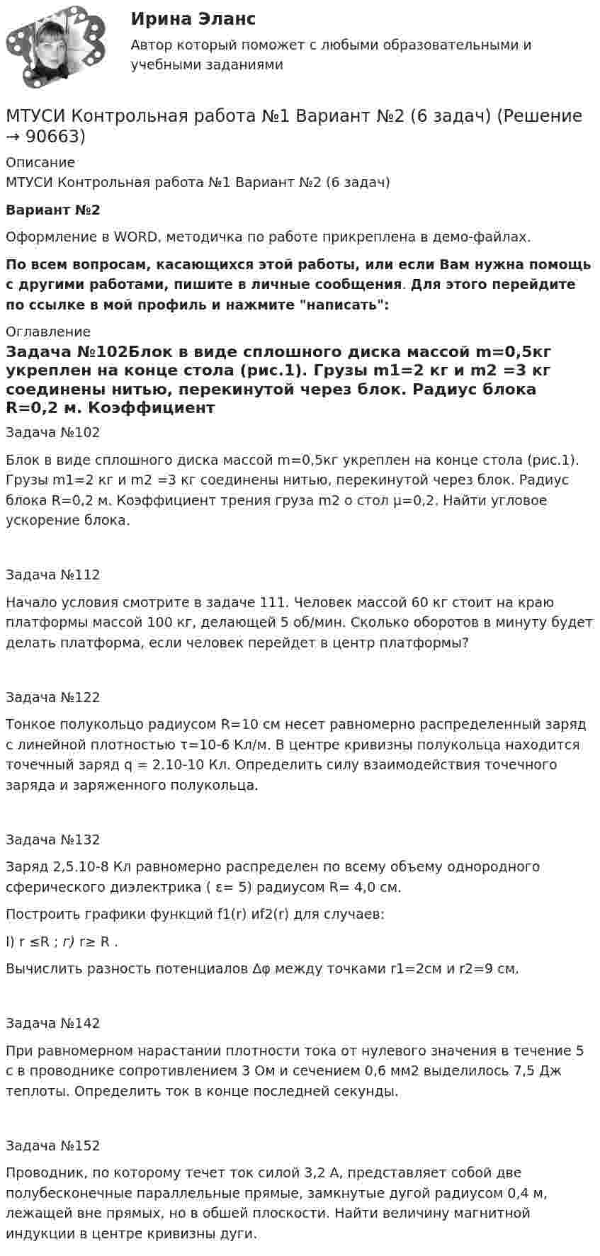     
            Описание
            МТУСИ Контрольная работа №1 Вариант №2 (6 задач)Вариант №2 Оформление в WORD, методичка по работе прикреплена в демо-файлах.По всем вопросам, касающихся этой работы, или если Вам нужна помощь с другими работами, пишите в личные сообщения. Для этого перейдите по ссылке в мой профиль и нажмите написать: 
            Оглавление
            Задача №102Блок в виде сплошного диска массой m=0,5кг укреплен на конце стола (рис.1). Грузы m1=2 кг и m2 =3 кг соединены нитью, перекинутой через блок. Радиус блока R=0,2 м. Коэффициент трения груза m2 о стол µ=0,2. Найти угловое ускорение блока. Задача №112Начало условия смотрите в задаче 111. Человек массой 60 кг стоит на краю платформы массой 100 кг, делающей 5 об/мин. Сколь­ко оборотов в минуту будет делать платформа, если человек перейдет в центр платформы?Задача №122Тонкое полукольцо радиусом R=10 см несет равномер­но распределенный заряд с линейной плотностью τ=10-6 Кл/м. В центре кривизны полукольца находится точечный заряд q = 2.10-10 Кл. Определить силу взаимодействия точечного заряда и заряженного по­лукольца.Задача №132Заряд 2,5.10-8 Кл равномерно распределен по всему объ­ему однородного сферического диэлектрика ( ε= 5) радиусом R= 4,0 см.Построить графики функций f1(r) иf2(r) для случаев:I) r ≤R ; г) r≥ R .Вычислить разность потенциалов ∆φ между точками r1=2см и r2=9 см. Задача №142При равномерном нарастании плотности тока от нулевого значения в течение 5 с в проводнике сопротивлением 3 Ом и сече­нием 0,6 мм2 выделилось 7,5 Дж теплоты. Определить ток в конце последней секунды.Задача №152Проводник, по которому течет ток силой 3,2 А, представ­ляет собой две полубесконечные параллельные прямые, замкнутые дугой радиусом 0,4 м, лежащей вне прямых, но в обшей плоскости. Найти величину магнитной индукции в центре кривизны дуги.  
            
            
            МТУСИ Контрольная работа №1 Вариант №1 (6 задач)МТУСИ Контрольная работа №1 Вариант №2 (6 задач)МТУСИ Контрольная работа №1 Вариант №4 (6 задач)МТУСИ Контрольная работа №1 Вариант №5 (6 задач)МТУСИ Контрольная работа №1 Вариант №8 (6 задач)МТУСИ Контрольная работа №1 Вариант №9 (6 задач)МТУСИ Контрольная работа №2 Вариант 7 (6 задач) Колебания и волны. Элементы квантовой и статистической физики.МСФО СИБУПК 3 Курс Задание 3 70%МСФО СИБУПК 3 Курс Задание 4 70%МСФО СИБУПК 3 Курс Тест 1,2 100%[МТИ] Безопасность жизнедеятельности [4 темы] (97/100 баллов + верные ответы на тест МТИ)МТИ Конструкции из дерева и пластмасс МТИ МОИ Синергия «Русский язык и культура речи»МТИ Оценочная деятельность тест зачёт 2023