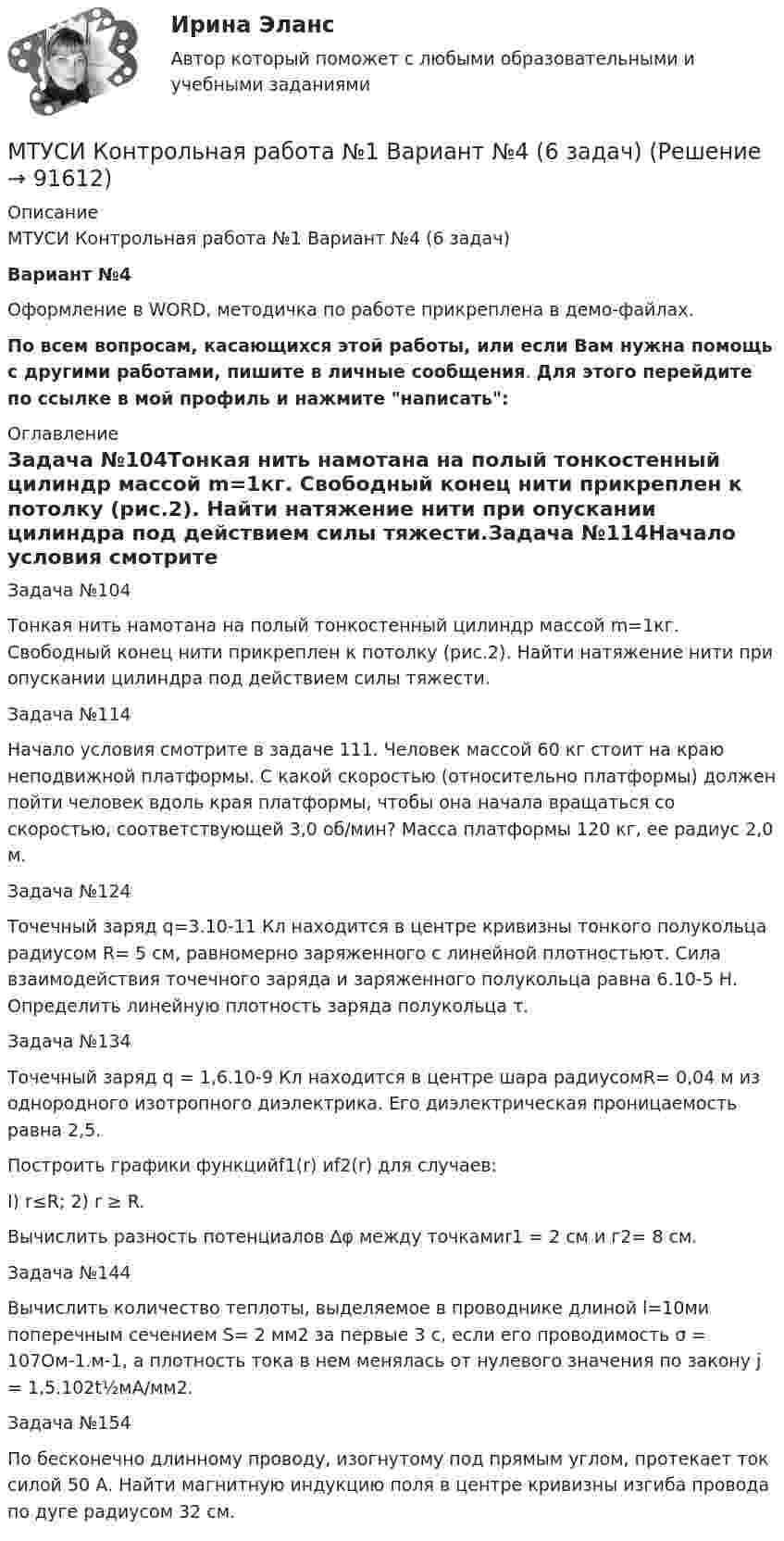     
            Описание
            МТУСИ Контрольная работа №1 Вариант №4 (6 задач)Вариант №4Оформление в WORD, методичка по работе прикреплена в демо-файлах.По всем вопросам, касающихся этой работы, или если Вам нужна помощь с другими работами, пишите в личные сообщения. Для этого перейдите по ссылке в мой профиль и нажмите написать: 
            Оглавление
            Задача №104Тонкая нить намотана на полый тонкостенный цилиндр массой m=1кг. Свободный конец нити прикреплен к потолку (рис.2). Найти натяжение нити при опускании цилиндра под действием силы тяжести.Задача №114Начало условия смотрите в задаче 111. Человек массой 60 кг стоит на краю неподвижной платформы. С какой скоростью (относи­тельно платформы) должен пойти человек вдоль края платформы, что­бы она начала вращаться со скоростью, соответствующей 3,0 об/мин? Масса платформы 120 кг, ее радиус 2,0 м.Задача №124Точечный заряд q=3.10-11 Кл находится в центре кри­визны тонкого полукольца радиусом R= 5 см, равномерно заряжен­ного с линейной плотностьюτ. Сила взаимодействия точечного за­ряда и заряженного полукольца равна 6.10-5 Н. Определить линейную плотность заряда полукольца τ.Задача №134Точечный заряд q = 1,6.10-9 Кл находится в центре шара радиусомR= 0,04 м из однородного изотропного диэлектри­ка. Его диэлектрическая проницаемость равна 2,5.Построить графики функцийf1(r) иf2(r) для случаев:I) r≤R; 2) r ≥ R.Вычислить разность потенциалов ∆φ между точкамиr1 = 2 см и г2= 8 см.Задача №144Вычислить количество теплоты, выделяемое в проводнике длиной l=10ми поперечным сечением S= 2 мм2 за первые 3 с, если его проводимость  σ = 107Ом-1.м-1, а плотность тока в нем менялась от нулевого значения по закону j = 1,5.102t½мА/мм2.Задача №154По бесконечно длинному проводу, изогнутому под прямым углом, протекает ток силой 50 А. Найти магнитную индукцию поля в центре кривизны изгиба провода по дуге радиусом 32 см.  
            
            
            МТУСИ Контрольная работа №1 Вариант №2 (6 задач)МТУСИ Контрольная работа №1 Вариант №4 (6 задач)МТУСИ Контрольная работа №1 Вариант №5 (6 задач)МТУСИ Контрольная работа №1 Вариант №8 (6 задач)МТУСИ Контрольная работа №1 Вариант №9 (6 задач)МТУСИ Контрольная работа №2 Вариант 7 (6 задач) Колебания и волны. Элементы квантовой и статистической физики.МТУСИ Контрольная работа №2 Вариант №10 ( 6 задач) МСФО СИБУПК 3 Курс Задание 4 70%МСФО СИБУПК 3 Курс Тест 1,2 100%[МТИ] Безопасность жизнедеятельности [4 темы] (97/100 баллов + верные ответы на тест МТИ)МТИ Конструкции из дерева и пластмасс МТИ МОИ Синергия «Русский язык и культура речи»МТИ Оценочная деятельность тест зачёт 2023МТИ, СИНЕРГИЯ, МОИ - Конкуренция тест