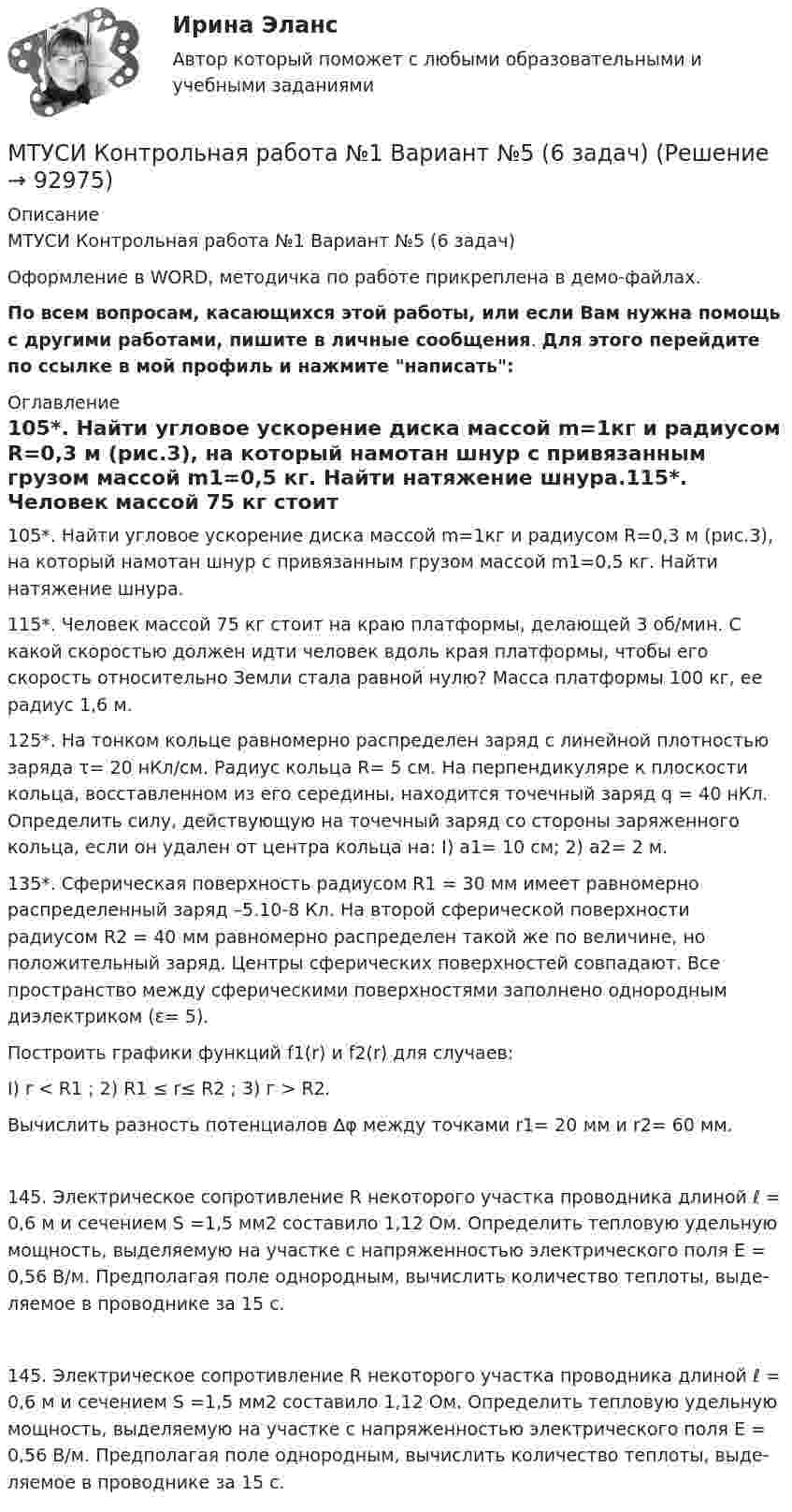     
            Описание
            МТУСИ Контрольная работа №1 Вариант №5 (6 задач)Оформление в WORD, методичка по работе прикреплена в демо-файлах.По всем вопросам, касающихся этой работы, или если Вам нужна помощь с другими работами, пишите в личные сообщения. Для этого перейдите по ссылке в мой профиль и нажмите написать: 
            Оглавление
            105*. Найти угловое ускорение диска массой m=1кг и радиусом R=0,3 м (рис.3), на который намотан шнур с привязанным грузом массой m1=0,5 кг. Найти натяжение шнура.115*. Человек массой 75 кг стоит на краю платформы, делающей 3 об/мин. С какой скоростью должен идти человек вдоль края платформы, чтобы его скорость отно­сительно Земли стала равной нулю? Масса платформы 100 кг, ее ра­диус 1,6 м.125*. На тонком кольце равномерно распределен заряд с линей­ной плотностью заряда τ= 20 нКл/см. Радиус кольца R= 5 см. На перпендикуляре к плоскости кольца, восставленном из его середины, находится точечный заряд q = 40 нКл. Определить силу, действую­щую на точечный заряд со стороны заряженного кольца, если он уда­лен от центра кольца на: I) а1= 10 см; 2) а2= 2 м.135*. Сферическая поверхность радиусом R1 = 30 мм имеет равномерно распределенный заряд –5.10-8 Кл. На второй сферической поверхности радиусом R2 = 40 мм равномерно распределен такой же по величине, но положительный заряд. Центры сферических поверх­ностей совпадают. Все пространство между сферическими поверхнос­тями заполнено однородным диэлектриком (ε= 5).Построить графики функций f1(r) и f2(r) для случаев:I) r < R1  ;    2) R1 ≤ r≤ R2 ;    3) г > R2.Вычислить разность потенциалов ∆φ между точками r1= 20 мм и r2= 60 мм.145. Электрическое сопротивление R некоторого участка про­водника длиной ℓ = 0,6 м и сечением   S =1,5 мм2 составило 1,12 Ом. Определить тепловую удельную мощность, выделяемую на участке с напряженностью электрического поля   Е = 0,56 В/м. Предполагая поле однородным, вычислить количество теплоты, выде­ляемое в проводнике за 15 с.145. Электрическое сопротивление R некоторого участка про­водника длиной ℓ = 0,6 м и сечением   S =1,5 мм2 составило 1,12 Ом. Определить тепловую удельную мощность, выделяемую на участке с напряженностью электрического поля   Е = 0,56 В/м. Предполагая поле однородным, вычислить количество теплоты, выде­ляемое в проводнике за 15 с.  
            
            
            МТУСИ Контрольная работа №1 Вариант №4 (6 задач)МТУСИ Контрольная работа №1 Вариант №5 (6 задач)МТУСИ Контрольная работа №1 Вариант №8 (6 задач)МТУСИ Контрольная работа №1 Вариант №9 (6 задач)МТУСИ Контрольная работа №2 Вариант 7 (6 задач) Колебания и волны. Элементы квантовой и статистической физики.МТУСИ Контрольная работа №2 Вариант №10 ( 6 задач) МТУСИ Контрольная работа №2 Вариант №1 Колебания и волны. Элементы квантовой и статистической физики. (6 задач)МСФО СИБУПК 3 Курс Тест 1,2 100%[МТИ] Безопасность жизнедеятельности [4 темы] (97/100 баллов + верные ответы на тест МТИ)МТИ Конструкции из дерева и пластмасс МТИ МОИ Синергия «Русский язык и культура речи»МТИ Оценочная деятельность тест зачёт 2023МТИ, СИНЕРГИЯ, МОИ - Конкуренция тестМТУСИ Контрольная работа №1 Вариант №1 (6 задач)