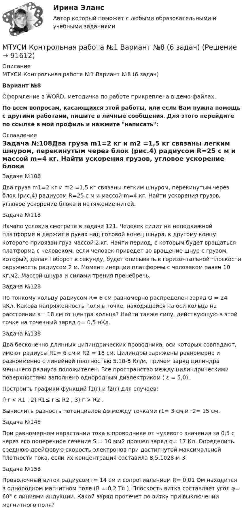     
            Описание
            МТУСИ Контрольная работа №1 Вариант №8 (6 задач)Вариант №8Оформление в WORD, методичка по работе прикреплена в демо-файлах.По всем вопросам, касающихся этой работы, или если Вам нужна помощь с другими работами, пишите в личные сообщения. Для этого перейдите по ссылке в мой профиль и нажмите написать: 
            Оглавление
            Задача №108Два груза m1=2 кг и m2 =1,5 кг связаны легким шнуром, перекинутым через блок (рис.4) радиусом R=25 с м и массой m=4 кг. Найти ускорения грузов, угловое ускорение блока и натяжение нитей.Задача №118Начало условия смотрите в задаче 121. Человек сидит на неподвижной платформе и держит в руках над головой конец шнура, к другому концу которого привязан груз массой 2 кг. Найти период, с которым будет вращаться платформа с человеком, если человек приведет во вращение шнур с грузом, который, делая I оборот в секунду, будет описывать в горизонтальной плоскости окружность радиусом 2 м. Момент инерции платформы с человеком равен 10 кг.м2. Массой шнура и силами трения пренебречь.Задача №128По тонкому кольцу радиусом R= 6 см равномерно рас­пределен заряд Q = 24 нКл. Какова напряженность поля в точке, находящейся на оси кольца на расстоянии a= 18 см от центра коль­ца? Найти также силу, действующую в этой точке на точечный заряд q= 0,5 нКл.Задача №138Два бесконечно длинных цилиндрических проводника, оси которых совпадают, имеют радиусы R1= 6 см и R2 = 18 см. Цилинд­ры заряжены равномерно и разноименно с линейной плотностью 5.10-8 Кл/м, причем заряд цилиндра меньшего радиуса положителен. Все пространство между цилиндрическими поверхностями заполнено однородным диэлектриком ( ε = 5,0).Построить графики функций f1(r) и f2(r) для случаев;I) r < R1 ;          2) R1≤ r ≤ R2 ;        3) г > R2 .Вычислить разность потенциалов ∆φ между точками r1= 3 см и r2= 15 см.Задача №148При равномерном нарастании тока в проводнике от нуле­вого значения за 0,5 с через его поперечное сечение S = 10 мм2 прошел заряд q= 17 Кл. Определить среднюю дрейфовую скорость электронов при достигнутой максимальной плотности тока, если их концентрация составила 8,5.1028 м-3.Задача №158Проволочный виток радиусом r= 14 см и сопротивлением R= 0,01 Ом находится в однородном магнитном поле (В = 0,2 Тл ). Плоскость витка составляет угол φ= 60° с линиями индукции. Какой заряд протечет по витку при выключении магнитного поля?  
            
            
            МТУСИ Контрольная работа №1 Вариант №5 (6 задач)МТУСИ Контрольная работа №1 Вариант №8 (6 задач)МТУСИ Контрольная работа №1 Вариант №9 (6 задач)МТУСИ Контрольная работа №2 Вариант 7 (6 задач) Колебания и волны. Элементы квантовой и статистической физики.МТУСИ Контрольная работа №2 Вариант №10 ( 6 задач) МТУСИ Контрольная работа №2 Вариант №1 Колебания и волны. Элементы квантовой и статистической физики. (6 задач)МТУСИ Контрольная работа №2 Вариант №5 (6 задач)[МТИ] Безопасность жизнедеятельности [4 темы] (97/100 баллов + верные ответы на тест МТИ)МТИ Конструкции из дерева и пластмасс МТИ МОИ Синергия «Русский язык и культура речи»МТИ Оценочная деятельность тест зачёт 2023МТИ, СИНЕРГИЯ, МОИ - Конкуренция тестМТУСИ Контрольная работа №1 Вариант №1 (6 задач)МТУСИ Контрольная работа №1 Вариант №2 (6 задач)