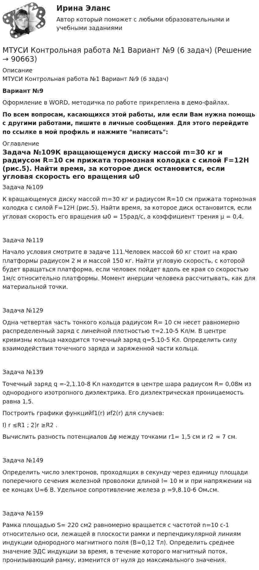     
            Описание
            МТУСИ Контрольная работа №1 Вариант №9 (6 задач)Вариант №9 Оформление в WORD, методичка по работе прикреплена в демо-файлах.По всем вопросам, касающихся этой работы, или если Вам нужна помощь с другими работами, пишите в личные сообщения. Для этого перейдите по ссылке в мой профиль и нажмите написать: 
            Оглавление
            Задача №109К вращающемуся диску массой m=30 кг и радиусом R=10 см прижата тормозная колодка с силой F=12Н (рис.5). Найти время, за которое диск остановится, если угловая скорость его вращения ω0 = 15рад/с, а коэффициент трения µ = 0,4.Задача №119Начало условия смотрите в задаче 111.Человек массой 60 кг стоит на краю платформы радиусом 2 м и массой 150 кг. Найти уг­ловую скорость, с которой будет вращаться платформа, если человек пойдет вдоль ее края со скоростью 1м/с относительно платформы. Момент инерции человека рассчитывать, как для материальной точки.Задача №129Одна четвертая часть тонкого кольца радиусом R= 10 см несет равномерно распределенный заряд с линейной плотностью τ=2.10-5 Кл/м. В центре кривизны кольца находится точечный заряд q=5.10-5 Кл. Определить силу взаимодействия точечного заряда и заряженной части кольца.Задача №139Точечный заряд q =-2,1.10-8 Кл находится в центре шара радиусом R= 0,08м из однородного изотропного диэлектрика. Его диэлектрическая проницаемость равна 1,5.Построить графики функцийf1(r) иf2(r) для случаев:I) r ≤R1  ;                      2)r ≥R2  .Вычислить разность потенциалов ∆φ между точками r1= 1,5 см и  r2 = 7 cм.Задача №149Определить число электронов, проходящих в секунду через единицу площади поперечного сечения железной проволоки длиной l= 10 м и при напряжении на ее концах U=6 В. Удельное со­противление железа ρ =9,8.10-6 Ом.см.Задача №159Рамка площадью S= 220 см2 равномерно вращается с частотой n=10 с-1 относительно оси, лежащей в плоскости рамки и перпендикулярной линиям индукции однородного магнитного поля (В=0,12 Тл). Определить среднее значение ЭДС индукции за время, в течение которого магнитный поток, пронизывающий рамку, изменится от нуля до максимального значения.   
            
            
            МТУСИ Контрольная работа №1 Вариант №8 (6 задач)МТУСИ Контрольная работа №1 Вариант №9 (6 задач)МТУСИ Контрольная работа №2 Вариант 7 (6 задач) Колебания и волны. Элементы квантовой и статистической физики.МТУСИ Контрольная работа №2 Вариант №10 ( 6 задач) МТУСИ Контрольная работа №2 Вариант №1 Колебания и волны. Элементы квантовой и статистической физики. (6 задач)МТУСИ Контрольная работа №2 Вариант №5 (6 задач)МТУСИ Контрольная работа №2 Вариант №8 (6 задач)МТИ Конструкции из дерева и пластмасс МТИ МОИ Синергия «Русский язык и культура речи»МТИ Оценочная деятельность тест зачёт 2023МТИ, СИНЕРГИЯ, МОИ - Конкуренция тестМТУСИ Контрольная работа №1 Вариант №1 (6 задач)МТУСИ Контрольная работа №1 Вариант №2 (6 задач)МТУСИ Контрольная работа №1 Вариант №4 (6 задач)