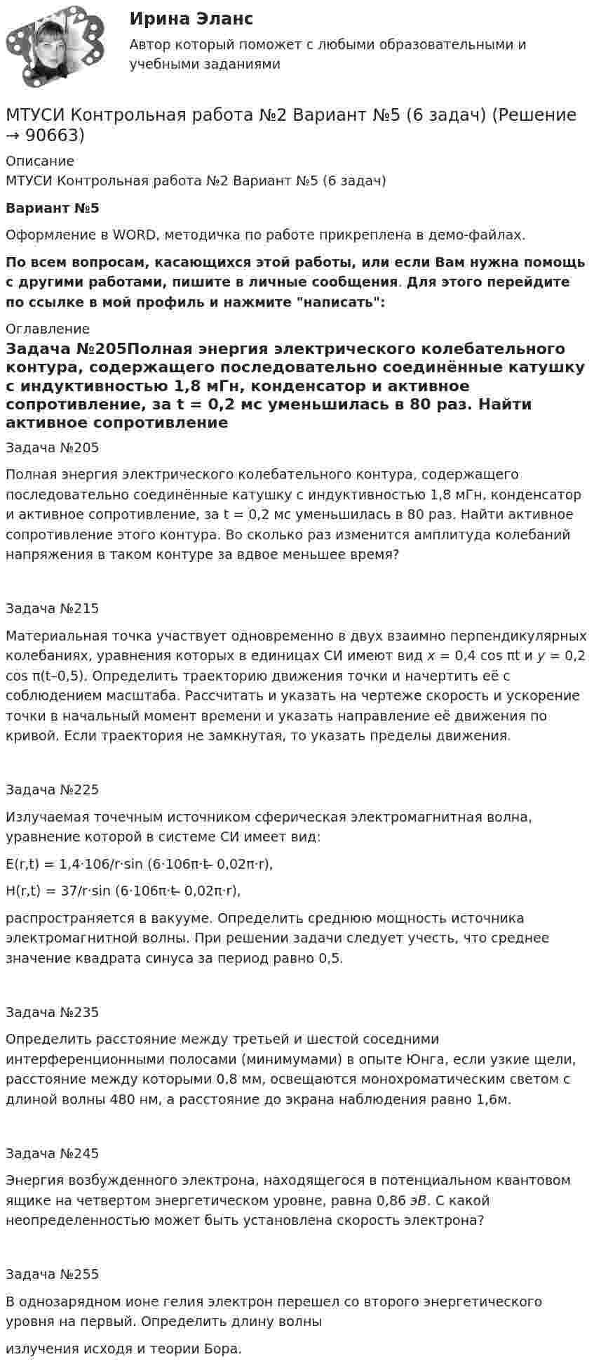     
            Описание
            МТУСИ Контрольная работа №2 Вариант №5 (6 задач)Вариант №5 Оформление в WORD, методичка по работе прикреплена в демо-файлах.По всем вопросам, касающихся этой работы, или если Вам нужна помощь с другими работами, пишите в личные сообщения. Для этого перейдите по ссылке в мой профиль и нажмите написать: 
            Оглавление
            Задача №205Полная энергия электрического колебательного контура, содержащего последовательно соединённые катушку с индуктивностью 1,8 мГн, конде­нсатор и активное сопротивление, за t = 0,2 мс уменьшилась в 80 раз. Найти активное сопротивление этого контура. Во сколько раз изменится амплитуда колебаний напряжения в таком контуре за вдвое меньшее время?Задача №215Материальная точка участвует одновременно в двух взаимно перпендикулярных колебаниях, уравнения которых в единицах СИ имеют вид x = 0,4 cos πt и у = 0,2 cos π(t–0,5). Определить траекторию движения точки и начертить её с соблюдением масштаба. Рассчитать и указать на чертеже скорость и ускорение точки в начальный момент времени и указать направление её движения по кривой. Если траектория не замкнутая, то указать пределы движения.Задача №225Излучаемая точечным источником сферическая электромагнитная волна, уравнение которой в системе СИ имеет вид:Е(r,t) = 1,4·106/r·sin (6·106π·t ̶ 0,02π·r),H(r,t) = 37/r·sin (6·106π·t ̶ 0,02π·r),распространяется в вакууме. Определить среднюю мощность источника электромагнитной волны. При решении задачи следует учесть, что среднее значение квадрата синуса за период равно 0,5.Задача №235Определить расстояние между третьей и шестой соседними интерференционными полосами (минимумами) в опыте Юнга, если узкие щели, расстояние между которыми 0,8 мм, освещаются монохроматическим светом с длиной волны 480 нм, а расстояние до экрана наблюдения равно 1,6м.Задача №245Энергия возбужденного электрона, находящегося в потенциальном квантовом ящике на четвертом энергетическом уровне, равна 0,86 эВ. С какой неопределенностью может быть установлена скорость электрона?Задача №255В однозарядном ионе гелия электрон перешел со второго энергетического уровня на первый. Определить длину волны  излучения исходя и теории Бора.  
            
            
            МТУСИ Контрольная работа №2 Вариант №1 Колебания и волны. Элементы квантовой и статистической физики. (6 задач)МТУСИ Контрольная работа №2 Вариант №5 (6 задач)МТУСИ Контрольная работа №2 Вариант №8 (6 задач)МТУСИ Контрольная работа №2 Физика (6 задач)МТУСИ Основы теории электромагнитных полей и волн Контрольная работаМТУСИ Основы теории электромагнитных полей и волн Контрольная работаМТУСИ Основы теории электромагнитных полей и волн Контрольная работа Вариант 13МТУСИ Контрольная работа №1 Вариант №1 (6 задач)МТУСИ Контрольная работа №1 Вариант №2 (6 задач)МТУСИ Контрольная работа №1 Вариант №4 (6 задач)МТУСИ Контрольная работа №1 Вариант №5 (6 задач)МТУСИ Контрольная работа №1 Вариант №8 (6 задач)МТУСИ Контрольная работа №1 Вариант №9 (6 задач)МТУСИ Контрольная работа №2 Вариант 7 (6 задач) Колебания и волны. Элементы квантовой и статистической физики.