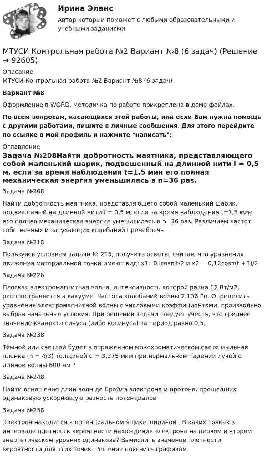     
            Описание
            МТУСИ Контрольная работа №2 Вариант №8 (6 задач)Вариант №8Оформление в WORD, методичка по работе прикреплена в демо-файлах.По всем вопросам, касающихся этой работы, или если Вам нужна помощь с другими работами, пишите в личные сообщения. Для этого перейдите по ссылке в мой профиль и нажмите написать: 
            Оглавление
            Задача №208Найти добротность маятника, представляющего собой маленький шарик, подвешенный на длинной нити l = 0,5 м, если за время наблюдения t=1,5 мин его полная механическая энергия уменьшилась в n=36 раз. Различием частот собственных и затухающих колебаний пренебречьЗадача №218Пользуясь условием задачи № 215, получить ответы, считая, что уравнения движения материальной точки имеют вид: x1=0,lcosπ·t/2 и х2 = 0,12cosπ(t +1)/2.Задача №228Плоская электромагнитная волна, интенсивность которой равна 12 Вт/м2, распространяется в вакууме. Частота колебаний волны 2·106 Гц. Определить уравнения электромагнитной волны с числовыми коэффициентами, произвольно выбрав начальные условия. При решении задачи следует учесть, что среднее значение квадрата синуса (либо косинуса) за период равно 0,5.Задача №238Тёмной или светлой будет в отраженном монохроматическом свете мыльная пленка (n = 4/3) толщиной d = 3,375 мкм при нормальном падении лучей с длиной волны 600 нм ?Задача №248Найти отношение длин волн де Бройля электрона и протона, прошедших одинаковую ускоряющую разность потенциалов Задача №258Электрон находится в потенциальном ящике шириной . В каких точках в интервале  плотность вероятности нахождения электрона на первом и втором энергетическом уровнях одинакова? Вычислить значение плотности вероятности для этих точек. Решение пояснить графиком  
            
            
            МТУСИ Контрольная работа №2 Вариант №5 (6 задач)МТУСИ Контрольная работа №2 Вариант №8 (6 задач)МТУСИ Контрольная работа №2 Физика (6 задач)МТУСИ Основы теории электромагнитных полей и волн Контрольная работаМТУСИ Основы теории электромагнитных полей и волн Контрольная работаМТУСИ Основы теории электромагнитных полей и волн Контрольная работа Вариант 13МТУСИ Основы теории электромагнитных полей и волн Контрольная работа Вариант 16МТУСИ Контрольная работа №1 Вариант №2 (6 задач)МТУСИ Контрольная работа №1 Вариант №4 (6 задач)МТУСИ Контрольная работа №1 Вариант №5 (6 задач)МТУСИ Контрольная работа №1 Вариант №8 (6 задач)МТУСИ Контрольная работа №1 Вариант №9 (6 задач)МТУСИ Контрольная работа №2 Вариант 7 (6 задач) Колебания и волны. Элементы квантовой и статистической физики.МТУСИ Контрольная работа №2 Вариант №10 ( 6 задач) 
