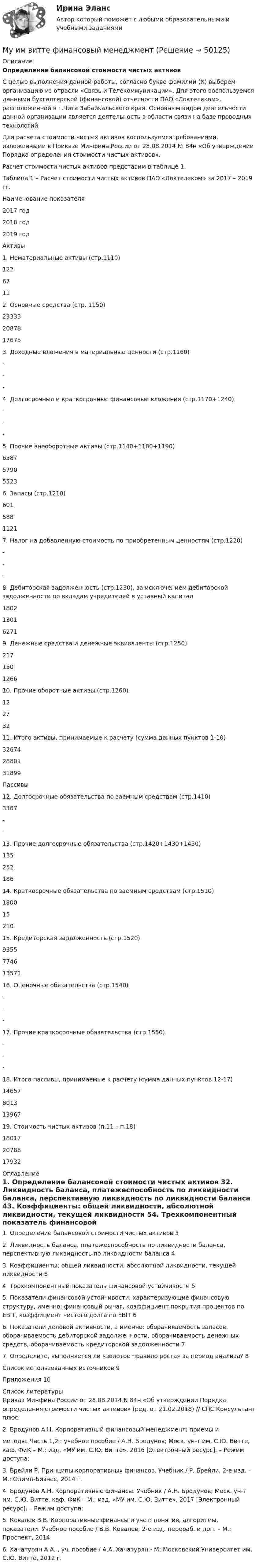      
            Описание
             Определение балансовой стоимости чистых активов 	С целью выполнения данной работы, согласно букве фамилии (К) выберем организацию из отрасли «Связь и Телекоммуникации». Для этого воспользуемся данными бухгалтерской (финансовой) отчетности ПАО «Локтелеком», расположенной в г.Чита Забайкальского края. Основным видом деятельности данной организации является деятельность в области связи на базе проводных технологий.	Для расчета стоимости чистых активов воспользуемсятребованиями, изложенными в Приказе Минфина России от 28.08.2014 № 84н «Об утверждении Порядка определения стоимости чистых активов».	Расчет стоимости чистых активов представим в таблице 1.Таблица 1 – Расчет стоимости чистых активов ПАО «Локтелеком» за 2017 – 2019 гг.Наименование показателя2017 год2018 год2019 годАктивы1. Нематериальные активы (стр.1110)12267112. Основные средства (стр. 1150)2333320878176753. Доходные вложения в материальные ценности (стр.1160)---4. Долгосрочные и краткосрочные финансовые вложения (стр.1170+1240)---5. Прочие внеоборотные активы (стр.1140+1180+1190)6587579055236. Запасы (стр.1210)60158811217. Налог на добавленную стоимость по приобретенным ценностям (стр.1220)---8. Дебиторская задолженность (стр.1230), за исключением дебиторской задолженности по вкладам учредителей в уставный капитал1802130162719. Денежные средства и денежные эквиваленты (стр.1250)217150126610. Прочие оборотные активы (стр.1260)12273211. Итого активы, принимаемые к расчету (сумма данных пунктов 1-10)326742880131899Пассивы12. Долгосрочные обязательства по заемным средствам (стр.1410)3367--13. Прочие долгосрочные обязательства (стр.1420+1430+1450)13525218614. Краткосрочные обязательства по заемным средствам (стр.1510)18001521015. Кредиторская задолженность (стр.1520)935577461357116. Оценочные обязательства (стр.1540)---17. Прочие краткосрочные обязательства (стр.1550)---18. Итого пассивы, принимаемые к расчету (сумма данных пунктов 12-17)1465780131396719. Стоимость чистых активов (п.11 – п.18)180172078817932 
            Оглавление
            1. Определение балансовой стоимости чистых активов 32. Ликвидность баланса, платежеспособность по ликвидности баланса, перспективную ликвидность по ликвидности баланса 43. Коэффициенты: общей ликвидности, абсолютной ликвидности, текущей ликвидности 54. Трехкомпонентный показатель финансовой устойчивости 55. Показатели финансовой устойчивости, характеризующие финансовую структуру, именно: финансовый рычаг, коэффициент покрытия процентов по EBIT, коэффициент чистого долга по EBIT 66. Показатели деловой активности, а именно: оборачиваемость запасов, оборачиваемость дебиторской задолженности, оборачиваемость денежных средств, оборачиваемость кредиторской задолженности 77. Определите, выполняется ли «золотое правило роста» за период анализа? 8Список использованных источников 9Приложения 10 
            Список литературы
            	Приказ Минфина России от 28.08.2014 N 84н «Об утверждении Порядка определения стоимости чистых активов» (ред. от 21.02.2018) // СПС Консультант плюс.	2. Бродунов А.Н. Корпоративный финансовый менеджмент: приемы иметоды. Часть 1,2 : учебное пособие / А.Н. Бродунов; Моск. ун-т им. С.Ю. Витте, каф. ФиК – М.: изд. «МУ им. С.Ю. Витте», 2016 [Электронный ресурс]. – Режим доступа: 	3. Брейли Р. Принципы корпоративных финансов. Учебник / Р. Брейли, 2-е изд. – М.: Олимп-Бизнес, 2014 г.	4. Бродунов А.Н. Корпоративные финансы. Учебник / А.Н. Бродунов; Моск. ун-т им. С.Ю. Витте, каф. ФиК – М.: изд. «МУ им. С.Ю. Витте», 2017 [Электронный ресурс]. – Режим доступа: 	5. Ковалев В.В. Корпоративные финансы и учет: понятия, алгоритмы, показатели. Учебное пособие / В.В. Ковалев; 2-е изд. перераб. и доп. – М.: Проспект, 2014	6. Хачатурян А.А. , уч. пособие / А.А. Хачатурян - М: Московский Университет им. С.Ю. Витте, 2012 г.
            
            
            МУ им. Витте Теория вероятности и математическая статистика Вариант 6. В ящике имеется 12 деталей, из которых 5 деталей нестандартны. Сборщик наудачу извлекает из ящика 4 детали. Му им витте финансовый менеджмент МУ им. С.В. Витте Рейтинговая работа по инвестициям Вариант 2 (2 задачи + вопрос) 20 мая 2019 г. в банке открыт депозит на сумму 80 000 р. под 8,3% годовых. Мультимедиа технологи Blender контрольные работыМультимедиа технологии Blender контрольные работыМультимедиа технологии Blender практические работыМультимедиа технологии ДГТУМУ им. Витте Методы оптимальных решений (МОР) Контрольная работа 1 Вариант 2 Определить методом множителей Лагранжа условные экстремумы функций Z= 3x2+2y2 – х + 1  при условии x2+y2=4МУ им. Витте Методы оптимальных решений Рейтинговая работа Вариант 4Му им витте рейтинговая работа Бухгалтерский учет и анализ Му им витте рейтинговая работа бухгалтерский учёт и анализ Витте МУ ИМ ВИТТЕ рейтинговая работа Конституционное право. Вариант №2.Му им витте рейтинговая работа математика витте Му им витте рейтинговая работа НАЛОГОВОЕ ПРАВО ВАРИАНТ 3  