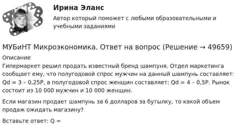      
            Описание
            Гипермаркет решил продать известный бренд шампуня. Отдел маркетинга сообщает ему, что полугодовой спрос мужчин на данный шампунь составляет: Qd = 3 – 0,25Р, а полугодовой спрос женщин составляет: Qd = 4 – 0,5Р. Рынок состоит из 10 000 мужчин и 10 000 женщин.Если магазин продает шампунь за 6 долларов за бутылку, то какой объем продаж ожидать магазину?Вставьте ответ: Q =  
            
            
            МУБиНТ Микроэкономика. 4.4. Практическая работа. Решите задачиМУБиНТ Микроэкономика. Ответ на вопрос Музыкальная коммуникацияМузыкальные инструменты - Все люди любят слушать музыку, но они слушают разную музыку(МУИВ им Витте Математика Тест-1) A = (2 1 / 0 3) Матрица A² имеет вид...(МУИВ им Витте Математика Тест-1) Выбрать верные утверждения(МУИВ им Витте Математика Тест-1) Выбрать верные утвержденияМТУСИ Основы теории электромагнитных полей и волн Контрольная работаМТУСИ Основы теории электромагнитных полей и волн Контрольная работа Вариант 13МТУСИ Основы теории электромагнитных полей и волн Контрольная работа Вариант 16МТУСИ Физика Контрольная работа Часть 1 Физические основы механики. Электричество. Электромагнетизм. 3 Вариант (6 задач)МТУСИ Физика Контрольная работа Часть 2 Колебания и волны. Элементы квантовой и статистической физики. 3 Вариант (6 задач)МУБиНТ Микроэкономика МУБиНТ Микроэкономика. 