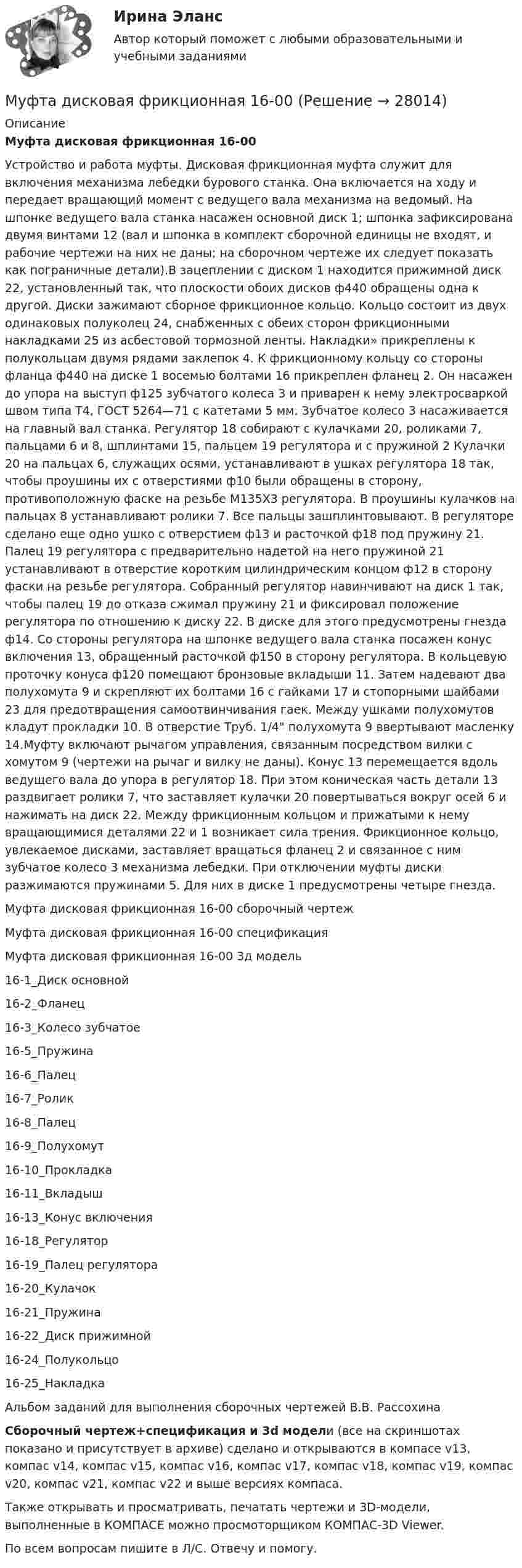     
          Описание
          Муфта дисковая фрикционная 16-00Устройство и работа муфты. Дисковая фрикционная муфта служит для включения механизма лебедки бурового станка. Она включается на ходу и передает вращающий момент с ведущего вала механизма на ведомый. На шпонке ведущего вала станка насажен основной диск 1; шпонка зафиксирована двумя винтами 12 (вал и шпонка в комплект сборочной единицы не входят, и рабочие чертежи на них не даны; на сборочном чертеже их следует показать как пограничные детали).В зацеплении с диском 1 находится прижимной диск 22, установленный так, что плоскости обоих дисков ф440 обращены одна к другой. Диски зажимают сборное фрикционное кольцо. Кольцо состоит из двух одинаковых полуколец 24, снабженных с обеих сторон фрикционными накладками 25 из асбестовой тормозной ленты. Накладки» прикреплены к полукольцам двумя рядами заклепок 4. К фрикционному кольцу со стороны фланца ф440 на диске 1 восемью болтами 16 прикреплен фланец 2. Он насажен до упора на выступ ф125 зубчатого колеса 3 и приварен к нему электросваркой швом типа Т4, ГОСТ 5264—71 с катетами 5 мм. Зубчатое колесо 3 насаживается на главный вал станка. Регулятор 18 собирают с кулачками 20, роликами 7, пальцами 6 и 8, шплинтами 15, пальцем 19 регулятора и с пружиной 2 Кулачки 20 на пальцах 6, служащих осями, устанавливают в ушках регулятора 18 так, чтобы проушины их с отверстиями ф10 были обращены в сторону, противоположную фаске на резьбе М135Х3 регулятора. В проушины кулачков на пальцах 8 устанавливают ролики 7. Все пальцы зашплинтовывают. В регуляторе сделано еще одно ушко с отверстием ф13 и расточкой ф18 под пружину 21. Палец 19 регулятора с предварительно надетой на него пружиной 21 устанавливают в отверстие коротким цилиндрическим концом ф12 в сторону фаски на резьбе регулятора. Собранный регулятор навинчивают на диск 1 так, чтобы палец 19 до отказа сжимал пружину 21 и фиксировал положение регулятора по отношению к диску 22. В диске для этого предусмотрены гнезда ф14. Со стороны регулятора на шпонке ведущего вала станка посажен конус включения 13, обращенный расточкой ф150 в сторону регулятора. В кольцевую проточку конуса ф120 помещают бронзовые вкладыши 11. Затем надевают два полухомута 9 и скрепляют их болтами 16 с гайками 17 и стопорными шайбами 23 для предотвращения самоотвинчивания гаек. Между ушками полухомутов кладут прокладки 10. В отверстие Труб. 1/4 полухомута 9 ввертывают масленку 14.Муфту включают рычагом управления, связанным посредством вилки с хомутом 9 (чертежи на рычаг и вилку не даны). Конус 13 перемещается вдоль ведущего вала до упора в регулятор 18. При этом коническая часть детали 13 раздвигает ролики 7, что заставляет кулачки 20 повертываться вокруг осей 6 и нажимать на диск 22. Между фрикционным кольцом и прижатыми к нему вращающимися деталями 22 и 1 возникает сила трения. Фрикционное кольцо, увлекаемое дисками, заставляет вращаться фланец 2 и связанное с ним зубчатое колесо 3 механизма лебедки. При отключении муфты диски разжимаются пружинами 5. Для них в диске 1 предусмотрены четыре гнезда.Муфта дисковая фрикционная 16-00 сборочный чертежМуфта дисковая фрикционная 16-00 спецификацияМуфта дисковая фрикционная 16-00 3д модель16-1_Диск основной16-2_Фланец16-3_Колесо зубчатое16-5_Пружина16-6_Палец16-7_Ролик16-8_Палец16-9_Полухомут16-10_Прокладка16-11_Вкладыш16-13_Конус включения16-18_Регулятор16-19_Палец регулятора16-20_Кулачок16-21_Пружина16-22_Диск прижимной16-24_Полукольцо16-25_НакладкаАльбом заданий для выполнения сборочных чертежей В.В. РассохинаСборочный чертеж+спецификация и 3d модели (все на скриншотах показано и присутствует в архиве) сделано и открываются в компасе v13, компас v14, компас v15, компас v16, компас v17, компас v18, компас v19, компас v20, компас v21, компас v22 и выше версиях компаса.Также открывать и просматривать, печатать чертежи и 3D-модели, выполненные в КОМПАСЕ можно просмоторщиком КОМПАС-3D Viewer.По всем вопросам пишите в Л/С. Отвечу и помогу.  
            
            
            Муфельная печь, потребляющая мощность Р = 1 кВт, имеет отверстие площадью S = 100 см2. Определить долю мощности, рассеиваемой стенками печи, если температура ее внутренней поверхности равна 1 кК.Муфта дисковая фрикционная 16-00Муфта предохранительная 00-000.06.12.12.00Муфта предохранительная 00-000.06.12.12.00 solidworksМуфта сцепления фрикционная 00-000.06.10.10.00Муфта сцепления фрикционная 00-000.06.10.10.00 solidworks✔️Мухаммад Абдель Фаттих, став депутатом Народного собрания, арендовал государственную квартиру в городе Каире для проживания в ней на период участия в сессиях законодательного органа.  	Оцените действия М.А. Фаттиха с точки зрения конституционного Муниципальный район с 1 мая текущего года преобразован в иной вид муниципального образования. В связи с этим для уточнения расходных и доходных составляющих руководством преобразованного муниципального образования инициирована разработка проектаМуниципальный ... - это муниципальный орган или муниципальное казенное учреждение, действующие от имени муниципального образования, уполномоченные принимать бюджетные обязательства в соответствии с бюджетным законодательством РФ от имени муниципальнМуниципльное правоМуравьи дома – настоящая катастрофаМуравьи дома – настоящая катастрофаМуравьи дома – настоящая катастрофаМусасси Миямото мастер владеющий не одной секретной техникой