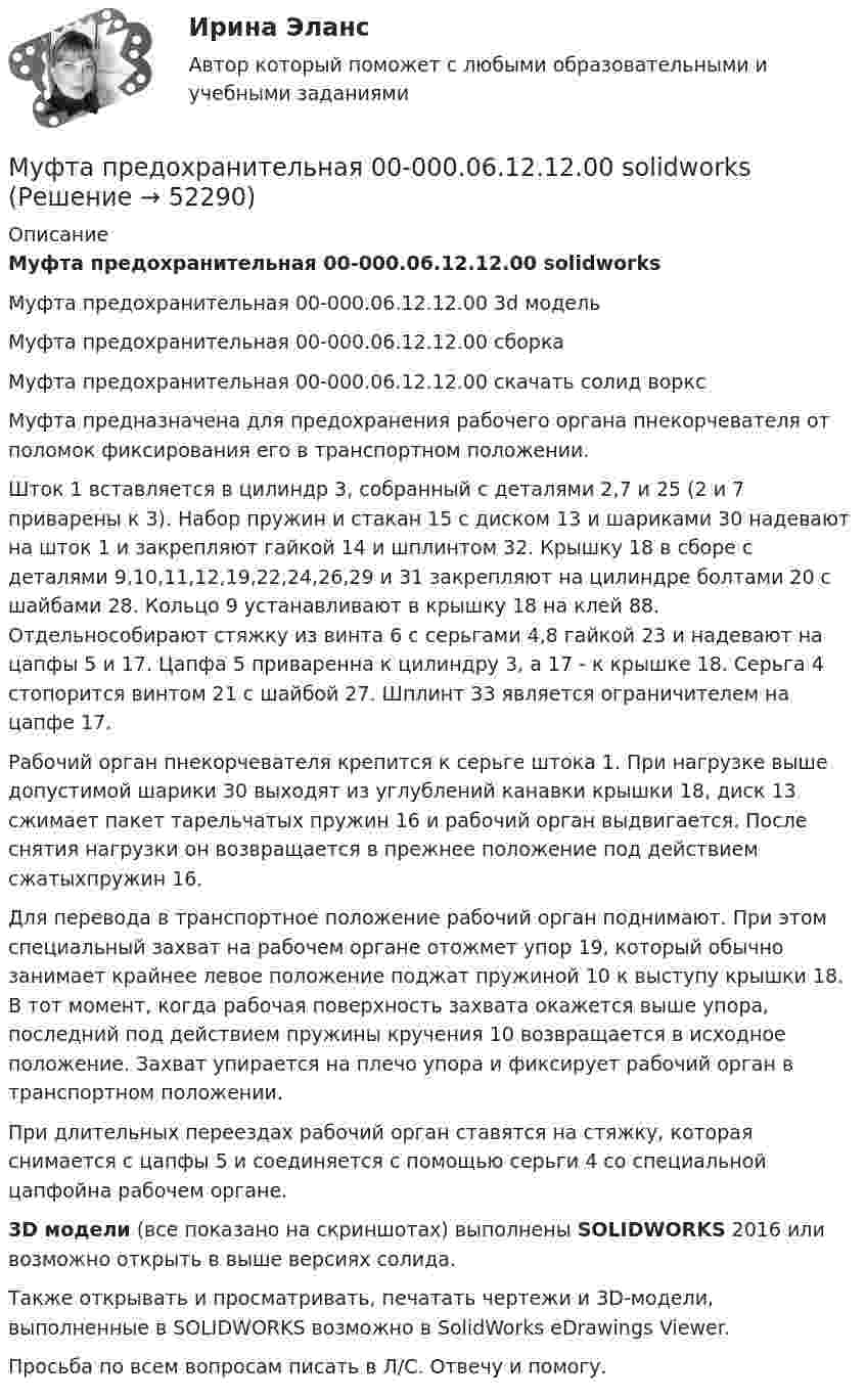    
            Описание
            Муфта предохранительная 00-000.06.12.12.00 solidworksМуфта предохранительная 00-000.06.12.12.00 3d модельМуфта предохранительная 00-000.06.12.12.00 сборкаМуфта предохранительная 00-000.06.12.12.00 скачать солид ворксМуфта предназначена для предохранения рабочего органа пнекорчевателя от поломок фиксирования его в транспортном положении.Шток 1 вставляется в цилиндр 3, собранный с деталями 2,7 и 25 (2 и 7 приварены к 3). Набор пружин и стакан 15 с диском 13 и шариками 30 надевают на шток 1 и закрепляют гайкой 14 и шплинтом 32. Крышку 18 в сборе с деталями 9,10,11,12,19,22,24,26,29 и 31 закрепляют на цилиндре болтами 20 с шайбами 28. Кольцо 9 устанавливают в крышку 18 на клей 88. Отдельнособирают стяжку из винта 6 с серьгами 4,8 гайкой 23 и надевают на цапфы 5 и 17. Цапфа 5 приваренна к цилиндру 3, а 17 - к крышке 18. Серьга 4 стопорится винтом 21 с шайбой 27. Шплинт 33 является ограничителем на цапфе 17.Рабочий орган пнекорчевателя крепится к серьге штока 1. При нагрузке выше допустимой шарики 30 выходят из углублений канавки крышки 18, диск 13 сжимает пакет тарельчатых пружин 16 и рабочий орган выдвигается. После снятия нагрузки он возвращается в прежнее положение под действием сжатыхпружин 16.Для перевода в транспортное положение рабочий орган поднимают. При этом специальный захват на рабочем органе отожмет упор 19, который обычно занимает крайнее левое положение поджат пружиной 10 к выступу крышки 18. В тот момент, когда рабочая поверхность захвата окажется выше упора, последний под действием пружины кручения 10 возвращается в исходное положение. Захват упирается на плечо упора и фиксирует рабочий орган в транспортном положении.При длительных переездах рабочий орган ставятся на стяжку, которая снимается с цапфы 5 и соединяется с помощью серьги 4 со специальной цапфойна рабочем органе.3D модели (все показано на скриншотах) выполнены SOLIDWORKS 2016 или возможно открыть в выше версиях солида.Также открывать и просматривать, печатать чертежи и 3D-модели, выполненные в SOLIDWORKS возможно в SolidWorks eDrawings Viewer.Просьба по всем вопросам писать в Л/С. Отвечу и помогу.  
            
            
            Муфта предохранительная 00-000.06.12.12.00Муфта предохранительная 00-000.06.12.12.00 solidworksМуфта сцепления фрикционная 00-000.06.10.10.00Муфта сцепления фрикционная 00-000.06.10.10.00 solidworks✔️Мухаммад Абдель Фаттих, став депутатом Народного собрания, арендовал государственную квартиру в городе Каире для проживания в ней на период участия в сессиях законодательного органа.  	Оцените действия М.А. Фаттиха с точки зрения конституционного Мухин обвинялся в незаконном приобретении и хранении огнестрельного оружия – пистолета (ст. 222 УК РФ). В ходе судебного разбирательства МФПА тест Философия Муниципльное правоМуравьи дома – настоящая катастрофаМуравьи дома – настоящая катастрофаМуравьи дома – настоящая катастрофаМусасси Миямото мастер владеющий не одной секретной техникойМусасси Миямото мастер владеющий не одной секретной техникойМуфельная печь, потребляющая мощность Р = 1 кВт, имеет отверстие площадью S = 100 см2. Определить долю мощности, рассеиваемой стенками печи, если температура ее внутренней поверхности равна 1 кК.