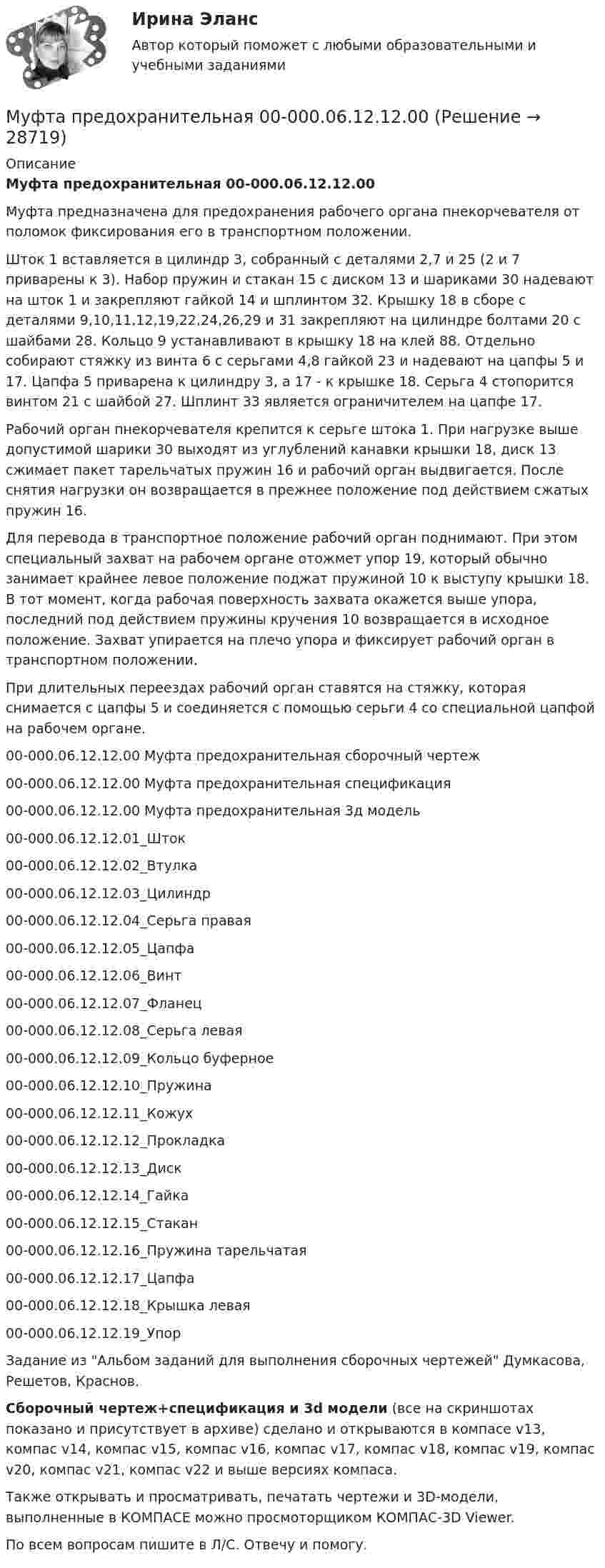     
          Описание
          Муфта предохранительная 00-000.06.12.12.00Муфта предназначена для предохранения рабочего органа пнекорчевателя от поломок фиксирования его в транспортном положении.Шток 1 вставляется в цилиндр 3, собранный с деталями 2,7 и 25 (2 и 7 приварены к 3). Набор пружин и стакан 15 с диском 13 и шариками 30 надевают на шток 1 и закрепляют гайкой 14 и шплинтом 32. Крышку 18 в сборе с деталями 9,10,11,12,19,22,24,26,29 и 31 закрепляют на цилиндре болтами 20 с шайбами 28. Кольцо 9 устанавливают в крышку 18 на клей 88. Отдельно собирают стяжку из винта 6 с серьгами 4,8 гайкой 23 и надевают на цапфы 5 и 17. Цапфа 5 приварена к цилиндру 3, а 17 - к крышке 18. Серьга 4 стопорится винтом 21 с шайбой 27. Шплинт 33 является ограничителем на цапфе 17.Рабочий орган пнекорчевателя крепится к серьге штока 1. При нагрузке выше допустимой шарики 30 выходят из углублений канавки крышки 18, диск 13 сжимает пакет тарельчатых пружин 16 и рабочий орган выдвигается. После снятия нагрузки он возвращается в прежнее положение под действием сжатых пружин 16.Для перевода в транспортное положение рабочий орган поднимают. При этом специальный захват на рабочем органе отожмет упор 19, который обычно занимает крайнее левое положение поджат пружиной 10 к выступу крышки 18. В тот момент, когда рабочая поверхность захвата окажется выше упора, последний под действием пружины кручения 10 возвращается в исходное положение. Захват упирается на плечо упора и фиксирует рабочий орган в транспортном положении.При длительных переездах рабочий орган ставятся на стяжку, которая снимается с цапфы 5 и соединяется с помощью серьги 4 со специальной цапфой на рабочем органе.00-000.06.12.12.00 Муфта предохранительная сборочный чертеж00-000.06.12.12.00 Муфта предохранительная спецификация00-000.06.12.12.00 Муфта предохранительная 3д модель00-000.06.12.12.01_Шток00-000.06.12.12.02_Втулка00-000.06.12.12.03_Цилиндр00-000.06.12.12.04_Серьга правая00-000.06.12.12.05_Цапфа00-000.06.12.12.06_Винт00-000.06.12.12.07_Фланец00-000.06.12.12.08_Серьга левая00-000.06.12.12.09_Кольцо буферное00-000.06.12.12.10_Пружина00-000.06.12.12.11_Кожух00-000.06.12.12.12_Прокладка00-000.06.12.12.13_Диск00-000.06.12.12.14_Гайка00-000.06.12.12.15_Стакан00-000.06.12.12.16_Пружина тарельчатая00-000.06.12.12.17_Цапфа00-000.06.12.12.18_Крышка левая00-000.06.12.12.19_УпорЗадание из Альбом заданий для выполнения сборочных чертежей Думкасова, Решетов, Краснов.Сборочный чертеж+спецификация и 3d модели (все на скриншотах показано и присутствует в архиве) сделано и открываются в компасе v13, компас v14, компас v15, компас v16, компас v17, компас v18, компас v19, компас v20, компас v21, компас v22 и выше версиях компаса.Также открывать и просматривать, печатать чертежи и 3D-модели, выполненные в КОМПАСЕ можно просмоторщиком КОМПАС-3D Viewer.По всем вопросам пишите в Л/С. Отвечу и помогу.  
            
            
            Муфта дисковая фрикционная 16-00Муфта предохранительная 00-000.06.12.12.00Муфта предохранительная 00-000.06.12.12.00 solidworksМуфта сцепления фрикционная 00-000.06.10.10.00Муфта сцепления фрикционная 00-000.06.10.10.00 solidworks✔️Мухаммад Абдель Фаттих, став депутатом Народного собрания, арендовал государственную квартиру в городе Каире для проживания в ней на период участия в сессиях законодательного органа.  	Оцените действия М.А. Фаттиха с точки зрения конституционного Мухин обвинялся в незаконном приобретении и хранении огнестрельного оружия – пистолета (ст. 222 УК РФ). В ходе судебного разбирательства Муниципальный ... - это муниципальный орган или муниципальное казенное учреждение, действующие от имени муниципального образования, уполномоченные принимать бюджетные обязательства в соответствии с бюджетным законодательством РФ от имени муниципальнМуниципльное правоМуравьи дома – настоящая катастрофаМуравьи дома – настоящая катастрофаМуравьи дома – настоящая катастрофаМусасси Миямото мастер владеющий не одной секретной техникойМусасси Миямото мастер владеющий не одной секретной техникой
