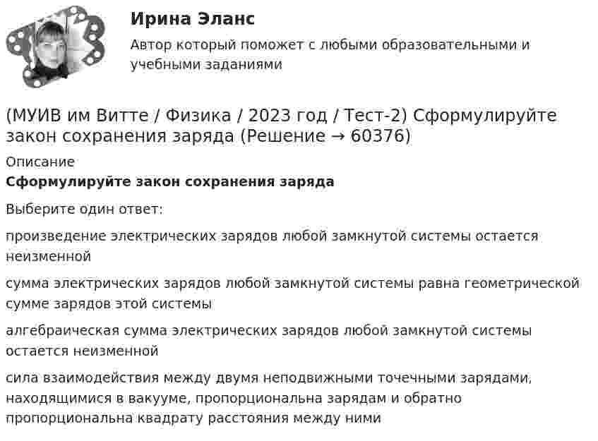      
            Описание
            Сформулируйте закон сохранения зарядаВыберите один ответ:произведение электрических зарядов любой замкнутой системы остается неизменнойсумма электрических зарядов любой замкнутой системы равна геометрической сумме зарядов этой системыалгебраическая сумма электрических зарядов любой замкнутой системы остается неизменнойсила взаимодействия между двумя неподвижными точечными зарядами, находящимися в вакууме, пропорциональна зарядам и обратно пропорциональна квадрату расстояния между ними   
            
            
            (МУИВ им Витте / Физика / 2023 год / Тест-2) Сформулируйте закон Кулона(МУИВ им Витте / Физика / 2023 год / Тест-2) Сформулируйте закон сохранения заряда(МУИВ им Витте / Физика / 2023 год / Тест-2) сформулируйте принцип суперпозиции электростатических полей(МУИВ им Витте / Физика / 2023 год / Тест-2) Тела, в которых практически отсутствуют свободные заряды, называются:(МУИВ им Витте / Физика / 2023 год / Тест-2) Тела, в которых электрический заряд может перемещаться по всему объему, называются:(МУИВ им Витте / Физика / 2023 год / Тест-2) Укажите верные утверждения  L = μ₀μ·n²·S / l(МУИВ им Витте / Физика / 2023 год / Тест-2) Упорядоченное движение электрических зарядов называется(МУИВ им Витте / Физика / 2023 год / Тест-2) Представленное математическое выражение F = B • I • l • sinα - это выражение напряженности электрического поля для ______ заряда на расстоянии r.(МУИВ им Витте / Физика / 2023 год / Тест-2) Присоединенный к источнику тока плоский конденсатор имеет энергию W. Если между обкладками конденсатора поместить диэлектрик с диэлектрической проницаемостью (, то энергия электрического поля(МУИВ им Витте / Физика / 2023 год / Тест-2) Пробивное напряжение между обкладками конденсатора зависят от(МУИВ им Витте / Физика / 2023 год / Тест-2) Различные виды излучения расположите в порядке возрастания их частоты:(МУИВ им Витте / Физика / 2023 год / Тест-2) Расположите в порядке возрастания длины волны следующие виды излучения:(МУИВ им Витте / Физика / 2023 год / Тест-2) Расставьте в порядке возрастания общего сопротивления 4-х одинаковых сопротивлений с сопротивлением R, соединенных в схему:(МУИВ им Витте / Физика / 2023 год / Тест-2) Силы неэлектростатического происхождения, действующие на заряды со стороны источников тока: