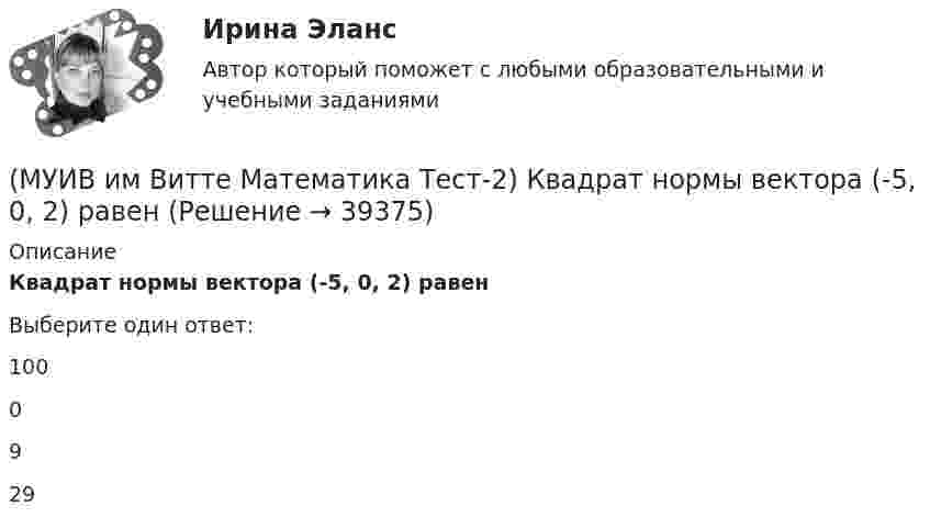      
          Описание
          Квадрат нормы вектора (-5, 0, 2) равенВыберите один ответ:1000929  
            
            
            (МУИВ им Витте Математика Тест-2) Даны векторы a(–2;4;2) и b(m;2;1). При каком значении m эти векторы перпендикулярны?(МУИВ им Витте Математика Тест-2) Квадрат нормы вектора (-5, 0, 2) равен(МУИВ им Витте Математика Тест-2) Объем пирамиды с вершинами A(1,2,3), B(-2,4,1), C(7,6,3) и D(4,-3,-1) равен.....(МУИВ им Витте Математика Тест-2) ______ произведение векторов a(1;–2; –1), b(0;0;5), c(–2;1;3) равно 15(МУИВ им Витте Математика Тест-2) Укажите уравнение прямой, проходящей через точки A(2;–1), B(1;–1).(МУИВ им Витте Математика Тест-2) Установите соответствие:(МУИВ им Витте Математика Тест-3) Вычислить предел, используя правило Лопиталя:  lim(x→1) (2x³ + lnx – 2) / (e^2x – e²)(МУИВ им Витте Математика Тест-1) Установите последовательность этапов развития теории матриц(МУИВ им Витте Математика Тест-1) Установите соответствие: (Размер матрицы A ...)(МУИВ им Витте Математика Тест-1) Формулы ______ применяются для решения систем n линейных уравнений с n переменными.(МУИВ им Витте Математика Тест-2) A(-3;2), B(-1;1). Найдите |AB|(МУИВ им Витте Математика Тест-2) Вектор d = (13, –5, –4) в базисе a = (1,3,4), b = (–2,5,0), c = (3,–2,–4) имеет координаты(МУИВ им Витте Математика Тест-2) Выбрать верные утверждения: (Угол между векторами / Плоскость 10x – 5z = 0 / Плоскости 2x + 4y + 4z + 7 = 0 и / Расстояние между точками)(МУИВ им Витте Математика Тест-2) Выбрать верные утверждения: (Угол между векторами / Прямые 2x+3y-5=0 и / Уравнение (x – x₀)/a = (y – y₀)/b / Плоскость 5x + 2z = 0)