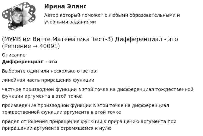      
          Описание
          Дифференциал - этоВыберите один или несколько ответов:линейная часть приращения функциичастное производной функции в этой точке на дифференциал тождественной функции аргумента в этой точкепроизведение производной функции в этой точке на дифференциал тождественной функции аргумента в этой точкепредел отношения приращения функции к приращению аргумента при приращении аргумента стремящемся к нулю  
            
            
            (МУИВ им Витте Математика Тест-3) Вычислить предел, используя правило Лопиталя:  lim(x→1) (2x³ + lnx – 2) / (e^2x – e²)(МУИВ им Витте Математика Тест-3) Дифференциал - это(МУИВ им Витте Математика Тест-3) Найти производную второго порядка для функции: y = ln cosx(МУИВ им Витте Математика Тест-3) Найти производную функции: y = arcsinx(МУИВ им Витте Математика Тест-3) Найти производную функции: y = x3 - 1/5 x2 + 2x - 4(МУИВ им Витте Математика Тест-3) Найти производную функции в точке x = x0:  y = √x / (√x + 1), x0 = 9(МУИВ им Витте Математика Тест-3) Найти экстремумы функции: y = x3 - 3x + 1. Ответ записать цифрами, через точку с запятой, например, 8;24(МУИВ им Витте Математика Тест-2) Выбрать верные утверждения: (Угол между векторами / Прямые 2x+3y-5=0 и / Уравнение (x – x₀)/a = (y – y₀)/b / Плоскость 5x + 2z = 0)(МУИВ им Витте Математика Тест-2) Дана пирамида с вершинами A(2;2;–3), B(3;1;1), C(–1;0;–5), D(4;–2;–3). Найти длину высоты, опущенной из вершины D на грань ABC. (Ответ записать цифрами)(МУИВ им Витте Математика Тест-2) Даны векторы a(–2;4;2) и b(m;2;1). При каком значении m эти векторы перпендикулярны?(МУИВ им Витте Математика Тест-2) Квадрат нормы вектора (-5, 0, 2) равен(МУИВ им Витте Математика Тест-2) Объем пирамиды с вершинами A(1,2,3), B(-2,4,1), C(7,6,3) и D(4,-3,-1) равен.....(МУИВ им Витте Математика Тест-2) ______ произведение векторов a(1;–2; –1), b(0;0;5), c(–2;1;3) равно 15(МУИВ им Витте Математика Тест-2) Укажите уравнение прямой, проходящей через точки A(2;–1), B(1;–1).
