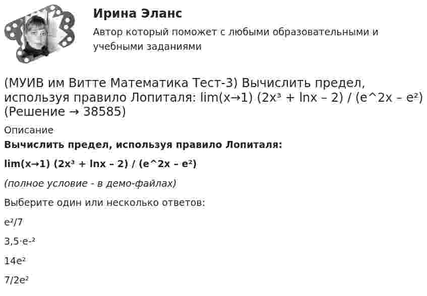     
          Описание
          Вычислить предел, используя правило Лопиталя:lim(x→1) (2x³ + lnx – 2) / (e^2x – e²)(полное условие - в демо-файлах)Выберите один или несколько ответов:e²/73,5·e-²14e²7/2e²  
            
            
            (МУИВ им Витте Математика Тест-2) Установите соответствие:(МУИВ им Витте Математика Тест-3) Вычислить предел, используя правило Лопиталя:  lim(x→1) (2x³ + lnx – 2) / (e^2x – e²)(МУИВ им Витте Математика Тест-3) Дифференциал - это(МУИВ им Витте Математика Тест-3) Найти производную второго порядка для функции: y = ln cosx(МУИВ им Витте Математика Тест-3) Найти производную функции: y = arcsinx(МУИВ им Витте Математика Тест-3) Найти производную функции: y = x3 - 1/5 x2 + 2x - 4(МУИВ им Витте Математика Тест-3) Найти производную функции в точке x = x0:  y = √x / (√x + 1), x0 = 9(МУИВ им Витте Математика Тест-2) Выбрать верные утверждения: (Угол между векторами / Плоскость 10x – 5z = 0 / Плоскости 2x + 4y + 4z + 7 = 0 и / Расстояние между точками)(МУИВ им Витте Математика Тест-2) Выбрать верные утверждения: (Угол между векторами / Прямые 2x+3y-5=0 и / Уравнение (x – x₀)/a = (y – y₀)/b / Плоскость 5x + 2z = 0)(МУИВ им Витте Математика Тест-2) Дана пирамида с вершинами A(2;2;–3), B(3;1;1), C(–1;0;–5), D(4;–2;–3). Найти длину высоты, опущенной из вершины D на грань ABC. (Ответ записать цифрами)(МУИВ им Витте Математика Тест-2) Даны векторы a(–2;4;2) и b(m;2;1). При каком значении m эти векторы перпендикулярны?(МУИВ им Витте Математика Тест-2) Квадрат нормы вектора (-5, 0, 2) равен(МУИВ им Витте Математика Тест-2) Объем пирамиды с вершинами A(1,2,3), B(-2,4,1), C(7,6,3) и D(4,-3,-1) равен.....(МУИВ им Витте Математика Тест-2) ______ произведение векторов a(1;–2; –1), b(0;0;5), c(–2;1;3) равно 15