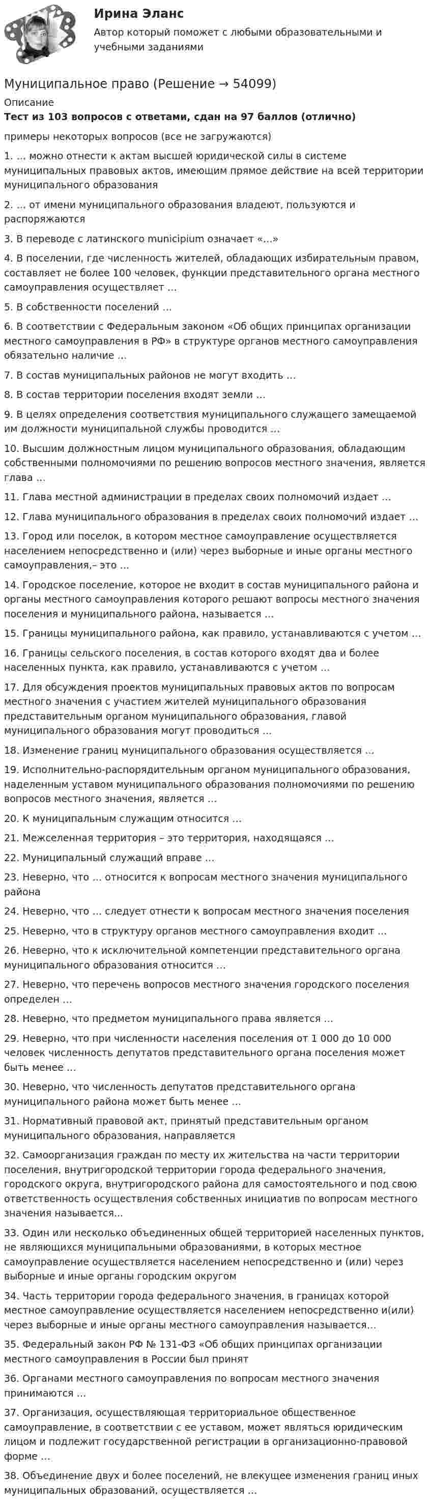     
            Описание
            Тест из 103 вопросов с ответами, сдан на 97 баллов (отлично)примеры некоторых вопросов (все не загружаются)1. … можно отнести к актам высшей юридической силы в системе муниципальных правовых актов, имеющим прямое действие на всей территории муниципального образования2. … от имени муниципального образования владеют, пользуются и распоряжаются 3. В переводе с латинского municipium означает «…»4. В поселении, где численность жителей, обладающих избирательным правом, составляет не более 100 человек, функции представительного органа местного самоуправления осуществляет …5. В собственности поселений …6. В соответствии с Федеральным законом «Об общих принципах организации местного самоуправления в РФ» в структуре органов местного самоуправления обязательно наличие …7. В состав муниципальных районов не могут входить …8. В состав территории поселения входят земли …9. В целях определения соответствия муниципального служащего замещаемой им должности муниципальной службы проводится …10. Высшим должностным лицом муниципального образования, обладающим собственными полномочиями по решению вопросов местного значения, является глава …11. Глава местной администрации в пределах своих полномочий издает …12. Глава муниципального образования в пределах своих полномочий издает …13. Город или поселок, в котором местное самоуправление осуществляется населением непосредственно и (или) через выборные и иные органы местного самоуправления,– это …14. Городское поселение, которое не входит в состав муниципального района и органы местного самоуправления которого решают вопросы местного значения поселения и муниципального района, называется …15. Границы муниципального района, как правило, устанавливаются с учетом …16. Границы сельского поселения, в состав которого входят два и более населенных пункта, как правило, устанавливаются с учетом …17. Для обсуждения проектов муниципальных правовых актов по вопросам местного значения с участием жителей муниципального образования представительным органом муниципального образования, главой муниципального образования могут проводиться …18. Изменение границ муниципального образования осуществляется …19. Исполнительно-распорядительным органом муниципального образования, наделенным уставом муниципального образования полномочиями по решению вопросов местного значения, является …20. К муниципальным служащим относится …21. Межселенная территория – это территория, находящаяся …22. Муниципальный служащий вправе …23. Неверно, что … относится к вопросам местного значения муниципального района24. Неверно, что … следует отнести к вопросам местного значения поселения25. Неверно, что в структуру органов местного самоуправления входит …26. Неверно, что к исключительной компетенции представительного органа муниципального образования относится …27. Неверно, что перечень вопросов местного значения городского поселения определен …28. Неверно, что предметом муниципального права является …29. Неверно, что при численности населения поселения от 1 000 до 10 000 человек численность депутатов представительного органа поселения может быть менее …30. Неверно, что численность депутатов представительного органа муниципального района может быть менее …31. Нормативный правовой акт, принятый представительным органом муниципального образования, направляется32. Самоорганизация граждан по месту их жительства на части территории поселения, внутригородской территории города федерального значения, городского округа, внутригородского района для самостоятельного и под свою ответственность осуществления собственных инициатив по вопросам местного значения называется...33. Один или несколько объединенных общей территорией населенных пунктов, не являющихся муниципальными образованиями, в которых местное самоуправление осуществляется населением непосредственно и (или) через выборные и иные органы городским округом34. Часть территории города федерального значения, в границах которой местное самоуправление осуществляется населением непосредственно и(или) через выборные и иные органы местного самоуправления называется…35. Федеральный закон РФ № 131-ФЗ «Об общих принципах организации местного самоуправления в России был принят36. Органами местного самоуправления по вопросам местного значения принимаются …37. Организация, осуществляющая территориальное общественное самоуправление, в соответствии с ее уставом, может являться юридическим лицом и подлежит государственной регистрации в организационно-правовой форме …38. Объединение двух и более поселений, не влекущее изменения границ иных муниципальных образований, осуществляется …  
            
            
            Муниципальное правоМуниципальное правоМуниципальное право (1/1) ММУ 2024гМуниципальное право 72 вопроса СИНЕРГИЯ МТИ 2022МУНИЦИПАЛЬНОЕ ПРАВО Вариант 1 ПКЗМуниципальное право вариант 4.Муниципальное право (контрольная работа)Мультимедиа технологии Blender практические работыМультимедиа технологии ДГТУМультимедийная журналистика ММУ 2023г.Мультимедийный инструмент, используемый для докладов или сообщений для повышения выразительности выступления и более убедительной и наглядной иллюстрации описываемых фактов и явлений называется ...Мультипликатор … предложения – это коэффициент, характеризующий увеличение денег на депозитных счетах коммерческих банков при предоставлении кредитовМультипликатор совокупных расходов равен отношению …Муниципальная служба - это ... (укажите 2 варианта ответа)