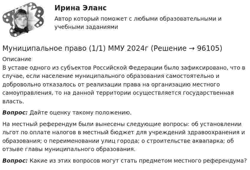      
            Описание
            В уставе одного из субъектов Российской Федерации было зафиксировано, что в случае, если население муниципального образования самостоятельно и добровольно отказалось от реализации права на организацию местного самоуправления, то на данной территории осуществляется государственная власть.  Вопрос: Дайте оценку такому положению.На местный референдум были вынесены следующие вопросы: об установлении льгот по оплате налогов в местный бюджет для учреждений здравоохранения и образования; о переименовании улиц города; о строительстве аквапарка; об отзыве главы муниципального образования.  Вопрос: Какие из этих вопросов могут стать предметом местного референдума?   
            
            
            Муниципальное правоМуниципальное право (1/1) ММУ 2024гМуниципальное право 72 вопроса СИНЕРГИЯ МТИ 2022МУНИЦИПАЛЬНОЕ ПРАВО Вариант 1 ПКЗМуниципальное право вариант 4.Муниципальное право (контрольная работа)Муниципальное право ММУ 2023г.Мультимедиа технологии ДГТУМультимедийная журналистика ММУ 2023г.Мультимедийный инструмент, используемый для докладов или сообщений для повышения выразительности выступления и более убедительной и наглядной иллюстрации описываемых фактов и явлений называется ...Мультипликатор … предложения – это коэффициент, характеризующий увеличение денег на депозитных счетах коммерческих банков при предоставлении кредитовМультипликатор совокупных расходов равен отношению …Муниципальная служба - это ... (укажите 2 варианта ответа)муниципальное право