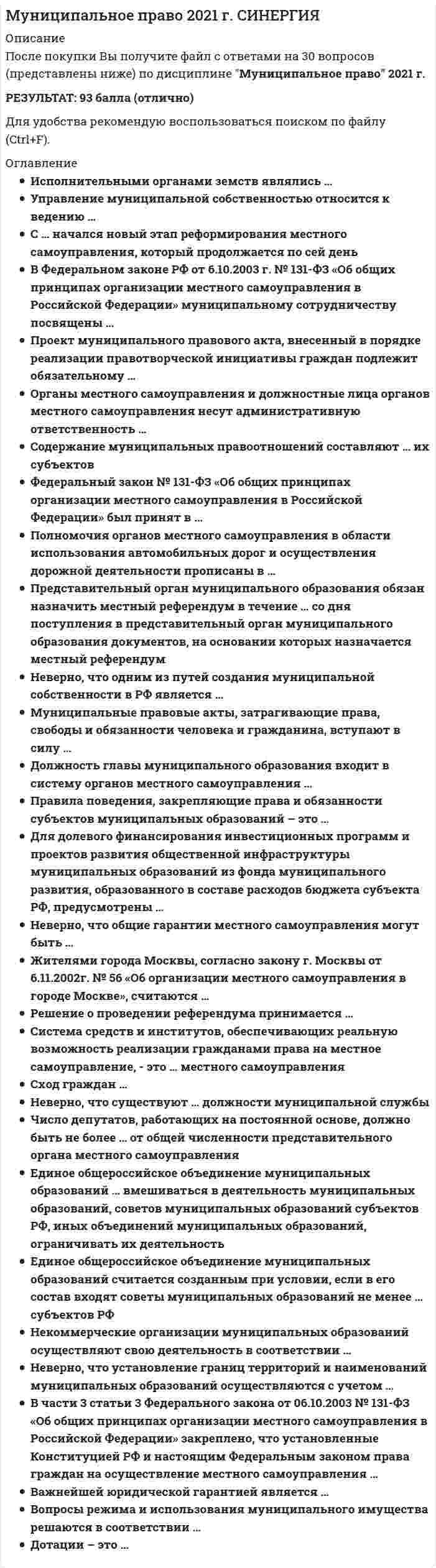     
          Описание
          Сдано на  97 баллов в 2021г. Верно 29 из 30 вопросов. Скриншот с отметкой прилагается к работе. Ответы выделены цветом.﻿**Если нужны готовые тесты по другим предметам, пишите в личные сообщения скину ссылки**﻿После покупки Вы получите файл с ответами на вопросы которые указаны ниже: 
          Оглавление
          Согласно Федеральному закону от 10.01.2002 №7-ФЗ «Об охране окружающей среды», к вопросам местного значения городских поселений относится … организация мероприятий по охране окружающей среды в границах муниципального образования организация мероприятий по охране окружающей среды без территориальных ограничений вопрос о наложении штрафных санкций на граждан за отсутствие на субботнике участие в организации деятельности только по обработке и утилизации отходов на территориях соответствующих муниципальных районовВ Федеральном законе от 6.10.2003 г. №131-ФЗ «Об общих принципах организации местного самоуправления в Российской Федерации» в отличие от Европейской хартии местного самоуправления подчеркивается … влияние государства участие населения роль работников в органах местного самоуправления сила законаИсполнительными органами земств являлись … только уездные управы губернские волости уездные и губернские управы городские волостиЗаседания представительного органа местного самоуправления проводятся не реже … 1 раза в месяц 1 раза в 2 месяца 1 раза в полгода 2 раз в месяц Под территориальным общественным самоуправлением понимается … самоорганизация граждан по месту их жительства на части территории поселения для самостоятельного и под свою ответственность осуществления собственных инициатив по вопросам местного значения коллектив из выборных должностных лиц органа местного самоуправления, сформированного на муниципальных выборах представительный орган местного самоуправления в поселении с численностью населения менее 1000 человекНеверно, что при осуществлении первичного воинского учета органы местного самоуправления поселений и органы местного самоуправления городских округов вправе … запрашивать у организаций и граждан информацию, необходимую для занесения в документы воинского учета определять порядок приема граждан по вопросам воинского учета приходить на адрес места жительства гражданина без предварительного оповещения запрашивать у военных комиссариатов разъяснения по вопросам первичного воинского учета В части 3 статьи 3 Федерального закона от 06.10.2003 №131-ФЗ «Об общих принципах организации местного самоуправления в Российской Федерации» закреплено, что установленные Конституцией РФ и настоящим Федеральным законом права граждан на осуществление местного самоуправления … неприкосновенны и ни при каких обстоятельствах не могут быть ограничены могут быть ограничены федеральным законом и указом Президента РФ в той мере, в какой это необходимо для защиты основ конституционного строя, нравственности, здоровья, прав и законных интересов других лиц, обеспечения обороны страны и безопасности государства могут быть ограничены только федеральным законом в той мере, в какой это необходимо для создания военного положения в государстве могут быть ограничены только федеральным законом в той мере, в какой это необходимо для защиты основ конституционного строя, нравственности, здоровья, прав и законных интересов других лиц, обеспечения обороны страны и безопасности государстваНеверно, что среди основных теорий местного самоуправления существует … хозяйственная теория государственная теория теория свободной общины теория контроля Часть расходов местных бюджетов, обеспечивающая инновационную и инвестиционную деятельность, – это … расходы местных бюджетов технические капитальные текущие разовыеПравила поведения, закрепляющие права и обязанности субъектов муниципальных правоотношений, – это … муниципальные правоотношения муниципальные нормы объекты муниципального права муниципальные субъектыОрганы местного самоуправления и должностные лица органов местного самоуправления несут административную ответственность … только за собственные противоправные деяния только за издание ими актов, нарушающих законодательство за собственные противоправные деяния, за издание ими актов, нарушающих законодательство, а также за непринятие мер по обеспечению выполнения правил подчиненными лицамиПоявление теории свободной общины относят к … началу XVI – середине XVIII в. середине XVII – началу XIX в. концу XVIII – началу XIX в. концу XIX – началу XX в. С … начался новый этап реформирования местного самоуправления, который продолжается по сей день принятием Конституции РФ распадом СССР ликвидацией системы Советов принятием Постановления Верховного Совета РФ 1991 года «Оразграничении государственной собственности в РФ …»Город или поселок, в которых местное самоуправление осуществляется населением непосредственно и (или) через выборные и иные органы местного самоуправления, – это … муниципальное образование городское поселение городской округ муниципальный районМуниципальные правовые акты, затрагивающие права, свободы и обязанности человека и гражданина, вступают в силу … с момента принятия после подписания главой администрации после официального опубликования (обнародования)Важнейшей юридической гарантией является … свобода предпринимательства запрет на ограничение прав местного самоуправления осознание гражданами, что местное самоуправление является демократической ценностью политический и идеологический плюрализм На муниципальную службу вправе поступать граждане с возраста … 21 года 18 лет 25 лет 40 летРешение о проведении референдума принимается … главой администрации главой субъекта федерации представительным органом муниципального образованияОсновные направления муниципальной деятельности – это … местного самоуправления принципы нормы функции планНеверно, что существуют … должности муниципальной службы высшие старшие младшие верховныеЕдиное общероссийское объединение муниципальных образований считается созданным при условии, если в его состав входят советы муниципальных образований не менее … субъектов РФ двух третей половины одной третей трех четвертойПроект муниципального правового акта, внесенный в порядке реализации правотворческой инициативы граждан, подлежит обязательному … официальному опубликованию (обнародованию) принятию в форме муниципального правового акта рассмотрению органом местного самоуправленияПеречень вопросов местного значения муниципального образования в г.Москве определен … Законом г.Москвы от 6 ноября 2002г. №56 «Об организации местного самоуправления в городе Москве» Конституцией РФ Федеральным законом РФ от 6 октября 2003г. №131-ФЗ «Об общих принципах организации местного самоуправления в Российской Федерации»Понятие местного самоуправления в РФ определено в … Европейской хартии местного самоуправления ETS №122 Федеральном законе от 6 октября 2003 г. №131-ФЗ «Об общих принципах организации местного самоуправления в Российской Федерации» Конституции РФ в главе «Местное самоуправление»Содержание муниципальных правоотношений составляют … их субъектов только права муниципальные правовые акты льготы права и обязанностиРешение представительного органа муниципального образования об удалении главы муниципального образования в отставку подлежит официальному опубликованию не позднее чем через … со дня его принятия 1 неделю 5 дней 1 месяц 7 днейРешение вопросов местного значения непосредственно гражданами муниципального образования осуществляется путем прямого волеизъявления населения муниципального образования, выраженного … на местном референдуме (сходе граждан) в ходе устного опроса в рамках избирательного процессаМуниципальный служащий, допустивший дисциплинарный проступок, до решения вопроса о его дисциплинарной ответственности, может временно быть отстранен не более чем на … от исполнения должностных обязанностей с сохранением денежного содержания 1 неделю 1 месяц 2 недели Сход граждан … осуществляет полномочия исполнительного органа муниципального образования осуществляет полномочия представительного органа муниципального образования не осуществляет никаких полномочийЧисло депутатов, работающих на постоянной основе, должно быть не более … от общей численности представительного органа местного самоуправления 10% 20% 40% 30%  
            
            
            Муниципальное право.Тест Синергия 2021г 97балловМуниципальное право (тест с ответами Синергия)Муниципальное управление и местное самоуправление (тест с ответами Синергия)Муниципальное управление.Обязательные задания МЭБИК (тест 25 вопросов)МФПУ Синергия (Sinergiy) Ответы на тесты по предмету «Русский язык и культура речи» 2021-2022гМФПУ Синергия Макроэкономическое планирование и прогнозирование Ответы на тестМФПУ Синергия Римское право сборник ответов на 2021 - 2002 гМощность машины зависит от времени по закону . Найти работу, произведенную машиной за промежуток времени с, если с. B = 2 Вт.. 2Мощность, расходуемая в схеме равна 4620Вт. Найти ток фазы, если Uл=220В, нагрузка симметричная[МТИ МосТех] ОТВЕТЫ. Менеджмент тест (93/100 баллов + все ответы МОИ Итоговая аттестация)(МУИВ (им Витте), 2021 год) Теория вероятностей и математическая статистика Тесты №№1,2,3 (вопросы с правильными ответами)(МУИВ Математика) Если в некоторой δ-окрестности точки M₀(x₀;y₀) выполнено неравенство f(x;y) < f(x₀;y₀), то говорят, что функция z = f(x;y) ______ в точке M₀Мультипликатор расходов выражает степень изменения величины национального дохода в зависимости от изменения величины …Муниципальное право (100 из 100 баллов, все ответы на тест Синергия)