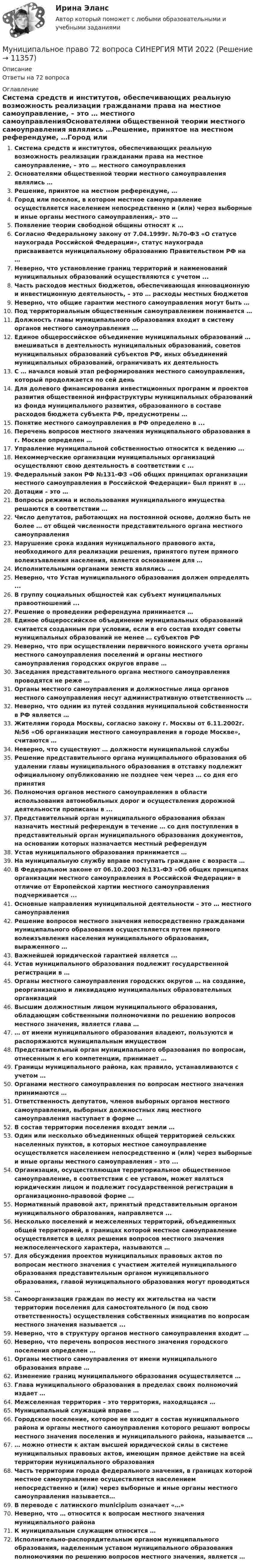      
          Описание
          Ответы на 72 вопроса 
          Оглавление
          Система средств и институтов, обеспечивающих реальную возможность реализации гражданами права на местное самоуправление, – это … местного самоуправленияОснователями общественной теории местного самоуправления являлись …Решение, принятое на местном референдуме, …Город или поселок, в котором местное самоуправление осуществляется населением непосредственно и (или) через выборные и иные органы местного самоуправления,– это …Появление теории свободной общины относят к …Согласно Федеральному закону от 7.04.1999г. №70-ФЗ «О статусе наукограда Российской Федерации», статус наукограда присваивается муниципальному образованию Правительством РФ на …Неверно, что установление границ территорий и наименований муниципальных образований осуществляются с учетом ...Часть расходов местных бюджетов, обеспечивающая инновационную и инвестиционную деятельность, – это … расходы местных бюджетовНеверно, что общие гарантии местного самоуправления могут быть …Под территориальным общественным самоуправлением понимается …Должность главы муниципального образования входит в систему органов местного самоуправления ...Единое общероссийское объединение муниципальных образований … вмешиваться в деятельность муниципальных образований, советов муниципальных образований субъектов РФ, иных объединений муниципальных образований, ограничивать их деятельностьС … начался новый этап реформирования местного самоуправления, который продолжается по сей деньДля долевого финансирования инвестиционных программ и проектов развития общественной инфраструктуры муниципальных образований из фонда муниципального развития, образованного в составе расходов бюджета субъекта РФ, предусмотрены …Понятие местного самоуправления в РФ определено в ...Перечень вопросов местного значения муниципального образования в г. Москве определен …Управление муниципальной собственностью относится к ведению ...Некоммерческие организации муниципальных организаций осуществляют свою деятельность в соответствии с ...Федеральный закон РФ №131-ФЗ «Об общих принципах организации местного самоуправления в Российской Федерации» был принят в ...Дотации – это …Вопросы режима и использования муниципального имущества решаются в соответствии …Число депутатов, работающих на постоянной основе, должно быть не более … от общей численности представительного органа местного самоуправленияНарушение срока издания муниципального правового акта, необходимого для реализации решения, принятого путем прямого волеизъявления населения, является основанием для …Исполнительными органами земств являлись …Неверно, что Устав муниципального образования должен определять ...В группу социальных общностей как субъект муниципальных правоотношений ...Решение о проведении референдума принимается …Единое общероссийское объединение муниципальных образований считается созданным при условии, если в его состав входят советы муниципальных образований не менее … субъектов РФНеверно, что при осуществлении первичного воинского учета органы местного самоуправления поселений и органы местного самоуправления городских округов вправе …Заседания представительного органа местного самоуправления проводятся не реже …Органы местного самоуправления и должностные лица органов местного самоуправления несут административную ответственность …Неверно, что одним из путей создания муниципальной собственности в РФ является …Жителями города Москвы, согласно закону г. Москвы от 6.11.2002г. №56 «Об организации местного самоуправления в городе Москве», считаются …Неверно, что существуют … должности муниципальной службыРешение представительного органа муниципального образования об удалении главы муниципального образования в отставку подлежит официальному опубликованию не позднее чем через … со дня его принятияПолномочия органов местного самоуправления в области использования автомобильных дорог и осуществления дорожной деятельности прописаны в ...Представительный орган муниципального образования обязан назначить местный референдум в течение … со дня поступления в представительный орган муниципального образования документов, на основании которых назначается местный референдумУстав муниципального образования принимается …На муниципальную службу вправе поступать граждане с возраста …В Федеральном законе от 06.10.2003 №131-ФЗ «Об общих принципах организации местного самоуправления в Российской Федерации» в отличие от Европейской хартии местного самоуправления подчеркивается ...Основные направления муниципальной деятельности – это … местного самоуправленияРешение вопросов местного значения непосредственно гражданами муниципального образования осуществляется путем прямого волеизъявления населения муниципального образования, выраженного …Важнейшей юридической гарантией является ...Устав муниципального образования подлежит государственной регистрации в …Органы местного самоуправления городских округов … на создание, реорганизацию и ликвидацию муниципальных образовательных организацийВысшим должностным лицом муниципального образования, обладающим собственными полномочиями по решению вопросов местного значения, является глава …… от имени муниципального образования владеют, пользуются и распоряжаются муниципальным имуществомПредставительный орган муниципального образования по вопросам, отнесенным к его компетенции, принимает …Границы муниципального района, как правило, устанавливаются с учетом …Органами местного самоуправления по вопросам местного значения принимаются …Ответственность депутатов, членов выборных органов местного самоуправления, выборных должностных лиц местного самоуправления наступает в форме …В состав территории поселения входят земли … Один или несколько объединенных общей территорией сельских населенных пунктов, в которых местное самоуправление осуществляется населением непосредственно и (или) через выборные и иные органы местного самоуправления – это ...Организация, осуществляющая территориальное общественное самоуправление, в соответствии с ее уставом, может являться юридическим лицом и подлежит государственной регистрации в организационно-правовой форме …Нормативный правовой акт, принятый представительным органом муниципального образования, направляется ...Несколько поселений и межселенных территорий, объединенных общей территорией, в границах которой местное самоуправление осуществляется в целях решения вопросов местного значения межпоселенческого характера, называются …Для обсуждения проектов муниципальных правовых актов по вопросам местного значения с участием жителей муниципального образования представительным органом муниципального образования, главой муниципального образования могут проводиться …Самоорганизация граждан по месту их жительства на части территории поселения для самостоятельного (и под свою ответственность) осуществления собственных инициатив по вопросам местного значения называется ...Неверно, что в структуру органов местного самоуправления входит …Неверно, что перечень вопросов местного значения городского поселения определен …Органы местного самоуправления от имени муниципального образования вправе …Изменение границ муниципального образования осуществляется …Глава муниципального образования в пределах своих полномочий издает …Межселенная территория – это территория, находящаяся …Муниципальный служащий вправе …Городское поселение, которое не входит в состав муниципального района и органы местного самоуправления которого решают вопросы местного значения поселения и муниципального района, называется …… можно отнести к актам высшей юридической силы в системе муниципальных правовых актов, имеющим прямое действие на всей территории муниципального образованияЧасть территории города федерального значения, в границах которой местное самоуправление осуществляется населением непосредственно и (или) через выборные и иные органы местного самоуправления называется…В переводе с латинского municipium означает «…»Неверно, что … относится к вопросам местного значения муниципального районаК муниципальным служащим относится …Исполнительно-распорядительным органом муниципального образования, наделенным уставом муниципального образования полномочиями по решению вопросов местного значения, является … 
            
            
            Муниципальное право (1/1) ММУ 2024гМуниципальное право 72 вопроса СИНЕРГИЯ МТИ 2022МУНИЦИПАЛЬНОЕ ПРАВО Вариант 1 ПКЗМуниципальное право вариант 4.Муниципальное право (контрольная работа)Муниципальное право ММУ 2023г.Муниципальное право МФПУ СинергияМультимедийная журналистика ММУ 2023г.Мультимедийный инструмент, используемый для докладов или сообщений для повышения выразительности выступления и более убедительной и наглядной иллюстрации описываемых фактов и явлений называется ...Мультипликатор … предложения – это коэффициент, характеризующий увеличение денег на депозитных счетах коммерческих банков при предоставлении кредитовМультипликатор совокупных расходов равен отношению …Муниципальная служба - это ... (укажите 2 варианта ответа)муниципальное правоМуниципальное право