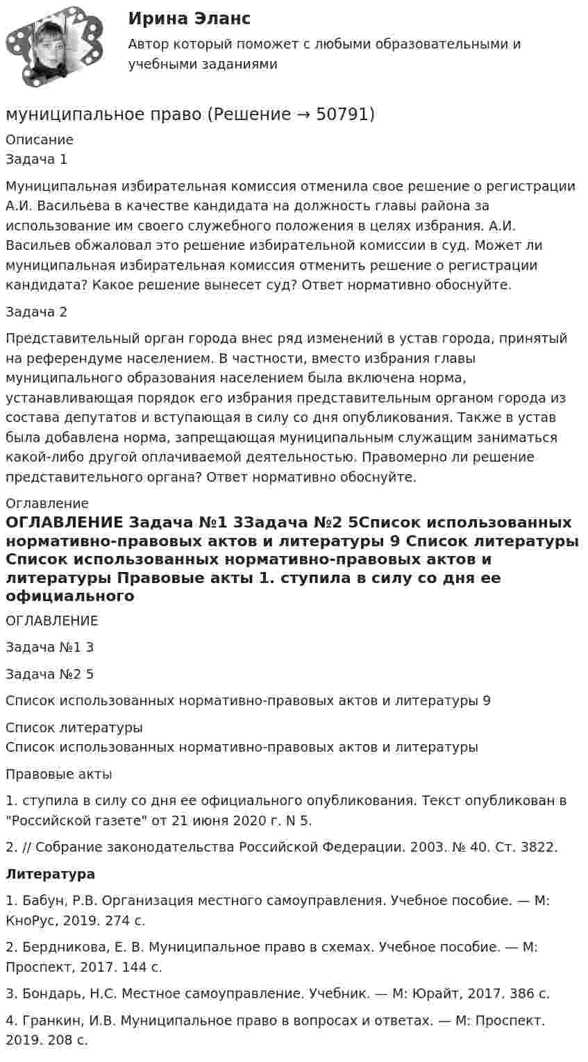      
            Описание
            	Задача 1Муниципальная избирательная комиссия отменила свое решение о регистрации А.И. Васильева в качестве кандидата на должность главы района за использование им своего служебного положения в целях избрания. А.И. Васильев обжаловал это решение избирательной комиссии в суд. Может ли муниципальная избирательная комиссия отменить решение о регистрации кандидата? Какое решение вынесет суд? Ответ нормативно обоснуйте. Задача 2	Представительный орган города внес ряд изменений в устав города, принятый на референдуме населением. В частности, вместо избрания главы муниципального образования населением была включена норма, устанавливающая порядок его избрания представительным органом города из состава депутатов и вступающая в силу со дня опубликования. Также в устав была добавлена норма, запрещающая муниципальным служащим заниматься какой-либо другой оплачиваемой деятельностью. Правомерно ли решение представительного органа? Ответ нормативно обоснуйте. 
            Оглавление
            ОГЛАВЛЕНИЕ  Задача №1                                                                                                     3Задача №2                                                                                                     5Список использованных нормативно-правовых актов и литературы         9 
            Список литературы
            Список использованных нормативно-правовых актов и литературы Правовые акты	1. ступила в силу со дня ее официального опубликования. Текст опубликован в Российской газете от 21 июня 2020 г. N 5.	2.  // Собрание законодательства Российской Федерации. 2003. № 40. Ст. 3822. Литература	1. Бабун, Р.В. Организация местного самоуправления. Учебное пособие. — М: КноРус, 2019. 274 с. 	2. Бердникова, Е. В. Муниципальное право в схемах. Учебное пособие. — М: Проспект, 2017. 144 с. 	3. Бондарь, Н.С. Местное самоуправление. Учебник. — М: Юрайт, 2017. 386 с. 	4. Гранкин, И.В. Муниципальное право в вопросах и ответах. — М: Проспект. 2019. 208 с.
            
            
            Муниципальная служба - это ... (укажите 2 варианта ответа)муниципальное правоМуниципальное правоМуниципальное правоМуниципальное право (1/1) ММУ 2024гМуниципальное право 72 вопроса СИНЕРГИЯ МТИ 2022МУНИЦИПАЛЬНОЕ ПРАВО Вариант 1 ПКЗМультимедиа технологи Blender контрольные работыМультимедиа технологии Blender контрольные работыМультимедиа технологии Blender практические работыМультимедиа технологии ДГТУМультимедийная журналистика ММУ 2023г.Мультимедийный инструмент, используемый для докладов или сообщений для повышения выразительности выступления и более убедительной и наглядной иллюстрации описываемых фактов и явлений называется ...Мультипликатор … предложения – это коэффициент, характеризующий увеличение денег на депозитных счетах коммерческих банков при предоставлении кредитов