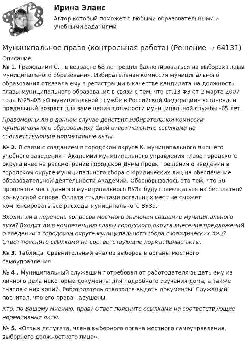      
            Описание
            № 1. Гражданин С. , в возрасте 68 лет решил баллотироваться на выборах главы муниципального образования. Избирательная комиссия муниципального образования отказала ему в регистрации в качестве кандидата на должность главы муниципального образования в связи с тем, что ст.13 ФЗ от 2 марта 2007 года №25-ФЗ «О муниципальной службе в Российской Федерации» установлен предельный возраст для замещения должности муниципальной службы -65 лет. Правомерны ли в данном случае действия избирательной комиссии муниципального образования? Свой ответ поясните ссылками на соответствующие нормативные акты.№ 2. В связи с созданием в городском округе К. муниципального высшего учебного заведения – Академии муниципального управления глава городского округа внес на рассмотрение городской Думы проект решения о введении в городском округе муниципального сбора с юридических лиц на обеспечение образовательной деятельности Академии. Обосновывалось это тем, что 50 процентов мест данного муниципального ВУЗа будут замещаться на бесплатной конкурсной основе. Оплата студентами остальных мест не сможет компенсировать все расходы муниципального ВУЗа. Входит ли в перечень вопросов местного значения создание муниципального вуза? Входит ли в компетенцию главы городского округа внесение предложений о введении в городском округе муниципального сбора с юридических лиц? Ответ поясните ссылками на соответствующие нормативные акты.№ 3. Таблица. Сравнительный анализ выборов в органы местного самоуправления № 4 . Муниципальный служащий потребовал от работодателя выдать ему из личного дела некоторые документы для подробного изучения дома, а также снятия с них копий. Работодатель отказался выдать документы. Служащий посчитал, что его права нарушены. Кто, по Вашему мнению, прав? Ответ поясните ссылками на соответствующие нормативные акты.№ 5. «Отзыв депутата, члена выборного органа местного самоуправления, выборного должностного лица».   
            
            
            Муниципальное право вариант 4.Муниципальное право (контрольная работа)Муниципальное право ММУ 2023г.Муниципальное право МФПУ СинергияМуниципальное право МФПУ СинергияМуниципальное право ОСЭК Правоохранительная деятельность💯 Муниципальное право (ответы на тест Синергия / МОИ / МТИ / МосАП, ноябрь 2023)Мультипликатор совокупных расходов равен отношению …Муниципальная служба - это ... (укажите 2 варианта ответа)муниципальное правоМуниципальное правоМуниципальное правоМуниципальное право (1/1) ММУ 2024гМуниципальное право 72 вопроса СИНЕРГИЯ МТИ 2022