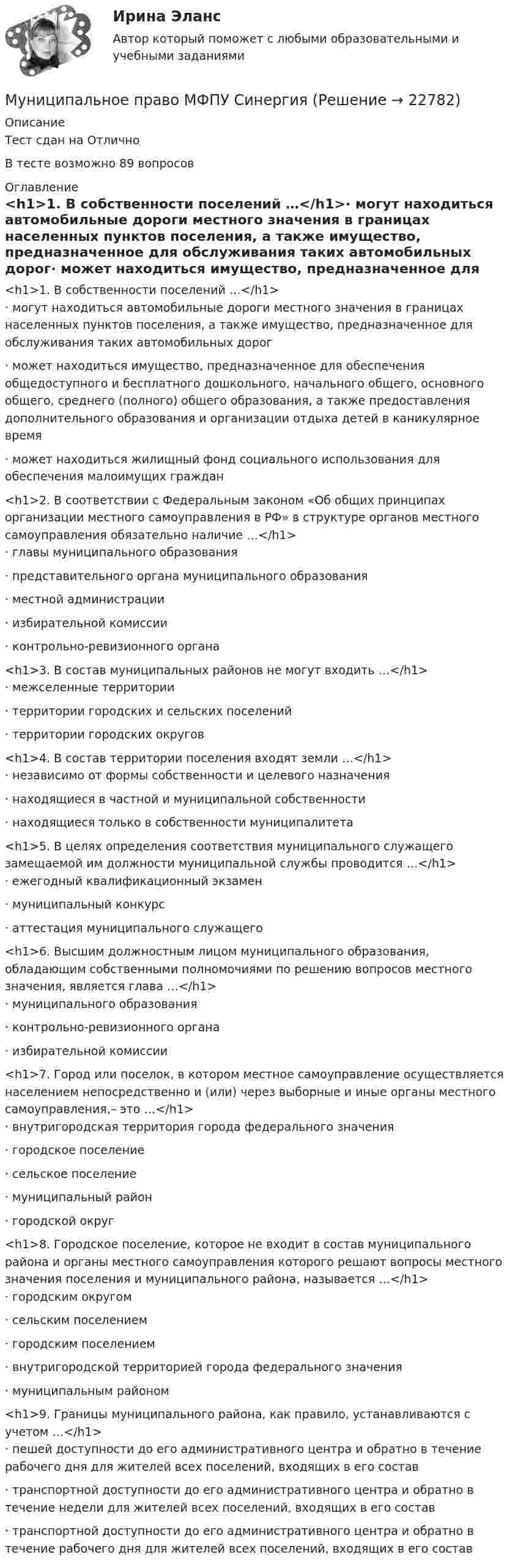      
          Описание
          Тест сдан на ОтличноВ тесте возможно 89 вопросов 
          Оглавление
          <h1>1.     В собственности поселений …</h1>·       могут находиться автомобильные дороги местного значения в границах населенных пунктов поселения, а также имущество, предназначенное для обслуживания таких автомобильных дорог·       может находиться имущество, предназначенное для обеспечения общедоступного и бесплатного дошкольного, начального общего, основного общего, среднего (полного) общего образования, а также предоставления дополнительного образования и организации отдыха детей в каникулярное время·       может находиться жилищный фонд социального использования для обеспечения малоимущих граждан <h1>2.     В соответствии с Федеральным законом «Об общих принципах организации местного самоуправления в РФ» в структуре органов местного самоуправления обязательно наличие …</h1>·       главы муниципального образования·       представительного органа муниципального образования·       местной администрации·       избирательной комиссии·       контрольно-ревизионного органа <h1>3.     В состав муниципальных районов не могут входить …</h1>·       межселенные территории·       территории городских и сельских поселений·       территории городских округов <h1>4.     В состав территории поселения входят земли …</h1>·       независимо от формы собственности и целевого назначения·       находящиеся в частной и муниципальной собственности·       находящиеся только в собственности муниципалитета <h1>5.     В целях определения соответствия муниципального служащего замещаемой им должности муниципальной службы проводится …</h1>·       ежегодный квалификационный экзамен·       муниципальный конкурс·       аттестация муниципального служащего<h1>6.     Высшим должностным лицом муниципального образования, обладающим собственными полномочиями по решению вопросов местного значения, является глава …</h1>·       муниципального образования·       контрольно-ревизионного органа·       избирательной комиссии <h1>7.     Город или поселок, в котором местное самоуправление осуществляется населением непосредственно и (или) через выборные и иные органы местного самоуправления,– это …</h1>·       внутригородская территория города федерального значения·       городское поселение·       сельское поселение·       муниципальный район·       городской округ <h1>8.     Городское поселение, которое не входит в состав муниципального района и органы местного самоуправления которого решают вопросы местного значения поселения и муниципального района, называется …</h1>·       городским округом·       сельским поселением·       городским поселением·       внутригородской территорией города федерального значения·       муниципальным районом <h1>9.     Границы муниципального района, как правило, устанавливаются с учетом …</h1>·       пешей доступности до его административного центра и обратно в течение рабочего дня для жителей всех поселений, входящих в его состав·       транспортной доступности до его административного центра и обратно в течение недели для жителей всех поселений, входящих в его состав·       транспортной доступности до его административного центра и обратно в течение рабочего дня для жителей всех поселений, входящих в его состав 
            
            
            Муниципальное право ММУ 2023г.Муниципальное право МФПУ СинергияМуниципальное право МФПУ СинергияМуниципальное право ОСЭК Правоохранительная деятельность💯 Муниципальное право (ответы на тест Синергия / МОИ / МТИ / МосАП, ноябрь 2023)💯 Муниципальное право (ответы на тест Синергия / МОИ / МТИ / МосАП, октябрь 2023)💯 Муниципальное право (ответы на тест Синергия / МТИ / МосАП, август 2022)муниципальное правоМуниципальное правоМуниципальное правоМуниципальное право (1/1) ММУ 2024гМуниципальное право 72 вопроса СИНЕРГИЯ МТИ 2022МУНИЦИПАЛЬНОЕ ПРАВО Вариант 1 ПКЗМуниципальное право вариант 4.