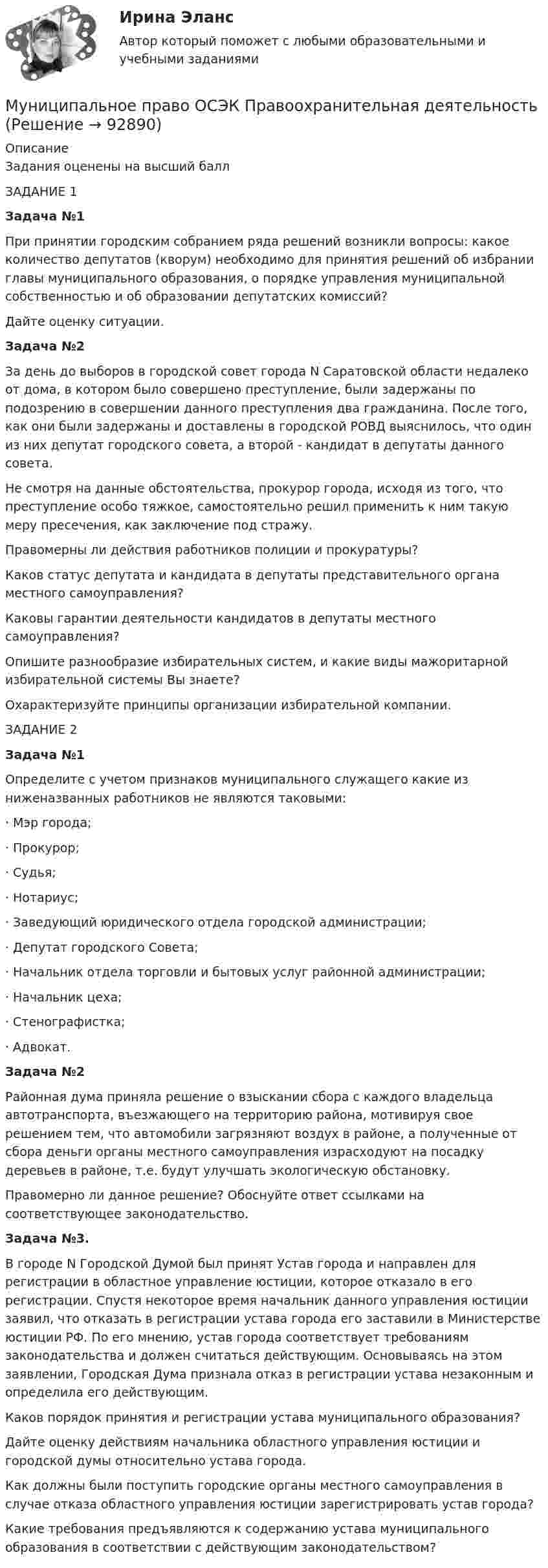      
            Описание
            Задания оценены на высший баллЗАДАНИЕ 1 Задача №1	При принятии городским собранием ряда решений возникли вопросы: какое количество депутатов (кворум) необходимо для принятия решений об избрании главы муниципального образования, о порядке управления муниципальной собственностью и об образовании депутатских комиссий?	Дайте оценку ситуации.  Задача №2	За день до выборов в городской совет города N Саратовской области недалеко от дома, в котором было совершено преступление, были задержаны по подозрению в совершении данного преступления два гражданина. После того, как они были задержаны и доставлены в городской РОВД выяснилось, что один из них депутат городского совета, а второй - кандидат в депутаты данного совета.	Не смотря на данные обстоятельства, прокурор города, исходя из того, что преступление особо тяжкое, самостоятельно решил применить к ним такую меру пресечения, как заключение под стражу.	Правомерны ли действия работников полиции и прокуратуры?	Каков статус депутата и кандидата в депутаты представительного органа местного самоуправления?	Каковы гарантии деятельности кандидатов в депутаты местного самоуправления?	Опишите разнообразие избирательных систем, и какие виды мажоритарной избирательной системы Вы знаете?	Охарактеризуйте принципы организации избирательной компании.ЗАДАНИЕ 2 Задача №1	Определите с учетом признаков муниципального служащего какие из ниженазванных работников не являются таковыми:	·       Мэр города;	·       Прокурор;	·       Судья;	·       Нотариус;	·       Заведующий юридического отдела городской администрации;	·       Депутат городского Совета;	·       Начальник отдела торговли и бытовых услуг районной администрации;	·       Начальник цеха;	·       Стенографистка;	·       Адвокат.   Задача №2	Районная дума приняла решение о взыскании сбора с каждого владельца автотранспорта, въезжающего на территорию района, мотивируя свое решением тем, что автомобили загрязняют воздух в районе, а полученные от сбора деньги органы местного самоуправления израсходуют на посадку деревьев в районе, т.е. будут улучшать экологическую обстановку.	Правомерно ли данное решение? Обоснуйте ответ ссылками на соответствующее законодательство.  Задача №3.	В городе N Городской Думой был принят Устав города и направлен для регистрации в областное управление юстиции, которое отказало в его регистрации. Спустя некоторое время начальник данного управления юстиции заявил, что отказать в регистрации устава города его заставили в Министерстве юстиции РФ. По его мнению, устав города соответствует требованиям законодательства и должен считаться действующим. Основываясь на этом заявлении, Городская Дума признала отказ в регистрации устава незаконным и определила его действующим.	Каков порядок принятия и регистрации устава муниципального образования?	Дайте оценку действиям начальника областного управления юстиции и городской думы относительно устава города.	Как должны были поступить городские органы местного самоуправления в случае отказа областного управления юстиции зарегистрировать устав города?	Какие требования предъявляются к содержанию устава муниципального образования в соответствии с действующим законодательством?    
            
            
            Муниципальное право МФПУ СинергияМуниципальное право ОСЭК Правоохранительная деятельность💯 Муниципальное право (ответы на тест Синергия / МОИ / МТИ / МосАП, ноябрь 2023)💯 Муниципальное право (ответы на тест Синергия / МОИ / МТИ / МосАП, октябрь 2023)💯 Муниципальное право (ответы на тест Синергия / МТИ / МосАП, август 2022)💯 Муниципальное право (ответы на тест Синергия / МТИ / МосАП, декабрь 2022)💯 Муниципальное право (ответы на тест Синергия / МТИ / МосАП, ноябрь 2022)Муниципальное правоМуниципальное право (1/1) ММУ 2024гМуниципальное право 72 вопроса СИНЕРГИЯ МТИ 2022МУНИЦИПАЛЬНОЕ ПРАВО Вариант 1 ПКЗМуниципальное право вариант 4.Муниципальное право (контрольная работа)Муниципальное право ММУ 2023г.