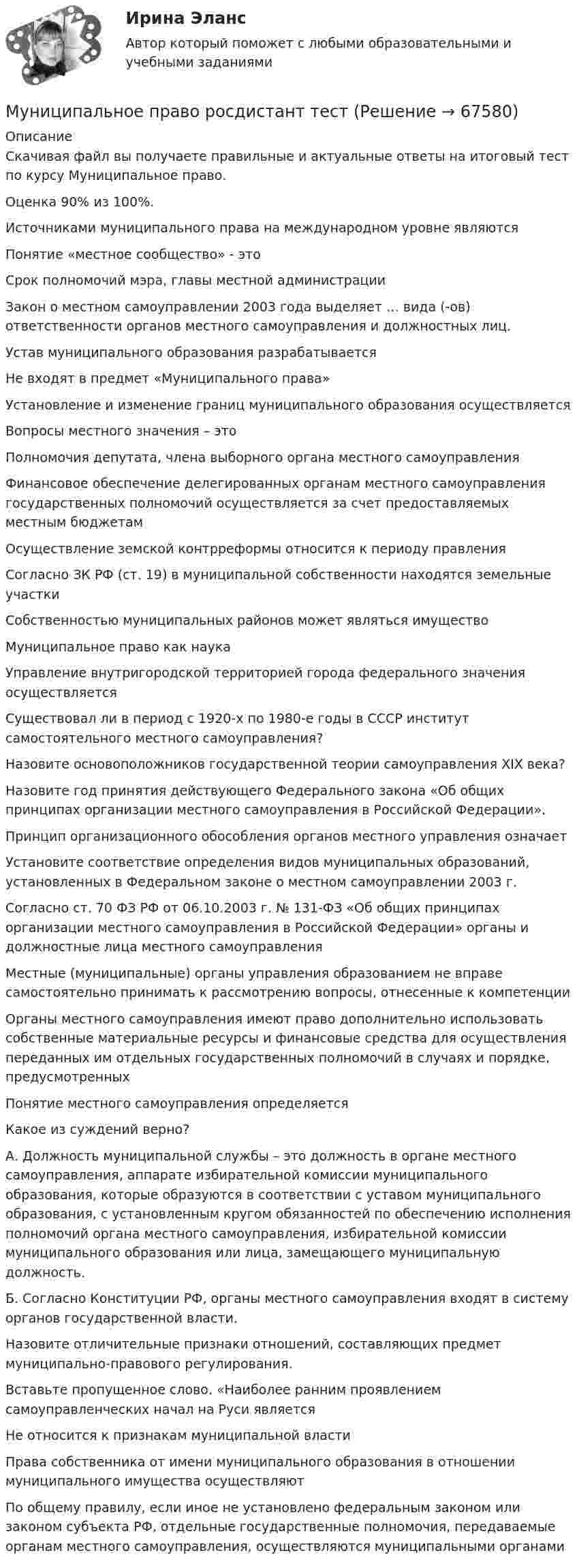      
            Описание
            Скачивая файл вы получаете правильные и актуальные ответы на итоговый тест по курсу Муниципальное право.Оценка 90% из 100%.Источниками муниципального права на международном уровне являютсяПонятие «местное сообщество» - этоСрок полномочий мэра, главы местной администрацииЗакон о местном самоуправлении 2003 года выделяет … вида (-ов) ответственности органов местного самоуправления и должностных лиц.Устав муниципального образования разрабатываетсяНе входят в предмет «Муниципального права»Установление и изменение границ муниципального образования осуществляетсяВопросы местного значения – этоПолномочия депутата, члена выборного органа местного самоуправленияФинансовое обеспечение делегированных органам местного самоуправления государственных полномочий осуществляется за счет предоставляемых местным бюджетамОсуществление земской контрреформы относится к периоду правленияСогласно ЗК РФ (ст. 19) в муниципальной собственности находятся земельные участкиСобственностью муниципальных районов может являться имуществоМуниципальное право как наукаУправление внутригородской территорией города федерального значения осуществляетсяСуществовал ли в период с 1920-х по 1980-е годы в СССР институт самостоятельного местного самоуправления?Назовите основоположников государственной теории самоуправления XIX века?Назовите год принятия действующего Федерального закона «Об общих принципах организации местного самоуправления в Российской Федерации».Принцип организационного обособления органов местного управления означаетУстановите соответствие определения видов муниципальных образований, установленных в Федеральном законе о местном самоуправлении 2003 г.Согласно ст. 70 ФЗ РФ от 06.10.2003 г. № 131-ФЗ «Об общих принципах организации местного самоуправления в Российской Федерации» органы и должностные лица местного самоуправленияМестные (муниципальные) органы управления образованием не вправе самостоятельно принимать к рассмотрению вопросы, отнесенные к компетенцииОрганы местного самоуправления имеют право дополнительно использовать собственные материальные ресурсы и финансовые средства для осуществления переданных им отдельных государственных полномочий в случаях и порядке, предусмотренныхПонятие местного самоуправления определяетсяКакое из суждений верно?А. Должность муниципальной службы – это должность в органе местного самоуправления, аппарате избирательной комиссии муниципального образования, которые образуются в соответствии с уставом муниципального образования, с установленным кругом обязанностей по обеспечению исполнения полномочий органа местного самоуправления, избирательной комиссии муниципального образования или лица, замещающего муниципальную должность.Б. Согласно Конституции РФ, органы местного самоуправления входят в систему органов государственной власти.Назовите отличительные признаки отношений, составляющих предмет муниципально-правового регулирования.Вставьте пропущенное слово. «Наиболее ранним проявлением самоуправленческих начал на Руси являетсяНе относится к признакам муниципальной властиПрава собственника от имени муниципального образования в отношении муниципального имущества осуществляютПо общему правилу, если иное не установлено федеральным законом или законом субъекта РФ, отдельные государственные полномочия, передаваемые органам местного самоуправления, осуществляются муниципальными органами   
            
            
            Муниципальное право росдистантМуниципальное право росдистант тест Муниципальное право России (все ответы + тесты 90/100 баллов)Муниципальное право России Ответы на тесты 1-3 и итоговое тестирование Витте МУИВмуниципальное право синергия 2022 ответыМуниципальное право Синергия. 2023Муниципальное право.Тема № 17 Гарантии и ответственность местного самоуправления💯 Муниципальное право (ответы на тест Синергия / МТИ / МосАП, август 2022)💯 Муниципальное право (ответы на тест Синергия / МТИ / МосАП, декабрь 2022)💯 Муниципальное право (ответы на тест Синергия / МТИ / МосАП, ноябрь 2022)💯 Муниципальное право (ответы на тест Синергия / МТИ / МосАП, февраль 2023)Муниципальное право. ПКЗ. СИУ РАНХИГС.💯 Муниципальное право (правильные ответы на тест Синергия / МОИ / МТИ / МосАП)💯 Муниципальное право (правильные ответы на тест Синергия / МОИ / МТИ / МосАП, август 2023)