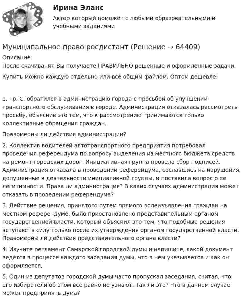      
            Описание
            После скачивания Вы получаете ПРАВИЛЬНО решенные и оформленные задачи.Купить можно каждую отдельно или все общим файлом. Оптом дешевле!1. Гр. С. обратился в администрацию города с просьбой об улучшении транспортного обслуживания в городе. Администрация отказалась рассмотреть просьбу, объяснив это тем, что к рассмотрению принимаются только коллективные обращения граждан. Правомерны ли действия администрации? 2. Коллектив водителей автотранспортного предприятия потребовал проведения референдума по вопросу выделения из местного бюджета средств на ремонт городских дорог. Инициативная группа провела сбор подписей. Администрация отказала в проведении референдума, сославшись на нарушения, допущенные в деятельности инициативной группы, и поставила вопрос о ее легитимности. Права ли администрация? В каких случаях администрация может отказать в проведении референдума? 3. Действие решения, принятого путем прямого волеизъявления граждан на местном референдуме, было приостановлено представительным органом государственной власти, который объяснил это тем, что подобные решения вступают в силу только после их утверждения органом государственной власти. Правомерны ли действия представительного органа власти? 4. Изучите регламент Самарской городской думы и напишите, какой документ ведется в процессе каждого заседания думы, что в нем указывается и как он оформляется. 5. Один из депутатов городской думы часто пропускал заседания, считая, что его избиратели об этом все равно не узнают. Так ли это? Что в данном случае может предпринять дума?   
            
            
            Муниципальное право.Практические задания.ММУ.Муниципальное право росдистантМуниципальное право росдистант тест Муниципальное право России (все ответы + тесты 90/100 баллов)Муниципальное право России Ответы на тесты 1-3 и итоговое тестирование Витте МУИВмуниципальное право синергия 2022 ответыМуниципальное право Синергия. 2023💯 Муниципальное право (ответы на тест Синергия / МОИ / МТИ / МосАП, октябрь 2023)💯 Муниципальное право (ответы на тест Синергия / МТИ / МосАП, август 2022)💯 Муниципальное право (ответы на тест Синергия / МТИ / МосАП, декабрь 2022)💯 Муниципальное право (ответы на тест Синергия / МТИ / МосАП, ноябрь 2022)💯 Муниципальное право (ответы на тест Синергия / МТИ / МосАП, февраль 2023)Муниципальное право. ПКЗ. СИУ РАНХИГС.💯 Муниципальное право (правильные ответы на тест Синергия / МОИ / МТИ / МосАП)