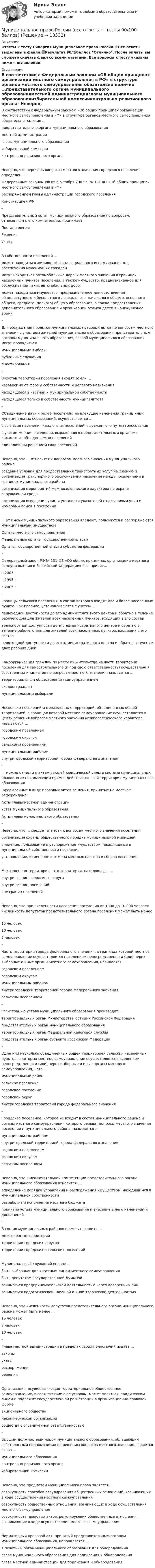     
          Описание
          Ответы к тесту Синергия Муниципальное право России.⭐Все ответы выделены в файле.📗Результат 90/💯баллов Отлично. После оплаты вы сможете скачать файл со всеми ответами. Все вопросы к тесту указаны ниже в оглавлении. 
          Оглавление
          В соответствии с Федеральным законом «Об общих принципах организации местного самоуправления в РФ» в структуре органов местного самоуправления обязательно наличие ...представительного органа муниципального образованияместной администрацииглавы муниципального образованияизбирательной комиссииконтрольно-ревизионного органа- Неверно, что перечень вопросов местного значения городского поселения определен ...Федеральным законом РФ от 6 октября 2003 г. № 131-ФЗ «Об общих принципах местного самоуправления в РФ»распоряжением главы администрации городского поселенияКонституцией РФ- Представительный орган муниципального образования по вопросам, отнесенным к его компетенции, принимаетПостановленияРешенияУказы- В собственности поселений ...может находиться жилищный фонд социального использования для обеспечения малоимущих гражданмогут находиться автомобильные дороги местного значения в границах населенных пунктов поселения, а также имущество, предназначенное для обслуживания таких автомобильных дорогможет находиться имущество, предназначенное для обеспечения общедоступного и бесплатного дошкольного, начального общего, основного общего, среднего (полного) общего образования, а также предоставления дополнительного образования и организации отдыха детей в каникулярное время- Для обсуждения проектов муниципальных правовых актов по вопросам местного значения с участием жителей муниципального образования представительным органом муниципального образования, главой муниципального образования могут проводиться ...муниципальные выборыпубличные слушанияпикетирования- В состав территории поселения входят земли ...независимо от формы собственности и целевого назначениянаходящиеся в частной и муниципальной собственностинаходящиеся только в собственности муниципалитета- Объединение двух и более поселений, не влекущее изменения границ иных муниципальных образований, осуществляется ...с согласия населения каждого из поселений, выраженного путем голосованияс учетом мнения населения, выраженного представительными органами каждого из объединяемых поселенийединоличным решением глав поселений- Неверно, что ... относится к вопросам местного значения муниципального районасоздание условий для предоставления транспортных услуг населению и организация транспортного обслуживания населения между поселениями в границах муниципального районаорганизация мероприятий межпоселенческого характера по охране окружающей средыорганизация освещения улиц и установки указателей с названиями улиц и номерами домов в поселении- ... от имени муниципального образования владеют, пользуются и распоряжаются муниципальным имуществомОрганы местного самоуправленияФедеральные органы государственной властиОрганы государственной власти субъектов федерации- Федеральный закон РФ № 131-ФЗ «Об общих принципах организации местного самоуправления в Российской Федерации» был принят...в 2003 г.в 1995 г.в 2005 г.- Границы сельского поселения, в состав которого входят два и более населенных пункта, как правило, устанавливаются с учетом ...пешеходной доступности до его административного центра и обратно в течение рабочего дня для жителей всех населенных пунктов, входящих в его составтранспортной доступности до его административного центра и обратно в течение рабочего дня для жителей всех населенных пунктов, входящих в его составпешеходной доступности до его административного центра и обратно в течение двух рабочих дней- Самоорганизация граждан по месту их жительства на части территории поселения для самостоятельного (и под свою ответственность) осуществления собственных инициатив по вопросам местного значения называется ...территориальным общественным самоуправлениемсходом гражданмуниципальными выборами- Несколько поселений и межселенных территорий, объединенных общей территорией, в границах которой местное самоуправление осуществляется в целях решения вопросов местного значения межпоселенческого характера, называются ...городским поселениемгородским округомсельскими поселениямимуниципальным райономвнутригородской территорией города федерального значения- ... можно отнести к актам высшей юридической силы в системе муниципальных правовых актов, имеющим прямое действие на всей территории муниципального образованияОформленные в виде правовых актов решения, принятые на местном референдумеАкты главы местной администрацииУстав муниципального образованияАкты главы муниципального образования- Неверно, что ... следует отнести к вопросам местного значения поселенияорганизация охраны общественного порядка муниципальной милициейвладение, пользование и распоряжение имуществом, находящимся в муниципальной собственности поселенияустановление, изменение и отмена местных налогов и сборов поселения- Межселенная территория - это территория, находящаяся ...внутри границ городского округавнутри границ поселенийвне границ поселений- Неверно, что при численности населения поселения от 1000 до 10 000 человек численность депутатов представительного органа поселения может быть менее ...15 человек10 человек7 человек- Часть территории города федерального значения, в границах которой местное самоуправление осуществляется населением непосредственно и (или) через выборные и иные органы местного самоуправления, называется ...городским поселениемгородским округоммуниципальным райономвнутригородской территорией города федерального значениясельским поселением- Регистрацию устава муниципального образования производит ...территориальный орган Министерства юстиции Российской Федерациипредставительный орган муниципального образованиятерриториальный орган Федеральной налоговой службыпредставительный орган субъекта Российской Федерации- Один или несколько объединенных общей территорией сельских населенных пунктов, в которых местное самоуправление осуществляется населением непосредственно и (или) через выборные и иные органы местного самоуправления, - это ...муниципальный районсельское поселениегородское поселениегородской округвнутригородская территория города федерального значения- Городское поселение, которое не входит в состав муниципального района и органы местного самоуправления которого решают вопросы местного значения поселения и муниципального района, называется ...муниципальным райономвнутригородской территорией города федерального значениягородским поселениемгородским округомсельским поселением- Неверно, что к исключительной компетенции представительного органа муниципального образования относится ...определение порядка управления и распоряжения имуществом, находящимся в муниципальной собственностиразработка и исполнение местного бюджетапринятие устава муниципального образования и внесение в него изменений и дополнений- В состав муниципальных районов не могут входить ...межселенные территориитерритории городских округовтерритории городских и сельских поселений- Муниципальный служащий вправе ...быть выборным должностным лицом местного самоуправлениябыть депутатом Государственной Думы РФзаниматься предпринимательской деятельностью через доверенных лицзаниматься педагогической, научной и иной творческой деятельностью- Неверно, что численность депутатов представительного органа муниципального района может быть менее ...15 человек7 человек10 человек- Глава местной администрации в пределах своих полномочий издает ...законыуказыраспоряжениярешения- Организация, осуществляющая территориальное общественное самоуправление, в соответствии с ее уставом, может являться юридическим лицом и подлежит государственной регистрации в организационно-правовой формеакционерного обществанекоммерческой организацииобщества с ограниченной ответственностью- Высшим должностным лицом муниципального образования, обладающим собственными полномочиями по решению вопросов местного значения, является глава ...муниципального образованияконтрольно-ревизионного органаизбирательной комиссии- Неверно, что предметом муниципального права является ...совокупность способов регулирования общественных отношений, возникающих в ходе осуществления местного самоуправлениясовокупность общественных отношений, возникающих в ходе осуществления местного самоуправлениясовокупность правовых актов, регулирующих общественные отношения, возникающие в ходе осуществления местного самоуправления- Нормативный правовой акт, принятый представительным органом муниципального образования, направляется ...в печатный орган муниципального образования для обнародованияглаве муниципального образования для подписания и обнародованияглаве местной администрации для подписания и обнародования  
            
            
            Муниципальное право росдистант тест Муниципальное право России (все ответы + тесты 90/100 баллов)Муниципальное право России Ответы на тесты 1-3 и итоговое тестирование Витте МУИВмуниципальное право синергия 2022 ответыМуниципальное право Синергия. 2023Муниципальное право.Тема № 17 Гарантии и ответственность местного самоуправления«Муниципальное право». Тест для сдачи в МФПУ «Синергия». 💯 Муниципальное право (ответы на тест Синергия / МТИ / МосАП, декабрь 2022)💯 Муниципальное право (ответы на тест Синергия / МТИ / МосАП, ноябрь 2022)💯 Муниципальное право (ответы на тест Синергия / МТИ / МосАП, февраль 2023)Муниципальное право. ПКЗ. СИУ РАНХИГС.💯 Муниципальное право (правильные ответы на тест Синергия / МОИ / МТИ / МосАП)💯 Муниципальное право (правильные ответы на тест Синергия / МОИ / МТИ / МосАП, август 2023)Муниципальное право.Практические задания.ММУ.