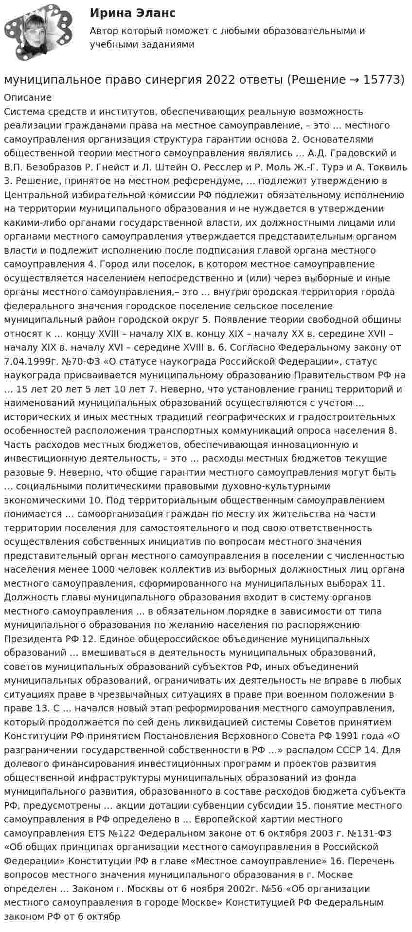      
          Описание
          Система средств и институтов, обеспечивающих реальную возможность реализации гражданами права на местное самоуправление, – это … местного самоуправления организация структура гарантии основа 2. Основателями общественной теории местного самоуправления являлись … А.Д. Градовский и В.П. Безобразов Р. Гнейст и Л. Штейн О. Ресслер и Р. Моль Ж.-Г. Турэ и А. Токвиль 3. Решение, принятое на местном референдуме, … подлежит утверждению в Центральной избирательной комиссии РФ подлежит обязательному исполнению на территории муниципального образования и не нуждается в утверждении какими-либо органами государственной власти, их должностными лицами или органами местного самоуправления утверждается представительным органом власти и подлежит исполнению после подписания главой органа местного самоуправления 4. Город или поселок, в котором местное самоуправление осуществляется населением непосредственно и (или) через выборные и иные органы местного самоуправления,– это … внутригородская территория города федерального значения городское поселение сельское поселение муниципальный район городской округ 5. Появление теории свободной общины относят к … концу XVIII – началу XIX в. концу XIX – началу XX в. середине XVII – началу XIX в. началу XVI – середине XVIII в. 6. Согласно Федеральному закону от 7.04.1999г. №70-ФЗ «О статусе наукограда Российской Федерации», статус наукограда присваивается муниципальному образованию Правительством РФ на … 15 лет 20 лет 5 лет 10 лет 7. Неверно, что установление границ территорий и наименований муниципальных образований осуществляются с учетом ... исторических и иных местных традиций географических и градостроительных особенностей расположения транспортных коммуникаций опроса населения 8. Часть расходов местных бюджетов, обеспечивающая инновационную и инвестиционную деятельность, – это … расходы местных бюджетов текущие разовые 9. Неверно, что общие гарантии местного самоуправления могут быть … социальными политическими правовыми духовно-культурными экономическими 10. Под территориальным общественным самоуправлением понимается … самоорганизация граждан по месту их жительства на части территории поселения для самостоятельного и под свою ответственность осуществления собственных инициатив по вопросам местного значения представительный орган местного самоуправления в поселении с численностью населения менее 1000 человек коллектив из выборных должностных лиц органа местного самоуправления, сформированного на муниципальных выборах 11. Должность главы муниципального образования входит в систему органов местного самоуправления ... в обязательном порядке в зависимости от типа муниципального образования по желанию населения по распоряжению Президента РФ 12. Единое общероссийское объединение муниципальных образований … вмешиваться в деятельность муниципальных образований, советов муниципальных образований субъектов РФ, иных объединений муниципальных образований, ограничивать их деятельность не вправе в любых ситуациях праве в чрезвычайных ситуациях в праве при военном положении в праве 13. С … начался новый этап реформирования местного самоуправления, который продолжается по сей день ликвидацией системы Советов принятием Конституции РФ принятием Постановления Верховного Совета РФ 1991 года «О разграничении государственной собственности в РФ …» распадом СССР 14. Для долевого финансирования инвестиционных программ и проектов развития общественной инфраструктуры муниципальных образований из фонда муниципального развития, образованного в составе расходов бюджета субъекта РФ, предусмотрены … акции дотации субвенции субсидии 15. понятие местного самоуправления в РФ определено в ... Европейской хартии местного самоуправления ETS №122 Федеральном законе от 6 октября 2003 г. №131-ФЗ «Об общих принципах организации местного самоуправления в Российской Федерации» Конституции РФ в главе «Местное самоуправление» 16. Перечень вопросов местного значения муниципального образования в г. Москве определен … Законом г. Москвы от 6 ноября 2002г. №56 «Об организации местного самоуправления в городе Москве» Конституцией РФ Федеральным законом РФ от 6 октябр  
            
            
            Муниципальное право России Ответы на тесты 1-3 и итоговое тестирование Витте МУИВмуниципальное право синергия 2022 ответыМуниципальное право Синергия. 2023Муниципальное право.Тема № 17 Гарантии и ответственность местного самоуправления«Муниципальное право». Тест для сдачи в МФПУ «Синергия». Муниципальное право (тест с ответами Синергия/МОИ/ МТИ /МОСАП)Муниципальное унитарное предприятие муниципального образования «П» обратилось в Н-кий районный суд М. области с заявлением о признании недействующим приказа Департамента цен и тарифов 💯 Муниципальное право (ответы на тест Синергия / МТИ / МосАП, февраль 2023)Муниципальное право. ПКЗ. СИУ РАНХИГС.💯 Муниципальное право (правильные ответы на тест Синергия / МОИ / МТИ / МосАП)💯 Муниципальное право (правильные ответы на тест Синергия / МОИ / МТИ / МосАП, август 2023)Муниципальное право.Практические задания.ММУ.Муниципальное право росдистантМуниципальное право росдистант тест 