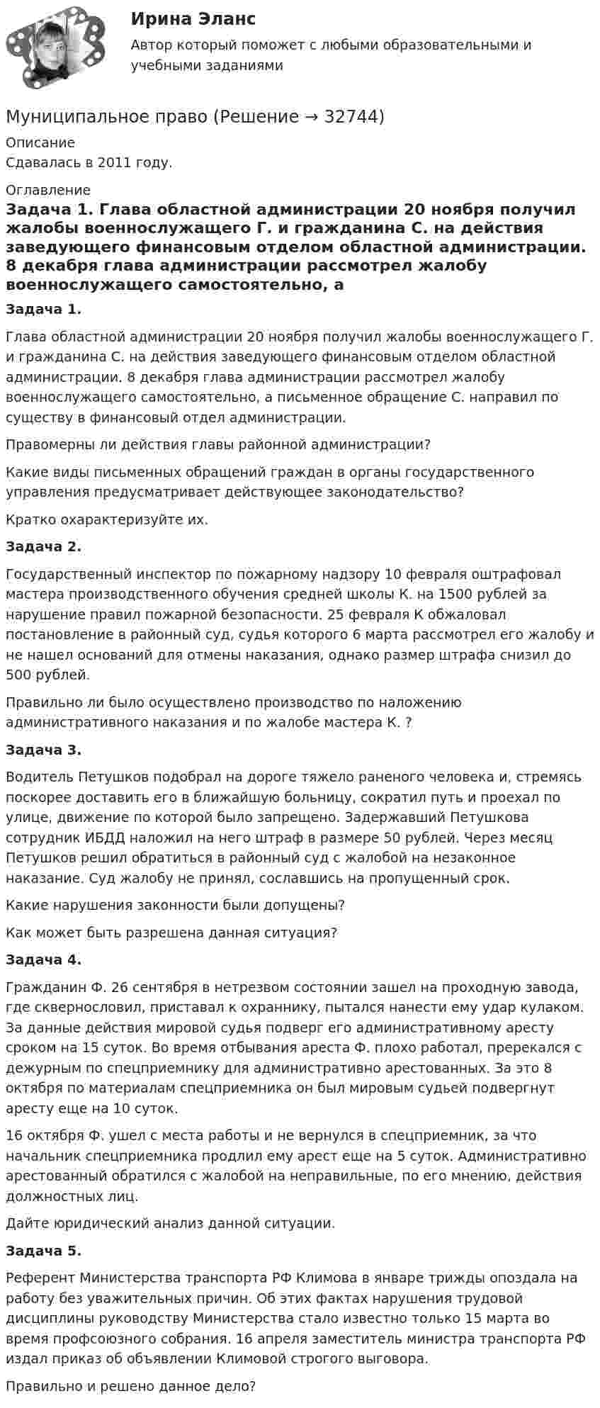      
          Описание
          Сдавалась в 2011 году.  
          Оглавление
           Задача 1.	Глава областной администрации 20 ноября получил жалобы военнослужащего Г. и гражданина С. на действия заведующего финансовым отделом областной администрации. 8 декабря глава администрации рассмотрел жалобу военнослужащего самостоятельно, а письменное обращение С. направил по существу в финансовый отдел администрации.	Правомерны ли действия главы районной администрации?	Какие виды письменных обращений граждан в органы государственного управления предусматривает действующее законодательство?	Кратко охарактеризуйте их. Задача 2.	Государственный инспектор по пожарному надзору 10 февраля оштрафовал мастера производственного обучения средней школы К. на 1500 рублей за нарушение правил пожарной безопасности. 25 февраля К обжаловал постановление в районный суд, судья которого 6 марта рассмотрел его жалобу и не нашел оснований для отмены наказания, однако размер штрафа снизил до 500 рублей.	Правильно ли было осуществлено производство по наложению административного наказания и по жалобе мастера К. ? Задача 3.	Водитель Петушков подобрал на дороге тяжело раненого человека и, стремясь поскорее доставить его в ближайшую больницу, сократил путь и проехал по улице, движение по которой было запрещено. Задержавший Петушкова сотрудник ИБДД наложил на него штраф в размере 50 рублей. Через месяц Петушков решил обратиться в районный суд с жалобой на незаконное наказание. Суд жалобу не принял, сославшись на пропущенный срок. 	Какие нарушения законности были допущены?	Как может быть разрешена данная ситуация? Задача 4.	Гражданин Ф. 26 сентября в нетрезвом состоянии зашел на проходную завода, где сквернословил, приставал к охраннику, пытался нанести ему удар кулаком. За данные действия мировой судья подверг его административному аресту сроком на 15 суток. Во время отбывания ареста Ф. плохо работал, пререкался с дежурным по спецприемнику для административно арестованных. За это 8 октября по материалам спецприемника он был мировым судьей подвергнут аресту еще на 10 суток.	16 октября Ф. ушел с места работы и не вернулся в спецприемник, за что начальник спецприемника продлил ему арест еще на 5 суток. Административно арестованный обратился с жалобой на неправильные, по его мнению, действия должностных лиц.	Дайте юридический анализ данной ситуации. Задача 5.	Референт Министерства транспорта РФ Климова в январе трижды опоздала на работу без уважительных причин. Об этих фактах нарушения трудовой дисциплины руководству Министерства стало известно только 15 марта во время профсоюзного собрания. 16 апреля заместитель министра транспорта РФ издал приказ об объявлении Климовой строгого выговора.	Правильно и решено данное дело? 
            
            
            муниципальное правоМуниципальное правоМуниципальное правоМуниципальное право (1/1) ММУ 2024гМуниципальное право 72 вопроса СИНЕРГИЯ МТИ 2022МУНИЦИПАЛЬНОЕ ПРАВО Вариант 1 ПКЗМуниципальное право вариант 4.Мультимедиа технологии Blender контрольные работыМультимедиа технологии Blender практические работыМультимедиа технологии ДГТУМультимедийная журналистика ММУ 2023г.Мультимедийный инструмент, используемый для докладов или сообщений для повышения выразительности выступления и более убедительной и наглядной иллюстрации описываемых фактов и явлений называется ...Мультипликатор … предложения – это коэффициент, характеризующий увеличение денег на депозитных счетах коммерческих банков при предоставлении кредитовМультипликатор совокупных расходов равен отношению …