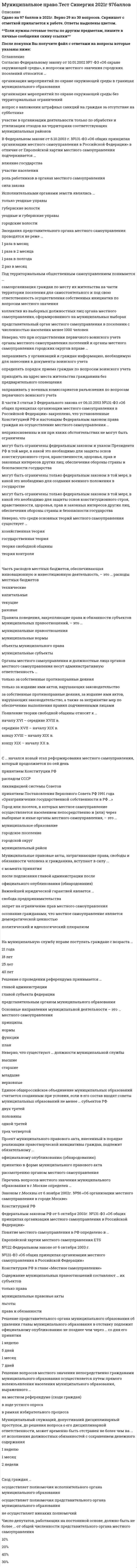   
          Описание
          103  вопроса с ответами к тестуСдано на 90 баллов из 100 ОтличноТак как вопросов много оценка может варьироваться при сдаче от 83 до 100 баллов﻿Год сдачи - 2017-2021.Верные ответы выделены зелёным цветом в файлеПосле покупки Вы получите файл с ответами на вопросы которые указаны ниже:***(Если нужна помощь с другими предметами или сдачей тестов онлайн, пишите в личные сообщения)  
          Оглавление
          1. … можно отнести к актам высшей юридической силы в системе муниципальных правовых актов, имеющим прямое действие на всей территории муниципального образованияАкты главы местной администрацииОформленные в виде правовых актов решения, принятые на местном референдумеУстав муниципального образованияАкты главы муниципального образования2. … от имени муниципального образования владеют, пользуются и распоряжаются муниципальным имуществомОрганы местного самоуправленияОрганы государственной власти субъектов федерацииФедеральные органы государственной власти3. В переводе с латинского municipium означает «…»самоуправляющаяся общинавласть народаместное право4. В поселении, где численность жителей, обладающих избирательным правом, составляет не более 100 человек, функции представительного органа местного самоуправления осуществляет …сход гражданконференция жителейопрос жителей5. В собственности поселений …могут находиться автомобильные дороги местного значения в границах населенных пунктов поселения, а также имущество, предназначенное для обслуживания таких автомобильных дорогможет находиться имущество, предназначенное для обеспечения общедоступного и бесплатного дошкольного, начального общего, основного общего, среднего (полного) общего образования, а также предоставления дополнительного образования и организации отдыха детей в каникулярное времяможет находиться жилищный фонд социального использования для обеспечения малоимущих граждан6. В соответствии с Федеральным законом «Об общих принципах организации местного самоуправления в РФ» в структуре органов местного самоуправления обязательно наличие …главы муниципального образованияпредставительного органа муниципального образованияместной администрацииизбирательной комиссииконтрольно-ревизионного органа7. В состав муниципальных районов не могут входить …межселенные территориитерритории городских и сельских поселенийтерритории городских округов8. В состав территории поселения входят земли …независимо от формы собственности и целевого назначениянаходящиеся в частной и муниципальной собственностинаходящиеся только в собственности муниципалитета9. В целях определения соответствия муниципального служащего замещаемой им должности муниципальной службы проводится …ежегодный квалификационный экзаменмуниципальный конкурсаттестация муниципального служащего10. Высшим должностным лицом муниципального образования, обладающим собственными полномочиями по решению вопросов местного значения, является глава …муниципального образованияконтрольно-ревизионного органаизбирательной комиссии11. Глава местной администрации в пределах своих полномочий издает …законыраспоряженияуказырешения12. Глава муниципального образования в пределах своих полномочий издает …распоряженияуказызаконырешения13. Город или поселок, в котором местное самоуправление осуществляется населением непосредственно и (или) через выборные и иные органы местного самоуправления,– это …внутригородская территория города федерального значениягородское поселениесельское поселениемуниципальный районгородской округ14. Городское поселение, которое не входит в состав муниципального района и органы местного самоуправления которого решают вопросы местного значения поселения и муниципального района, называется …городским округомсельским поселениемгородским поселениемвнутригородской территорией города федерального значениямуниципальным районом15. Границы муниципального района, как правило, устанавливаются с учетом …пешей доступности до его административного центра и обратно в течение рабочего дня для жителей всех поселений, входящих в его составтранспортной доступности до его административного центра и обратно в течение недели для жителей всех поселений, входящих в его составтранспортной доступности до его административного центра и обратно в течение рабочего дня для жителей всех поселений, входящих в его состав16. Границы сельского поселения, в состав которого входят два и более населенных пункта, как правило, устанавливаются с учетом …пешеходной доступности до его административного центра и обратно в течение двух рабочих днейтранспортной доступности до его административного центра и обратно в течение рабочего дня для жителей всех населенных пунктов, входящих в его составпешеходной доступности до его административного центра и обратно в течение рабочего дня для жителей всех населенных пунктов, входящих в его состав17. Для обсуждения проектов муниципальных правовых актов по вопросам местного значения с участием жителей муниципального образования представительным органом муниципального образования, главой муниципального образования могут проводиться …муниципальные выборыпикетированияпубличные слушания18. Изменение границ муниципального образования осуществляется …законом субъекта Российской Федерациифедеральным законом Российской Федерациипостановлением Совета Федерации19. Исполнительно-распорядительным органом муниципального образования, наделенным уставом муниципального образования полномочиями по решению вопросов местного значения, является …глава муниципального образованияместная администрацияпредставительный орган муниципального образования20. К муниципальным служащим относится …юрисконсульт местной администрациидепутат представительного органа местного самоуправления -уборщица местной администрации21. Межселенная территория – это территория, находящаяся …внутри границ городского округавне границ поселенийвнутри границ поселений22. Муниципальный служащий вправе …заниматься предпринимательской деятельностью через доверенных лицзаниматься педагогической, научной и иной творческой деятельностьюбыть депутатом Государственной Думы РФбыть выборным должностным лицом местного самоуправления23. Неверно, что … относится к вопросам местного значения муниципального районаорганизация освещения улиц и установки указателей с названиями улиц и номерами домов в поселениисоздание условий для предоставления транспортных услуг населению и организация транспортного обслуживания населения между поселениями в границах муниципального районаорганизация мероприятий межпоселенческого характера по охране окружающей среды24. Неверно, что … следует отнести к вопросам местного значения поселенияустановление, изменение и отмена местных налогов и сборов поселенияорганизация охраны общественного порядка муниципальной милициейвладение, пользование и распоряжение имуществом, находящимся в муниципальной собственности поселения25. Неверно, что в структуру органов местного самоуправления входит …местная администрацияглава муниципального образованияфедеральное собраниепредставительный орган муниципального образования26. Неверно, что к исключительной компетенции представительного органа муниципального образования относится …определение порядка управления и распоряжения имуществом, находящимся в муниципальной собственностипринятие устава муниципального образования и внесение в него изменений и дополненийразработка и исполнение местного бюджета27. Неверно, что перечень вопросов местного значения городского поселения определен …Федеральным законом РФ от 6 октября 2003 г. № 131-ФЗ «Об общих принципах местногосамоуправления в РФ»распоряжением главы администрации городского поселенияКонституцией РФ28. Неверно, что предметом муниципального права является …совокупность правовых актов, регулирующих общественные отношения, возникающие в ходе осуществления местного самоуправлениясовокупность общественных отношений, возникающих в ходе осуществления местного самоуправлениясовокупность способов регулирования общественных отношений, возникающих в ходе осуществления местного самоуправления29. Неверно, что при численности населения поселения от 1 000 до 10 000 человек численность депутатов представительного органа поселения может быть менее …15 человек10 человек7 человек30. Неверно, что численность депутатов представительного органа муниципального района может быть менее …10 человек15 человек7 человек31. Нормативный правовой акт, принятый представительным органом муниципального образования, направляется в печатный орган муниципального образования для обнародованияглаве местной администрации для подписания и обнародованияглаве муниципального образования для подписания и обнародования32. Самоорганизация граждан по месту их жительства на части территории поселения, внутригородской территории города федерального значения, городского округа, внутригородского района для самостоятельного и под свою ответственность осуществления собственных инициатив по вопросам местного значения называется...территориальным общественным самоуправлениемСходом гражданМуниципальными выборами33. Один или несколько объединенных общей территорией населенных пунктов, не являющихся муниципальными образованиями, в которых местное самоуправление осуществляется населением непосредственно и (или) через выборные и иные органы городским округомсельским поселениемгородским поселениемвнутригородской территорией города федерального значениямуниципальным районом34. Часть территории города федерального значения, в границах которой местное самоуправление осуществляется населением непосредственно и(или) через выборные и иные органы местного самоуправления называется… городским округомсельским поселениемгородским поселениемвнутригородской территорией города федерального значениямуниципальным районом35. Федеральный закон РФ № 131-ФЗ «Об общих принципах организации местного самоуправления в России был принятВ 2005 гВ 1995 гВ 2003 г36. Органами местного самоуправления по вопросам местного значения принимаются … муниципальные правовые актызаконы субъектов Федерациифедеральные законы37. Организация, осуществляющая территориальное общественное самоуправление, в соответствии с ее уставом, может являться юридическим лицом и подлежит государственной регистрации в организационно-правовой форме … акционерного обществанекоммерческой организацииобщества с ограниченной ответственностью38. Объединение двух и более поселений, не влекущее изменения границ иных муниципальных образований, осуществляется … с учетом мнения населения, выраженного представительными органами каждого из объединяемых поселенийединоличным решением глав поселенийс согласия населения каждого из поселений, выраженного путем голосования39. Органы местного самоуправления от имени муниципального образования вправе … передавать муниципальное имущество во временное или в постоянное пользование физическим и юридическим лицамотчуждать муниципальное имуществосовершать иные сделки с государственной собственностью, находящейся в границах муниципального образования40. Ответственность депутатов, членов выборных органов местного самоуправления, выборных должностных лиц местного самоуправления наступает в форме … Тип ответа: Одиночный выборреституцииреферендумаотзыва41. Представительный орган муниципального образования по вопросам, отнесенным к его компетенции, принимает … постановленияуказырешения42. Несколько поселений и межселенных территорий, объединенных общей территорией, в границах которой местное самоуправление осуществляется в целях решения вопросов местного значения межпоселенческого характера, называются … внутригородской территорией города федерального значениягородским округомгородским поселениеммуниципальным райономсельскими поселениями43. Согласно Федеральному закону от 7.04.1999г. №70-ФЗ «О статусе наукограда Российской Федерации», статус наукограда присваивается муниципальному образованию Правительством РФ на … 15 лет20 лет5 лет10 лет44. Решение о проведении референдума принимается … главой администрацииглавой субъекта федерациипредставительным органом муниципального образования45. Особенности осуществления местного самоуправления на приграничных территориях в настоящее время определяются ... *Федеральным законом РФ от 31.05.1996г. №61-ФЗ «Об обороне»*Федеральным законом РФ от 6 октября 2003г. №131-ФЗ «Об общих принципах организации местного самоуправления в Российской Федерации»*Федеральным законом от 1.04.1993г. №4730-I «О Государственной границе Российской Федерации»46. Содержание муниципальных правоотношений составляют … их субъектов муниципальные правовые актыльготыправа и обязанноститолько права47. Перечень вопросов местного значения муниципального образования в г.Москве определен … *Законом г.Москвы от 6 ноября 2002г. №56 «Об организации местного самоуправления в городе Москве»*Конституцией РФ*Федеральным законом РФ от 6 октября 2003г. №131-ФЗ «Об общих принципах организации местного самоуправления в Российской Федерации»48. Заседания представительного органа местного самоуправления проводятся не реже … 1 раза в полгода2 раз в месяц1 раза в месяц1 раза в 2 месяца49. Под территориальным общественным самоуправлением понимается … *самоорганизация граждан по месту их жительства на части территории поселения для самостоятельного и под свою ответственность осуществления собственных инициатив по вопросам местного значения*представительный орган местного самоуправления в поселении с численностью населения менее 1000 человек*коллектив из выборных должностных лиц органа местного самоуправления, сформированного на муниципальных выборах50. Решение представительного органа муниципального образования об удалении главы муниципального образования в отставку подлежит официальному опубликованию не позднее чем через … со дня его принятия 7 дней1 неделю5 дней1 месяц51. Органы местного самоуправления … выступать соучредителями межмуниципального печатного средства массовой информации не имеют правамогуттолько в случаях, регламентированных судом, имеют право52. Полномочия органов местного самоуправления по решению вопросов развития малого и среднего предпринимательства прописаны в … *Федеральном законе от 06.10.2003 №131-ФЗ «Об общих принципах организации местного самоуправления в Российской Федерации»*Федеральном законе от 24.07. №209-ФЗ «О развитии малого и среднего предпринимательства в Российской Федерации»*статье 23 Гражданского кодекса РФ*главе 8 Конституции РФ53. Органы местного самоуправления и должностные лица органов местного самоуправления несут административную ответственность … *только за собственные противоправные деяния*только за издание ими актов, нарушающих законодательство*за собственные противоправные деяния, за издание ими актов, нарушающих законодательство, а также за непринятие мер по обеспечению выполнения правил подчиненными лицами54. Неверно, что существуют … должности муниципальной службы младшиестаршиеверховныевысшие55. Единое общероссийское объединение муниципальных образований считается созданным при условии, если в его состав входят советы муниципальных образований не менее … субъектов РФ двух третейполовиныодной третейтрех четвертой56. Неверно, что среди основных теорий местного самоуправления существует … хозяйственная теориягосударственная теориятеория свободной общинытеория контроля57. Основные направления муниципальной деятельности – это … местного самоуправления нормыфункциипланпринципы58. Исполнительными органами земств являлись … уездные и губернские управыгородские волостигубернские волоститолько уездные управы59. Устав муниципального образования подлежит государственной регистрации в … территориальном органе Министерства юстиции РФпредставительном органе местного самоуправленияпредставительном органе субъекта РФ60. Появление теории свободной общины относят к … концу XVIII – началу XIX в.концу XIX – началу XX в.середине XVII – началу XIX в.началу XVI – середине XVIII в.61. Часть расходов местных бюджетов, обеспечивающая инновационную и инвестиционную деятельность, – это … расходы местных бюджетов техническиекапитальныетекущиеразовые62. Нарушение срока издания муниципального правового акта, необходимого для реализации решения, принятого путем прямого волеизъявления населения, является основанием для … *привлечения к уголовной ответственности главы местной администрации*отзыва выборного должностного лица местного самоуправления, увольнения главы местной администрации или досрочного прекращения полномочий выборного органа местного самоуправления*признания решения, принятого путем прямого волеизъявления населения, недействительным63. Полномочия органов местного самоуправления в области жилищных отношений прописаны в … *статьях 7.32.2 и 23.56 Кодекса РФ об административных правонарушениях*Жилищном кодексе РФ*главе 18 Гражданского кодекса РФ*Федеральном законе от 06.10.2003 №131-ФЗ «Об общих принципах организации местного самоуправления в Российской Федерации»64. Устав муниципального образования принимается … *представительным органом субъекта РФ*исполнительным органом местного самоуправления*представительным органом муниципального образования65. С … начался новый этап реформирования местного самоуправления, который продолжается по сей день *ликвидацией системы Советов*принятием Конституции РФ*принятием Постановления Верховного Совета РФ 1991 года «Оразграничении государственной собственности в РФ …»*распадом СССР66. Число депутатов, работающих на постоянной основе, должно быть не более … от общей численности представительного органа местного самоуправления 10%20%40%30%67. Решение вопросов местного значения непосредственно гражданами муниципального образования осуществляется путем прямого волеизъявления населения муниципального образования, выраженного … в рамках избирательного процессав ходе устного опросана местном референдуме (сходе граждан)68. Правила поведения, закрепляющие права и обязанности субъектов муниципальных правоотношений, – это … муниципальные правоотношенияобъекты муниципального правамуниципальные нормымуниципальные субъекты69. Неверно, что общие гарантии местного самоуправления могут быть … правовымиполитическимидуховно-культурнымиэкономическими70. Представительный орган муниципального образования обязан назначить местный референдум в течение … со дня поступления в представительный орган муниципального образования документов, на основании которых назначается местный референдум 90 дней10 дней30 дней71. Муниципальный служащий, допустивший дисциплинарный проступок, до решения вопроса о его дисциплинарной ответственности, может временно быть отстранен не более чем на … от исполнения должностных обязанностей с сохранением денежного содержания 1 неделю1 месяц2 недели72. Органы местного самоуправления городских округов … на создание, реорганизацию и ликвидацию муниципальных образовательных организаций не имеют правабез ограничений имеют правоза исключением создания организаций высшего образования имеют правочерез обращение в суд имеют право73. Система средств и институтов, обеспечивающих реальную возможность реализации гражданами права на местное самоуправление, – это … местного самоуправления организацияструктурагарантииоснова74. В Федеральном законе РФ от 6.10.2003г. № 131-ФЗ «Об общих принципах организации местного самоуправления в Российской Федерации» межмуниципальному сотрудничеству посвящены … глава 11 и статья 8статьи 82.3 и 82.4статья 40 и пункт 2 статьи 69глава 9 и статья 875. Для долевого финансирования инвестиционных программ и проектов развития общественной инфраструктуры муниципальных образований из фонда муниципального развития, образованного в составе расходов бюджета субъекта РФ, предусмотрены … субсидииакциидотациисубвенции76. Основателями общественной теории местного самоуправления являлись … А.Д. Градовский и В.П. БезобразовР. Гнейст и Л. ШтейнО. Ресслер и Р. МольЖ.-Г. Турэ и А. Токвиль77. Вопросы режима и использования муниципального имущества решаются в соответствии … с главой 8 Конституции РФсо статьей 215 Гражданского кодекса РФс параграфом 4 Гражданского кодекса РФс главой 7 Федерального закона от 06.10.2003 №131-ФЗ «Об общих принципах организации местного самоуправления в Российской Федерации»78. Сход граждан … осуществляет полномочия исполнительного органа муниципального образования осуществляет полномочия представительного органа муниципального образованияне осуществляет никаких полномочий79. Дотации – это … бюджетные средства, поступающие безвозмездно и безвозвратно для покрытия текущих расходовбюджетные средства на осуществление определенных целевых расходоввыплаты на условиях долевого финансирования целевых расходов80. На муниципальную службу вправе поступать граждане с возраста … 21 года18 лет25 лет40 лет81. Территориальное общественное самоуправление (ТОС) считается учрежденным с момента … проведения первого организационного собрания ТОСвнесения долей участниками ТОСрегистрации устава ТОС82. Решение, принятое на местном референдуме, … *подлежит утверждению в Центральной избирательной комиссии РФ*подлежит обязательному исполнению на территории муниципального образования и не нуждается в утверждении какими-либо органами государственной власти, их должностными лицами или органами местного самоуправления*утверждается представительным органом власти и подлежит исполнению после подписания главой органа местного самоуправления83. Согласно Федеральному закону от 10.01.2002 №7-ФЗ «Об охране окружающей среды», к вопросам местного значения городских поселений относится … *организация мероприятий по охране окружающей среды в границах муниципального образования*организация мероприятий по охране окружающей среды без территориальных ограничений*вопрос о наложении штрафных санкций на граждан за отсутствие на субботнике*участие в организации деятельности только по обработке и утилизации отходов на территориях соответствующих муниципальных районов84. Важнейшей юридической гарантией является … свобода предпринимательствазапрет на ограничение прав местного самоуправленияосознание гражданами, что местное самоуправление является демократической ценностьюполитический и идеологический плюрализм85. Проект муниципального правового акта, внесенный в порядке реализации правотворческой инициативы граждан, подлежит обязательному …официальному опубликованию (обнародованию)принятию в форме муниципального правового актарассмотрению органом местного самоуправления86. Единое общероссийское объединение муниципальных образований … вмешиваться в деятельность муниципальных образований, советов муниципальных образований субъектов РФ, иных объединений муниципальных образований, ограничивать их деятельность *не вправе*в любых ситуациях праве*в чрезвычайных ситуациях в праве*при военном положении в праве87. Неверно, что одним из путей создания муниципальной собственности в РФ является … *передача муниципальным образованиям в установленном законом порядке федеральной собственности*создание и приобретение муниципальным образованием, органами местного самоуправления объектов муниципальной собственности за счет собственных средств*приобретение органами местного самоуправления объектов муниципальной собственности за счет общественных средств*передача или приобретение в муниципальную собственность объектов негосударственной собственности (частной, общественных организаций и т.п.)88. Неверно, что при осуществлении первичного воинского учета органы местного самоуправления поселений и органы местного самоуправления городских округов вправе … *запрашивать у организаций и граждан информацию, необходимую для занесения в документы воинского учета*определять порядок приема граждан по вопросам воинского учета*приходить на адрес места жительства гражданина без предварительного оповещения *запрашивать у военных комиссариатов разъяснения по вопросам первичного воинского учета89. Неверно, что по Федеральному закону РФ от 6.10.2003г. №131-ФЗ «Об общих принципах организации местного самоуправления в Российской Федерации» совет муниципальных образований субъекта РФ образуется в целях … *организации взаимодействия органов местного самоуправления*выражения и защиты общих интересов муниципальных образований в каждом субъекте РФ*последующего объединения органов местного самоуправления под началом одного главы муниципального образования90. Жителями города Москвы, согласно закону г. Москвы от 6.11.2002г. №56 «Об организации местного самоуправления в городе Москве», считаются … *только те граждане РФ, которые фактически проживают в городе Москве не менее 5 лет*граждане РФ, имеющие место жительства в городе Москве независимо от сроков проживания и места рождения*только граждане РФ, рожденные и имеющие место жительства (независимо от сроков проживания) в городе Москве91. В группу социальных общностей как субъект муниципальных правоотношений … *входит многонациональный народ России *входят депутаты представительных органов местного самоуправления *входят органы территориального общественного самоуправления *входят муниципальные образования92. В Федеральном законе от 06.10.2003 №131-ФЗ «Об общих принципах организации местного самоуправления в Российской Федерации» отдельная статья, посвященная судебной защите, … *отсутствует *находится в главе 7 «Муниципальные правовые акты» *находится в главе 10 «Ответственность органов местного самоуправления и должностных лиц местного самоуправления, контроль и надзор за их деятельностью *находится в главе 1 «Общие положения»93. Бюджет муниципального образования складывается … *только из доходов *доходов, расходов и бюджетных ссуд *только из расходов *только доходов и расходов94. Некоммерческие организации муниципальных образований осуществляют свою деятельность в соответствии … *только с Гражданским кодексом РФ и федеральным законом о некоммерческих организациях *с Гражданским кодексом РФ, Уголовным кодексом РФ, Федеральным законом о некоммерческих организациях и иными федеральными законами *с Гражданским кодексом РФ, федеральным законом о некоммерческих организациях и иными федеральными законами95. Должность главы муниципального образования входит в систему органов местного самоуправления … *в обязательном порядке *в зависимости от типа муниципального образования *по желанию населения *по распоряжению Президента РФ96. Понятие местного самоуправления в РФ определено в … *Европейской хартии местного самоуправления ETS №122 *Федеральном законе от 6 октября 2003 г. №131-ФЗ «Об общих принципах организации местного самоуправления в Российской Федерации» *Конституции РФ в главе «Местное самоуправление»97. В части 3 статьи 3 Федерального закона от 06.10.2003 №131-ФЗ «Об общих принципах организации местного самоуправления в Российской Федерации» закреплено, что установленные Конституцией РФ и настоящим Федеральным законом права граждан на осуществление местного самоуправления … *неприкосновенны и ни при каких обстоятельствах не могут быть ограничены *могут быть ограничены федеральным законом и указом Президента РФ в той мере, в какой это необходимо для защиты основ конституционного строя, нравственности, здоровья, прав и законных интересов других лиц, обеспечения обороны страны и безопасности государства *могут быть ограничены только федеральным законом в той мере, в какой это необходимо для создания военного положения в государстве *могут быть ограничены только федеральным законом в той мере, в какой это необходимо для защиты основ конституционного строя, нравственности, здоровья, прав и законных интересов других лиц, обеспечения обороны страны и безопасности государства98. Управление муниципальной собственностью относится к ведению … *органов местного самоуправления (ОМС) *главы муниципального образования *выборных лиц из населения *муниципальных унитарных предприятий (МУП)99.Муниципальные правовые акты, затрагивающие права, свободы и обязанности человека и гражданина, вступают в силу … *с момента принятия *после подписания главой администрации *после официального опубликования (обнародования)100. В Федеральном законе от 6.10.2003 г. №131-ФЗ «Об общих принципах организации местного самоуправления в Российской Федерации» в отличие от Европейской хартии местного самоуправления подчеркивается … *влияние государства *участие населения *роль работников в органах местного самоуправления *сила закона101. Полномочия органов местного самоуправления в области использования автомобильных дорог и осуществления дорожной деятельности прописаны в … *главе 8 Конституции РФ *статье 11.21 Кодекса РФ об административных правонарушениях *Федеральном законе от 06.10.2003 №131-ФЗ «Об общих принципах организации местного самоуправления в Российской Федерации» *Федеральном законе от 8.11.2007 № 257-ФЗ «Об автомобильных дорогах и о дорожной деятельности в Российской Федерации и о внесении изменений в отдельные законодательные акты Российской Федерации»102. Неверно, что Устав муниципального образования должен определять … *порядок формирования, утверждения и исполнения местного бюджета, а также порядок контроля за его исполнением в соответствии с Бюджетным кодексом РФ *ответственность органов местного самоуправления, основания и порядок привлечения к уголовной ответственности должностных лиц органов местного самоуправления *формы, порядок и гарантии участия населения в решении вопросов местного значения, в том числе путем образования органов территориального общественного самоуправления103. Неверно, что   установление границ территорий и наименований муниципальных образований осуществляются с учетом … *исторических и иных местных традиций *географических и градостроительных особенностей *расположения транспортных коммуникаций *опроса населения 
          Список литературы
          Тема 1. Понятие муниципального права как отрасли права Тема 2. Понятия местного самоуправления и территориальных основ местного самоуправления Тема 3. Организационные основы местного самоуправления Тема 4. Правотворческая деятельность органов местного самоуправления. Муниципальные правовые акты Тема 5. Формы прямого осуществления населением местного самоуправления Тема 6. Финансово-экономическая основа местного самоуправления Тема 7. Полномочия органов местного самоуправления по решению вопросов, находящихся в их ведении Тема 8. Гарантии местного самоуправления. Ответственность органов и должностных лиц местного самоуправления Тема 9. Особенности организации местного самоуправления на отдельных территориях РФ Тема 10. Межмуниципальное сотрудничество в РФ 
            
            
            Муниципальное право (тест с ответами Синергия)Муниципальное управление и местное самоуправление (тест с ответами Синергия)Муниципальное управление.Обязательные задания МЭБИК (тест 25 вопросов)МФПУ Синергия (Sinergiy) Ответы на тесты по предмету «Русский язык и культура речи» 2021-2022гМФПУ Синергия Макроэкономическое планирование и прогнозирование Ответы на тестМФПУ Синергия Римское право сборник ответов на 2021 - 2002 гМФПУ Синергия тест ОТВЕТЫ экзамен Иностранный (английский) язык в сфере юриспруденции 2 семестрМощность, расходуемая в схеме равна 4620Вт. Найти ток фазы, если Uл=220В, нагрузка симметричная[МТИ МосТех] ОТВЕТЫ. Менеджмент тест (93/100 баллов + все ответы МОИ Итоговая аттестация)(МУИВ (им Витте), 2021 год) Теория вероятностей и математическая статистика Тесты №№1,2,3 (вопросы с правильными ответами)(МУИВ Математика) Если в некоторой δ-окрестности точки M₀(x₀;y₀) выполнено неравенство f(x;y) < f(x₀;y₀), то говорят, что функция z = f(x;y) ______ в точке M₀Мультипликатор расходов выражает степень изменения величины национального дохода в зависимости от изменения величины …Муниципальное право (100 из 100 баллов, все ответы на тест Синергия)Муниципальное право 2021 г. СИНЕРГИЯ