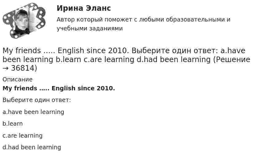      
          Описание
          My friends ….. English since 2010.Выберите один ответ:a.have been learningb.learnc.are learningd.had been learning  
            
            
            My friend never ….. basketball. Выберите один ответ: a.is playing b.playing c.plays d.playMy friends ….. English since 2010. Выберите один ответ: a.have been learning b.learn c.are learning d.had been learningMy friend was ….. going to the cinema. Выберите один ответ: a. the most interested of b. most interested in c. most interested with d. most interested ofMy name is Peter Jones. I am a twenty-four-year-old student from Australia. I study Spanish at London University. My interests are travelling and playing tennis. I don’t like reading or football.My perfect vacation essayMАРКЕТИНГОВЫЕ ИССЛЕДОВАНИЯMАРКЕТИНГОВЫЕ ИССЛЕДОВАНИЯ. Вариант 10Moscow ….. a modern underground system. Выберите один ответ: a.will be b.have been c.has d.had beenMost of the sports articles are ….. Выберите один ответ: a.them b.their c.they d.theirsMost people who went to see the film, ….. the cinema with a warm feeling. Выберите один ответ: a.leave b.were leaving c.are leaving d.will have leftMr Price stood at the window of his office. He had stopped working at last. The building was empty. Everyone has gone home by half past five. Now it was half past six and the street below had emptied.MS Word, MS Excel, MS Power Point.Music ….. by many people in the United States. Выберите один ответ: a.loved b.is loved c.is loving d.lovesMy aunt’s geese ….. nice and white. Выберите один ответ: a. is b. has been c. was d. are