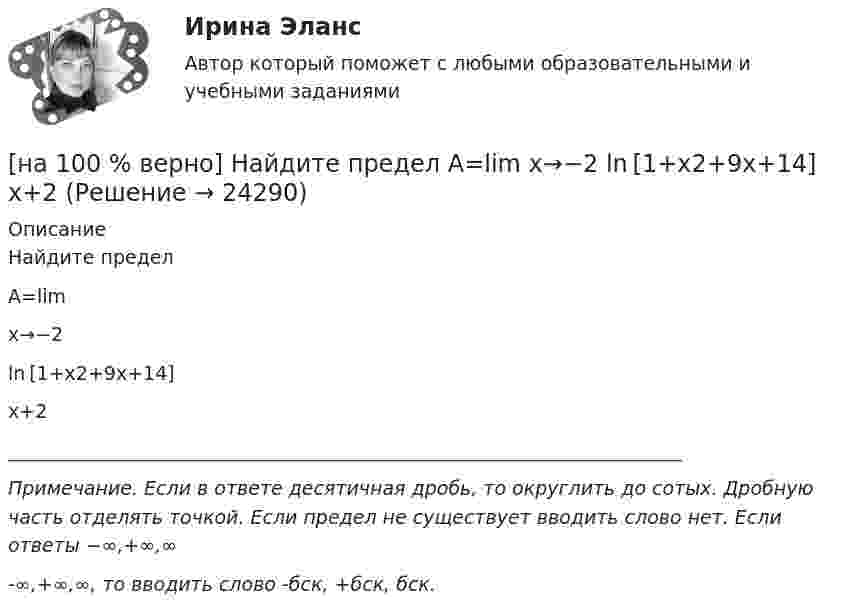     
          Описание
          Найдите пределA=lim x→−2ln [1+x2+9x+14] x+2_______________________________________________________________________Примечание. Если в ответе десятичная дробь, то округлить до сотых. Дробную часть отделять точкой. Если предел не существует вводить слово нет. Если ответы −∞,+∞,∞-∞,+∞,∞, то вводить слово -бск, +бск, бск.  
            
            
            [на 100% верно] Найдите порядок роста бесконечно большой функции  R(x)=[tg (x2−1)]2(x+1)3+(x+1)18√6 при x→−1 относительно функции Q(x)=1x+1.[на 100 % верно] Найдите предел  A=lim   x→−2  ln [1+x2+9x+14]   x+2[на 100% верно] Найдите предел  A=limx→−3arcsin (4(x+3))x2+4x+3.[на 100% верно] Найдите разность A–B двоичных чисел A=1110011110100 и B=10001110011111. В ответ введите абсолютное значение результата вычитания.[на 100% верно] Найдите разность X–Y шестнадцатеричных чисел X=220A и Y=A7A.[на 100% верно] Найдите собственные числа матрицы  006080600[на 100% верно] Найдите собственные числа матрицы  0090170900[на 100% верно] Можно ли при работе с документами в СПС сопровождать текст своими комментариями?[на 100% верно] Монохроматический поток света падает на фотокатод. Электроны, эмиттированные с фотокатода, имеют энергии. 0,3 эВ. Как изменится энергия электрона, если число фотонов в потоке уменьшить в 2 раза?[на 100% верно] Наибольшая сила тока в идеальном колебательном контуре 3 мА, а наибольшее напряжение в конденсаторе 6 мВ. [на 100% верно] На изменение языковой нормы делового общения влияют…[на 100% верно] Найдите матрицу  C=3[45−1−113]+2[221054][на 100% верно] Найдите матрицу D=λCA+μCB, если  A=[−5−1−33],B=[−2221],C=⎡⎣⎢3341−5−1⎤⎦⎥,  λ=−1,μ=−2.[на 100% верно] Найдите площадь параллелограмма, построенного на векторах:  a¯¯¯=(16,−4,−4)  b¯¯=(0,1,−1)