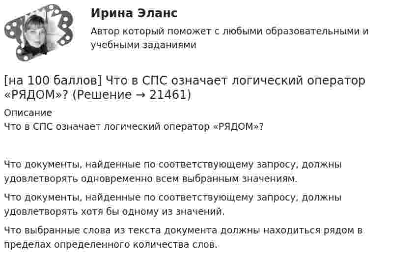     
          Описание
          Что в СПС означает логический оператор «РЯДОМ»?	Что документы, найденные по соответствующему запросу, должны удовлетворять одновременно всем выбранным значениям.		Что документы, найденные по соответствующему запросу, должны удовлетворять хотя бы одному из значений.		Что выбранные слова из текста документа должны находиться рядом в пределах определенного количества слов.  
            
            
            [на 100 баллов] Что включает в себя этика деловых отношений?[на 100 баллов] Что в СПС означает логический оператор «РЯДОМ»?[на 100% верно] Ask the questions to the words and phrases in bold. The firm imports wine from South America. – What ... the firm ....?[на 100% верно] Ask the questions to the words and phrases in bold. They travel overseas on business twice a year. – How often ... they ... overseas on business?[на 100% верно] Choose all TRUE statements according to the text.  Flat organizations are that everyone knows exactly what management wants since they all report to the highest level.   Flat organization allows everyone [на 100% верно] Choose all TRUE statements according to the text.  If somebody is late, the coworkers don’t talk about it.  Being late doesn’t impact your quality of work.[на 100% верно] Choose all TRUE statements according to the text.  It hurts to know that computer skills are helpful.  You should do your own tasks first but it’s a good idea to help your coworkers with computers.   [на 100 баллов] Тест по Разделу 1. Понятие «безопасность жизнедеятельности» и ее правовое регулирование (НСПК) [на 100 баллов] Требования к таблице, которая будет обрабатываться автофильтром:[на 100 баллов] Укажите верные утверждения о приватизации.[на 100 баллов] Укажите, к какому виду информации относится информация об использовании бюджетных средств.[на 100 баллов] Укажите, к какому виду систем относятся следующие программы: Oracle, Microsoft SQL Server, Microsoft Access.[на 100 баллов] Укажите отличительную черту систем обработки данных.[на 100 баллов]  Укажите печатное издание, публикация в котором не является официальной ни для какого нормативного акта.