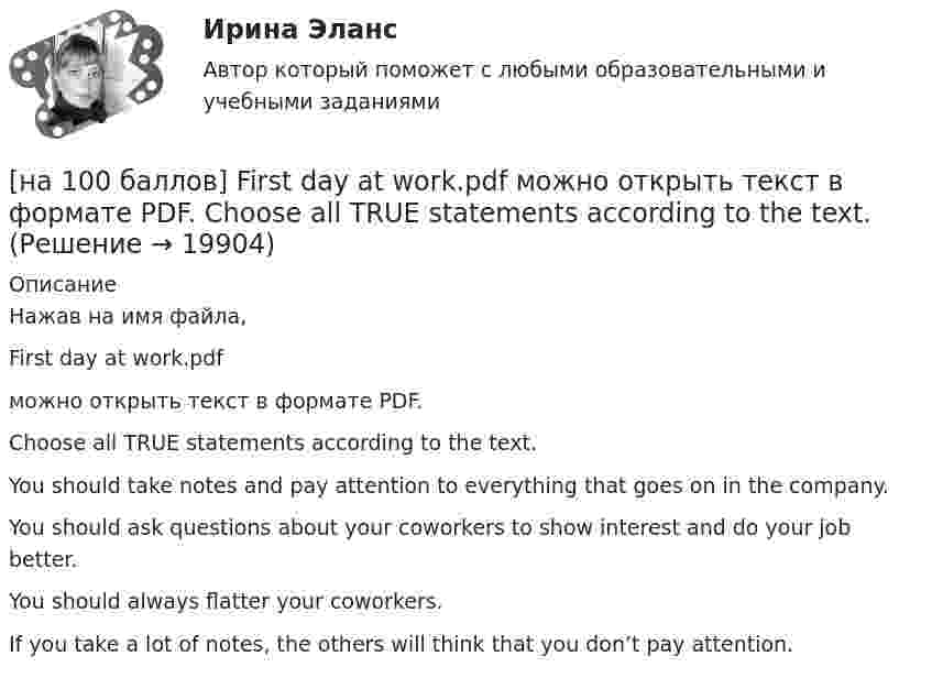     
          Описание
          Нажав на имя файла,First day at work.pdfможно открыть текст в формате PDF.Choose all TRUE statements according to the text.You should take notes and pay attention to everything that goes on in the company. You should ask questions about your coworkers to show interest and do your job better. You should always flatter your coworkers.If you take a lot of notes, the others will think that you don’t pay attention.  
            
            
            [на 100 баллов] First day at work.pdf .  Choose all TRUE statements according to the text.[на 100 баллов] First day at work.pdf  можно открыть текст в формате PDF.  Choose all TRUE statements according to the text.[на 100 баллов] Future Plans.pdf  можно открыть текст в формате PDF.  Choose all TRUE statements according to the text.[на 100 баллов] Google Chrome – это…[на 100 баллов] Making contacts networking.pdf  Choose all TRUE statements according to the text. [на 100 баллов] Organizational structure.pdf  Choose all TRUE statements according to the text.[на 100 баллов] Put the adjective or adverb in brackets into comparative or superlative form according to the meaning.  This is ...  movie I have ever seen. (bad)Мяч упал со скоростью 0 = 20 м/с и, ударившись о мостовую, отскочил вверх, при этом скорость его стала  = 15 м/с. Определить изменение импульса мяча, если потери кинетической энергии составляют T = 8,75 Дж. -3,5 кг•м/с[на 100 баллов] Ask the question to the words and phrases in bold.  The accountant discovered some serious mistakes in the last report.  What ...  the accountant ...  in the last report?[на 100 баллов] Choose the correct option.  I like the outfit ...  you were wearing yesterday.[на 100 баллов] Choose the correct option.  I worked in Korea for two years ...  I got to know Korean culture and leaned the language.[на 100 баллов] Choose the correct option: sentence with Past Simple Tense or Present Perfect Tense.[на 100 баллов] Complete the sentence with the full negative Present Perfect form of the verb according to its meaning. Our boss/not invite/all/the managers/to/the/meeting.[на 100 баллов] Complete the sentence with the Past Simple Tense of the verb according to its meaning.  Language training ...  (была) the most difficult when I worked for the international company. (be)