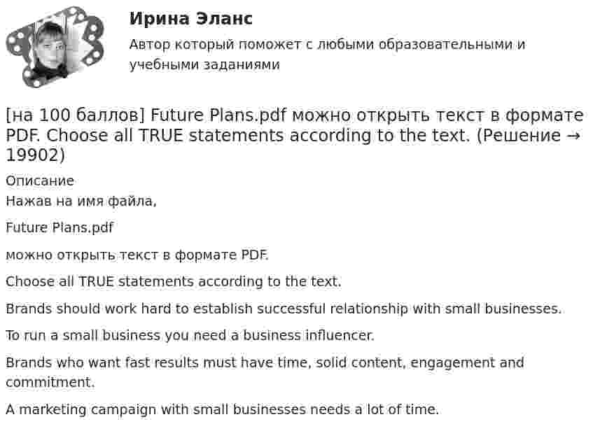     
          Описание
          Нажав на имя файла,Future Plans.pdfможно открыть текст в формате PDF.Choose all TRUE statements according to the text.Brands should work hard to establish successful relationship with small businesses. To run a small business you need a business influencer.Brands who want fast results must have time, solid content, engagement and commitment.A marketing campaign with small businesses needs a lot of time.   
            
            
            [на 100 баллов] First day at work.pdf  можно открыть текст в формате PDF.  Choose all TRUE statements according to the text.[на 100 баллов] Future Plans.pdf  можно открыть текст в формате PDF.  Choose all TRUE statements according to the text.[на 100 баллов] Google Chrome – это…[на 100 баллов] Making contacts networking.pdf  Choose all TRUE statements according to the text. [на 100 баллов] Organizational structure.pdf  Choose all TRUE statements according to the text.[на 100 баллов] Put the adjective or adverb in brackets into comparative or superlative form according to the meaning.  This is ...  movie I have ever seen. (bad)[на 100 баллов] What to know before starting your first office job.pdf  можно открыть текст в формате PDF.  Choose all TRUE statements according to the text.[на 100 баллов] Ask the question to the words and phrases in bold.  The accountant discovered some serious mistakes in the last report.  What ...  the accountant ...  in the last report?[на 100 баллов] Choose the correct option.  I like the outfit ...  you were wearing yesterday.[на 100 баллов] Choose the correct option.  I worked in Korea for two years ...  I got to know Korean culture and leaned the language.[на 100 баллов] Choose the correct option: sentence with Past Simple Tense or Present Perfect Tense.[на 100 баллов] Complete the sentence with the full negative Present Perfect form of the verb according to its meaning. Our boss/not invite/all/the managers/to/the/meeting.[на 100 баллов] Complete the sentence with the Past Simple Tense of the verb according to its meaning.  Language training ...  (была) the most difficult when I worked for the international company. (be)[на 100 баллов] Complete the sentence with the Present Perfect Tense of the verb according to its meaning. Our company/begin/some/new/sales/online.