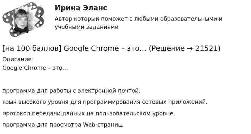     
          Описание
          Google Chrome – это…	программа для работы с электронной почтой.		язык высокого уровня для программирования сетевых приложений.		протокол передачи данных на пользовательском уровне.		программа для просмотра Web-страниц.  
            
            
            [на 100 баллов] Future Plans.pdf  можно открыть текст в формате PDF.  Choose all TRUE statements according to the text.[на 100 баллов] Google Chrome – это…[на 100 баллов] Making contacts networking.pdf  Choose all TRUE statements according to the text. [на 100 баллов] Organizational structure.pdf  Choose all TRUE statements according to the text.[на 100 баллов] Put the adjective or adverb in brackets into comparative or superlative form according to the meaning.  This is ...  movie I have ever seen. (bad)[на 100 баллов] What to know before starting your first office job.pdf  можно открыть текст в формате PDF.  Choose all TRUE statements according to the text.[на 100 баллов] Write interrogative sentence in Present Perfect Tense form according to the translation. How long/you/make/the report?[на 100 баллов] Choose the correct option.  I like the outfit ...  you were wearing yesterday.[на 100 баллов] Choose the correct option.  I worked in Korea for two years ...  I got to know Korean culture and leaned the language.[на 100 баллов] Choose the correct option: sentence with Past Simple Tense or Present Perfect Tense.[на 100 баллов] Complete the sentence with the full negative Present Perfect form of the verb according to its meaning. Our boss/not invite/all/the managers/to/the/meeting.[на 100 баллов] Complete the sentence with the Past Simple Tense of the verb according to its meaning.  Language training ...  (была) the most difficult when I worked for the international company. (be)[на 100 баллов] Complete the sentence with the Present Perfect Tense of the verb according to its meaning. Our company/begin/some/new/sales/online.[на 100 баллов] First day at work.pdf .  Choose all TRUE statements according to the text.