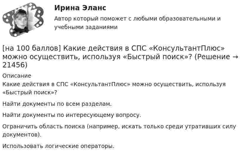     
          Описание
          Какие действия в СПС «КонсультантПлюс» можно осуществить, используя «Быстрый поиск»?	Найти документы по всем разделам.		Найти документы по интересующему вопросу.		Ограничить область поиска (например, искать только среди утративших силу документов).		Использовать логические операторы.  
            
            
            [на 100 баллов] Какие данные необходимо указать в регистрационной форме на портале Госуслуг для регистрации упрощенной учетной записи?[на 100 баллов] Какие действия в СПС «КонсультантПлюс» можно осуществить, используя «Быстрый поиск»?[на 100 баллов] Как можно охарактеризовать информацию, максимально близкую к реальному состоянию объекта, процесса, явления?[на 100 баллов] Как называется автоматизированная информационная система, обеспечивающая создание документов в электронном виде и электронных копий документов, управления ими, их хранение и доступ к ним, а также регистрацию документов?[на 100 баллов] Как называется комплекс технических средств, предназначенных для работы информационной системы, а также соответствующая документация на эти средства и технологические процессы?[на 100 баллов] Какое расстояние в документе определяется междустрочным интервалом?[на 100 баллов] Какой вид поиска информации представлен на сайте Государственной Думы РФ?[на 100 баллов] Где размещена кнопка «Избранное» в СПС «КонсультантПлюс»?[на 100 баллов] Для ввода, обработки, хранения и поиска графических образов бумажных документов предназначены системы…[на 100 баллов] Иностранный язык для студентов заочного обучения (ИРНИТУ)[на 100 баллов] Инструмент «Вставка символов» не предназначен для…[на 100 баллов] Используя данные таблицы, определите страну, в которой относительный прирост ВВП (%) был самый низкий.[на 100 баллов] Итоговый тест по английскому (ФЭК)[на 100 баллов] Итоговый тест по математике (ФЭК)