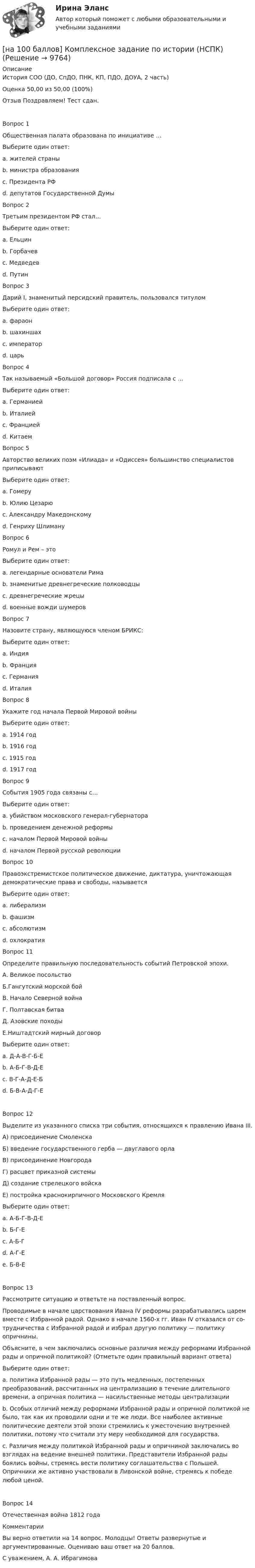     
          Описание
          История СОО (ДО, СпДО, ПНК, КП, ПДО, ДОУА, 2 часть)Оценка	50,00 из 50,00 (100%)Отзыв	 Поздравляем! Тест сдан.Вопрос 1Общественная палата образована по инициативе …Выберите один ответ:a. жителей страныb. министра образованияc. Президента РФ d. депутатов Государственной ДумыВопрос 2Третьим президентом РФ стал…Выберите один ответ:a. Ельцинb. Горбачевc. Медведев d. ПутинВопрос 3Дарий I, знаменитый персидский правитель, пользовался титуломВыберите один ответ:a. фараонb. шахиншах c. императорd. царьВопрос 4Так называемый «Большой договор» Россия подписала с …Выберите один ответ:a. Германиейb. Италиейc. Франциейd. Китаем Вопрос 5Авторство великих поэм «Илиада» и «Одиссея» большинство специалистов приписываютВыберите один ответ:a. Гомеру b. Юлию Цезарюc. Александру Македонскомуd. Генриху ШлимануВопрос 6Ромул и Рем – этоВыберите один ответ:a. легендарные основатели Рима b. знаменитые древнегреческие полководцыc. древнегреческие жрецыd. военные вожди шумеровВопрос 7Назовите страну, являющуюся членом БРИКС:Выберите один ответ:a. Индия b. Францияc. Германияd. ИталияВопрос 8Укажите год начала Первой Мировой войныВыберите один ответ:a. 1914 год b. 1916 годc. 1915 годd. 1917 годВопрос 9События 1905 года связаны с…Выберите один ответ:a. убийством московского генерал-губернатораb. проведением денежной реформыc. началом Первой Мировой войныd. началом Первой русской революции Вопрос 10Правоэкстремистское политическое движение, диктатура, уничтожающая демократические права и свободы, называетсяВыберите один ответ:a. либерализмb. фашизм c. абсолютизмd. охлократияВопрос 11 Определите правильную последовательность событий Петровской эпохи.А. Великое посольствоБ.Гангутский морской бойВ. Начало Северной войнаГ. Полтавская битваД. Азовские походыЕ.Ништадтский мирный договорВыберите один ответ:a. Д-А-В-Г-Б-Е b. А-Б-Г-В-Д-Еc. В-Г-А-Д-Е-Бd. Б-В-А-Д-Г-ЕВопрос 12Выделите из указанного списка три события, относящихся к правлению Ивана III.А) присоединение СмоленскаБ) введение государственного герба — двуглавого орлаВ) присоединение НовгородаГ) расцвет приказной системыД) создание стрелецкого войскаЕ) постройка краснокирпичного Московского КремляВыберите один ответ:a. А-Б-Г-В-Д-Еb. Б-Г-Еc. А-Б-Гd. А-Г-Еe. Б-В-Е Вопрос 13Рассмотрите ситуацию и ответьте на поставленный вопрос.Проводимые в на­ча­ле царствования Ивана IV ре­фор­мы разрабатывались царем вме­сте с Из­бран­ной радой. Од­на­ко в на­ча­ле 1560-х гг. Иван IV от­ка­зал­ся от со­труд­ни­че­ства с Из­бран­ной радой и из­брал другую политику — политику опричнины.Объясните, в чем за­клю­ча­лись основные раз­ли­чия между ре­фор­ма­ми Избранной рады и оприч­ной политикой? (Отметьте один правильный вариант ответа)Выберите один ответ:a. по­ли­ти­ка Избранной рады — это путь медленных, по­сте­пен­ных преобразований, рас­счи­тан­ных на цен­тра­ли­за­цию в те­че­ние длительного времени, а оприч­ная политика — насильственные ме­то­ды централизации b. Особых отличий между реформами Избранной рады и опричной политикой не было, так как их проводили одни и те же люди. Все наиболее активные политические деятели этой эпохи стремились к ужесточению внутренней политики, потому что считали эту меру необходимой для государства.c. Различия между политикой Избранной рады и опричниной заключались во взглядах на ведение внешней политики. Представители Избранной рады боялись войны, стремясь вести политику соглашательства с Польшей. Опричники же активно участвовали в Ливонской войне, стремясь к победе любой ценой.Вопрос 14Отечественная война 1812 годаКомментарии Вы верно ответили на 14 вопрос. Молодцы! Ответы развернутые и аргументированные. Оцениваю ваш ответ на 20 баллов.С уважением, А. А. Ибрагимова  
            
            
            [на 100 баллов]  Комментарий, вынесенный за пределы основного текста (в нижнюю часть страницы или в конец документа) и содержащий дополнительные поясняющие сведения или ссылку на библиографический источник, – это…[на 100 баллов]  Комплексное задание по истории (НСПК)[на 100 баллов] Комплексное задание по родной литературе (НСПК)[на 100 баллов] Комплексный тест по немецкому (НСПК)[на 100 баллов] Комплексный тест по психологии общения (НСПК)[на 100 баллов] Кому из перечисленных субъектов будет предоставлен доступ для размещения законопроектов и сопроводительных документов к ним на сайте Автоматизированной системы обеспечения законодательной деятельности[на 100 баллов] Кто из великих экономистов впервые дал определение предпринимателя как новатора?[на 100 баллов] Какое расстояние в документе определяется междустрочным интервалом?[на 100 баллов] Какой вид поиска информации представлен на сайте Государственной Думы РФ?[на 100 баллов] Какой из перечисленных ресурсов разработан с целью создания информационной площадки для взаимодействия [на 100 баллов] Какой пункт меню позволяет настроить панель инструментов текстового редактора WORD?[на 100 баллов]  Какую комбинацию клавиш необходимо использовать в текстовом редакторе, чтобы вставить в документ текущую дату?[на 100 баллов] К какому виду рисков относится возможность возникновения убытков, являющихся следствием производства продукции?[на 100 баллов] К какому виду угроз относится применение нормативных правовых актов, противоречащих конституционным правам граждан?