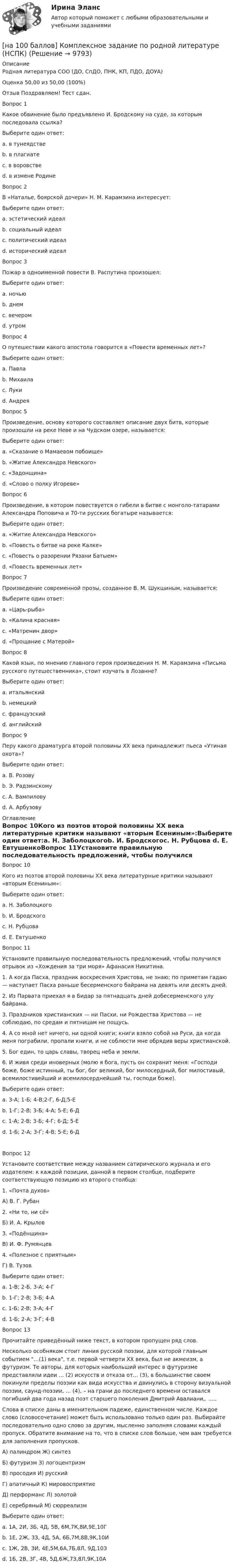     
          Описание
          Родная литература СОО (ДО, СпДО, ПНК, КП, ПДО, ДОУА)Оценка 50,00 из 50,00 (100%)Отзыв Поздравляем! Тест сдан.Вопрос 1Какое обвинение было предъявлено И. Бродскому на суде, за которым последовала ссылка?Выберите один ответ:a. в тунеядстве b. в плагиатеc. в воровствеd. в измене РодинеВопрос 2В «Наталье, боярской дочери» Н. М. Карамзина интересует:Выберите один ответ:a. эстетический идеал b. социальный идеалc. политический идеалd. исторический идеалВопрос 3Пожар в одноименной повести В. Распутина произошел:Выберите один ответ:a. ночьюb. днемc. вечером d. утромВопрос 4О путешествии какого апостола говорится в «Повести временных лет»?Выберите один ответ:a. Павлаb. Михаилаc. Лукиd. Андрея Вопрос 5Произведение, основу которого составляет описание двух битв, которые произошли на реке Неве и на Чудском озере, называется:Выберите один ответ:a. «Сказание о Мамаевом побоище»b. «Житие Александра Невского» c. «Задонщина»d. «Слово о полку Игореве»Вопрос 6Произведение, в котором повествуется о гибели в битве с монголо-татарами Александра Поповича и 70-ти русских богатыре называется:Выберите один ответ:a. «Житие Александра Невского»b. «Повесть о битве на реке Калке» c. «Повесть о разорении Рязани Батыем»d. «Повесть временных лет»Вопрос 7Произведение современной прозы, созданное В. М. Шукшиным, называется:Выберите один ответ:a. «Царь-рыба»b. «Калина красная» c. «Матренин двор»d. «Прощание с Матерой»Вопрос 8Какой язык, по мнению главного героя произведения Н. М. Карамзина «Письма русского путешественника», стоит изучать в Лозанне?Выберите один ответ:a. итальянскийb. немецкийc. французский d. английскийВопрос 9Перу какого драматурга второй половины ХХ века принадлежит пьеса «Утиная охота»?Выберите один ответ:a. В. Розовуb. Э. Радзинскомуc. А. Вампилову d. А. Арбузову 
          Оглавление
          Вопрос 10Кого из поэтов второй половины ХХ века литературные критики называют «вторым Есениным»:Выберите один ответ:a. Н. Заболоцкогоb. И. Бродскогоc. Н. Рубцова d. Е. ЕвтушенкоВопрос 11Установите правильную последовательность предложений, чтобы получился отрывок из «Хождения за три моря» Афанасия Никитина.1. А когда Пасха, праздник воскресения Христова, не знаю; по приметам гадаю — наступает Пасха раньше бесерменского байрама на девять или десять дней.2. Из Парвата приехал я в Бидар за пятнадцать дней добесерменского улу байрама.3. Праздников христианских — ни Пасхи, ни Рождества Христова — не соблюдаю, по средам и пятницам не пощусь.4. А со мной нет ничего, ни одной книги; книги взяло собой на Руси, да когда меня пограбили, пропали книги, и не соблюсти мне обрядив веры христианской.5. Бог един, то царь славы, творец неба и земли.6. И живя среди иноверных (молю я бога, пусть он сохранит меня: «Господи боже, боже истинный, ты бог, бог великий, бог милосердный, бог милостивый, всемилостивейший и всемилосерднейший ты, господи боже). Выберите один ответ:a. 3-А; 1-Б; 4-В;2-Г, 6-Д;5-Еb. 1-Г; 2-В; 3-Б; 4-А; 5-Е; 6-Дc. 1-А; 2-В; 3-Б; 4-Г; 6-Д; 5-Еd. 1-Б; 2-А; 3-Г; 4-В; 5-Е; 6-Д Вопрос 12Установите соответствие между названием сатирического журнала и его издателем: к каждой позиции, данной в первом столбце, подберите соответствующую позицию из второго столбца:1. «Почта духов»А) В. Г. Рубан2. «Ни то, ни сё»Б) И. А. Крылов3. «Подёнщина»В) И. Ф. Румянцев4. «Полезное с приятным»Г) В. ТузовВыберите один ответ:a. 1-В; 2-Б, 3-А; 4-Гb. 1-Г; 2-В; 3-Б; 4-Аc. 1-Б; 2-В; 3-А; 4-Гd. 1-Б; 2-А; 3-Г; 4-В Вопрос 13Прочитайте приведённый ниже текст, в котором пропущен ряд слов.Несколько особняком стоит линия русской поэзии, для которой главным событием …(1) века, т.е. первой четверти XX века, был не акмеизм, а футуризм. Те авторы, для которых наибольший интерес в футуризме представляли идеи … (2) искусств и отказа от… (3), в большинстве своем покинули пределы поэзии как вида искусства и двинулись в сторону визуальной поэзии, саунд-поэзии, … (4), – на грани до последнего времени оставался погибший два года назад поэт старшего поколения Дмитрий Авалиани,. .....Слова в списке даны в именительном падеже, единственном числе. Каждое слово (словосочетание) может быть использовано только один раз. Выбирайте последовательно одно слово за другим, мысленно заполняя словами каждый пропуск. Обратите внимание на то, что в списке слов больше, чем вам требуется для заполнения пропусков. А) палиндром                                              Ж) синтезБ) футуризм                                                 З) логоцентризмВ) просодия                                                 И) русскийГ) апатичный                                               К) мировосприятиеД) перформанс                                            Л) золотойЕ) серебряный                                             М) сюрреализмВыберите один ответ:a. 1А, 2И, 3Б, 4Д, 5В, 6М,7К,8И,9Е,10Гb. 1Е, 2Ж, 3З, 4Д, 5А, 6Б,7М,8В,9К,10И c. 1Ж, 2В, 3И, 4Е,5М,6А,7Б,8Л, 9Д,10Зd. 1Б, 2В, 3Г, 4В, 5Д,6Ж,7З,8Л,9К,10А 
            
            
            [на 100 баллов]  Комплексное задание по истории (НСПК)[на 100 баллов] Комплексное задание по родной литературе (НСПК)[на 100 баллов] Комплексный тест по немецкому (НСПК)[на 100 баллов] Комплексный тест по психологии общения (НСПК)[на 100 баллов] Кому из перечисленных субъектов будет предоставлен доступ для размещения законопроектов и сопроводительных документов к ним на сайте Автоматизированной системы обеспечения законодательной деятельности[на 100 баллов] Кто из великих экономистов впервые дал определение предпринимателя как новатора?[на 100 баллов] Наиболее известными способами представления графической информации являются…[на 100 баллов] Какой вид поиска информации представлен на сайте Государственной Думы РФ?[на 100 баллов] Какой из перечисленных ресурсов разработан с целью создания информационной площадки для взаимодействия [на 100 баллов] Какой пункт меню позволяет настроить панель инструментов текстового редактора WORD?[на 100 баллов]  Какую комбинацию клавиш необходимо использовать в текстовом редакторе, чтобы вставить в документ текущую дату?[на 100 баллов] К какому виду рисков относится возможность возникновения убытков, являющихся следствием производства продукции?[на 100 баллов] К какому виду угроз относится применение нормативных правовых актов, противоречащих конституционным правам граждан?[на 100 баллов] Клавиатурное сочетание для форматирования текста полужирным начертанием: