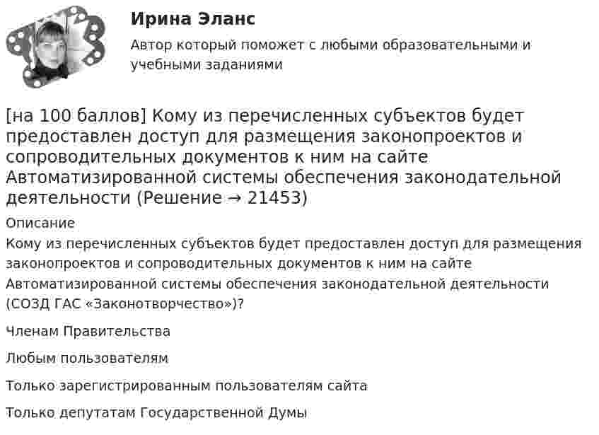     
          Описание
          Кому из перечисленных субъектов будет предоставлен доступ для размещения законопроектов и сопроводительных документов к ним на сайте Автоматизированной системы обеспечения законодательной деятельности (СОЗД ГАС «Законотворчество»)?	Членам Правительства		Любым пользователям		Только зарегистрированным пользователям сайта		Только депутатам Государственной Думы  
            
            
            [на 100 баллов] Комплексный тест по психологии общения (НСПК)[на 100 баллов] Кому из перечисленных субъектов будет предоставлен доступ для размещения законопроектов и сопроводительных документов к ним на сайте Автоматизированной системы обеспечения законодательной деятельности[на 100 баллов] Кто из великих экономистов впервые дал определение предпринимателя как новатора?[на 100 баллов] Наиболее известными способами представления графической информации являются…[на 100 баллов] На каком сетевом ресурсе размещены государственные символы РФ и информация о них?[на 100 баллов] На каком сетевом ресурсе располагается официальный сайт Совета Федерации Федерального Собрания РФ?[на 100 баллов] На каком сетевом ресурсе располагается Сервер органов государственной власти РФ?[на 100 баллов]  Какую комбинацию клавиш необходимо использовать в текстовом редакторе, чтобы вставить в документ текущую дату?[на 100 баллов] К какому виду рисков относится возможность возникновения убытков, являющихся следствием производства продукции?[на 100 баллов] К какому виду угроз относится применение нормативных правовых актов, противоречащих конституционным правам граждан?[на 100 баллов] Клавиатурное сочетание для форматирования текста полужирным начертанием:[на 100 баллов]  Комментарий, вынесенный за пределы основного текста (в нижнюю часть страницы или в конец документа) и содержащий дополнительные поясняющие сведения или ссылку на библиографический источник, – это…[на 100 баллов]  Комплексное задание по истории (НСПК)[на 100 баллов] Комплексное задание по родной литературе (НСПК)